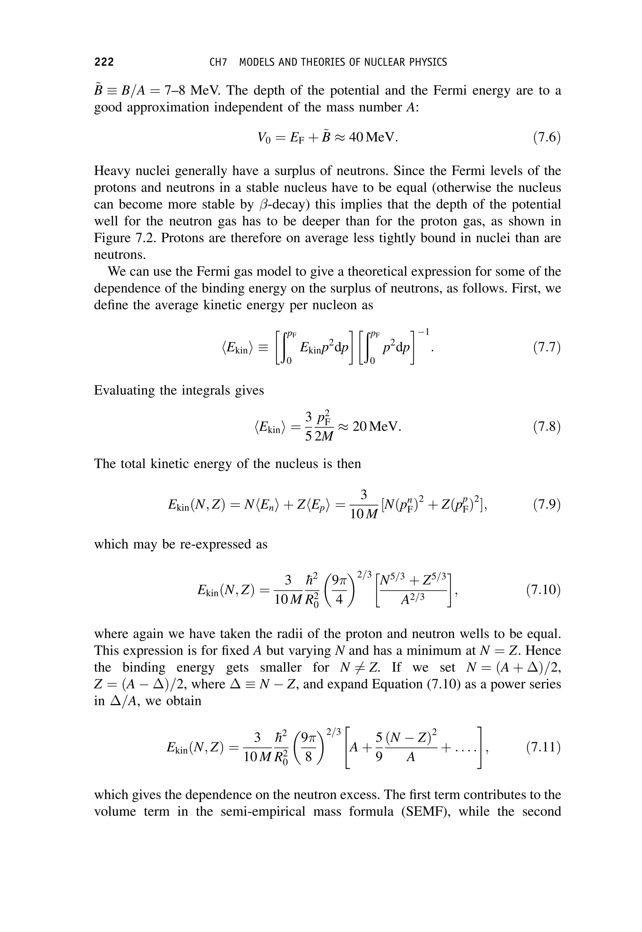 ~
B
B  B=A ¼ 7–8 MeV. The depth of the potential and the Fermi energy are to a
good approximation independent of the mass number A:
V0 ¼ EF þ ~
B
B  40 MeV: ð7:6Þ
Heavy nuclei generally have a surplus of neutrons. Since the Fermi levels of the
protons and neutrons in a stable nucleus have to be equal (otherwise the nucleus
can become more stable by -decay) this implies that the depth of the potential
well for the neutron gas has to be deeper than for the proton gas, as shown in
Figure 7.2. Protons are therefore on average less tightly bound in nuclei than are
neutrons.
We can use the Fermi gas model to give a theoretical expression for some of the
dependence of the binding energy on the surplus of neutrons, as follows. First, we
define the average kinetic energy per nucleon as
hEkini 
ðpF
0
Ekinp2
dp
  ðpF
0
p2
dp
  1
: ð7:7Þ
Evaluating the integrals gives
hEkini ¼
3
5
p2
F
2M
 20 MeV: ð7:8Þ
The total kinetic energy of the nucleus is then
EkinðN; ZÞ ¼ NhEni þ ZhEpi ¼
3
10 M
½Nðpn
FÞ2
þ Zðpp
FÞ2
; ð7:9Þ
which may be re-expressed as
EkinðN; ZÞ ¼
3
10 M

h2
R2
0
9
4
 2=3
N5=3
þ Z5=3
A2=3
 
; ð7:10Þ
where again we have taken the radii of the proton and neutron wells to be equal.
This expression is for fixed A but varying N and has a minimum at N ¼ Z. Hence
the binding energy gets smaller for N 6¼ Z. If we set N ¼ ðA þ Þ=2,
Z ¼ ðA Þ=2, where   N Z, and expand Equation (7.10) as a power series
in =A, we obtain
EkinðN; ZÞ ¼
3
10 M

h2
R2
0
9
8
 2=3
A þ
5
9
ðN ZÞ2
A
þ . . . :
 #
; ð7:11Þ
which gives the dependence on the neutron excess. The first term contributes to the
volume term in the semi-empirical mass formula (SEMF), while the second
222 CH7 MODELS AND THEORIES OF NUCLEAR PHYSICS
 