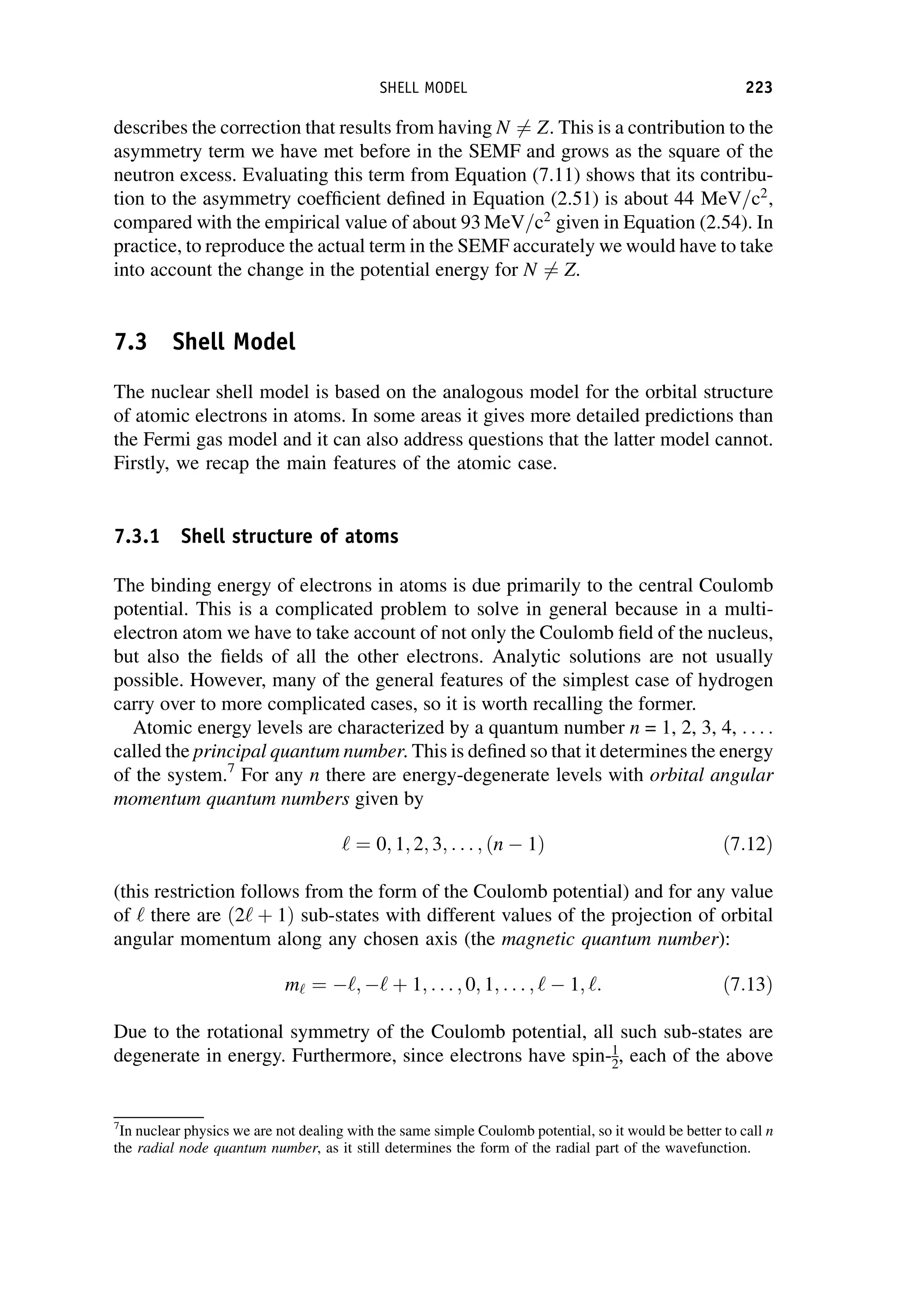 describes the correction that results from having N 6¼ Z. This is a contribution to the
asymmetry term we have met before in the SEMF and grows as the square of the
neutron excess. Evaluating this term from Equation (7.11) shows that its contribu-
tion to the asymmetry coefficient defined in Equation (2.51) is about 44 MeV=c2
,
compared with the empirical value of about 93 MeV=c2
given in Equation (2.54). In
practice, to reproduce the actual term in the SEMF accurately we would have to take
into account the change in the potential energy for N 6¼ Z.
7.3 Shell Model
The nuclear shell model is based on the analogous model for the orbital structure
of atomic electrons in atoms. In some areas it gives more detailed predictions than
the Fermi gas model and it can also address questions that the latter model cannot.
Firstly, we recap the main features of the atomic case.
7.3.1 Shell structure of atoms
The binding energy of electrons in atoms is due primarily to the central Coulomb
potential. This is a complicated problem to solve in general because in a multi-
electron atom we have to take account of not only the Coulomb field of the nucleus,
but also the fields of all the other electrons. Analytic solutions are not usually
possible. However, many of the general features of the simplest case of hydrogen
carry over to more complicated cases, so it is worth recalling the former.
Atomic energy levels are characterized by a quantum number n = 1, 2, 3, 4, . . . :
called the principal quantum number. This is defined so that it determines the energy
of the system.7
For any n there are energy-degenerate levels with orbital angular
momentum quantum numbers given by
‘ ¼ 0; 1; 2; 3; . . . ; ðn 1Þ ð7:12Þ
(this restriction follows from the form of the Coulomb potential) and for any value
of ‘ there are ð2‘ þ 1Þ sub-states with different values of the projection of orbital
angular momentum along any chosen axis (the magnetic quantum number):
m‘ ¼ ‘; ‘ þ 1; . . . ; 0; 1; . . . ; ‘ 1; ‘: ð7:13Þ
Due to the rotational symmetry of the Coulomb potential, all such sub-states are
degenerate in energy. Furthermore, since electrons have spin-1
2, each of the above
7
In nuclear physics we are not dealing with the same simple Coulomb potential, so it would be better to call n
the radial node quantum number, as it still determines the form of the radial part of the wavefunction.
SHELL MODEL 223
 