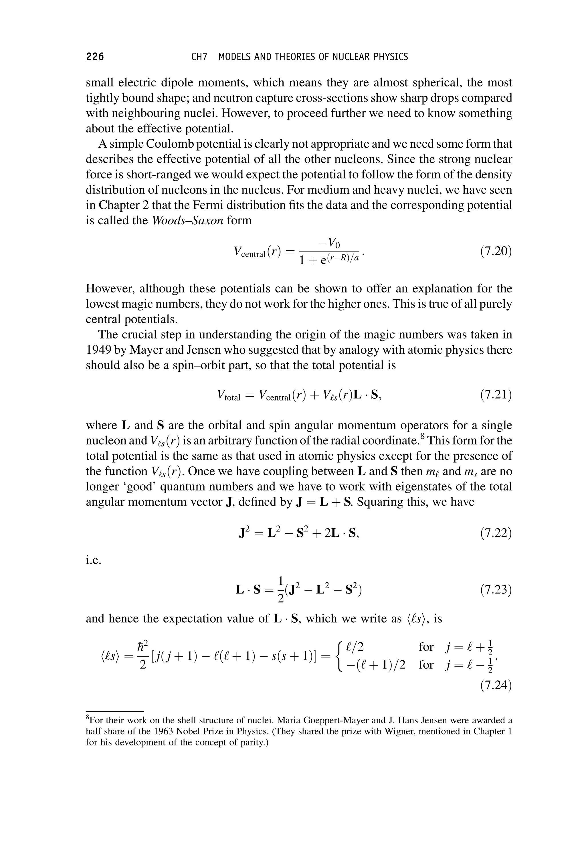 small electric dipole moments, which means they are almost spherical, the most
tightly bound shape; and neutron capture cross-sections show sharp drops compared
with neighbouring nuclei. However, to proceed further we need to know something
about the effective potential.
A simple Coulomb potential is clearly not appropriate and we need some form that
describes the effective potential of all the other nucleons. Since the strong nuclear
force is short-ranged we would expect the potential to follow the form of the density
distribution of nucleons in the nucleus. For medium and heavy nuclei, we have seen
in Chapter 2 that the Fermi distribution fits the data and the corresponding potential
is called the Woods–Saxon form
VcentralðrÞ ¼
V0
1 þ eðr RÞ=a
: ð7:20Þ
However, although these potentials can be shown to offer an explanation for the
lowest magic numbers, they do not work for the higher ones. This is true of all purely
central potentials.
The crucial step in understanding the origin of the magic numbers was taken in
1949 by Mayer and Jensen who suggested that by analogy with atomic physics there
should also be a spin–orbit part, so that the total potential is
Vtotal ¼ VcentralðrÞ þ V‘sðrÞL  S; ð7:21Þ
where L and S are the orbital and spin angular momentum operators for a single
nucleon and V‘sðrÞ is an arbitrary function of the radial coordinate.8
This form for the
total potential is the same as that used in atomic physics except for the presence of
the function V‘sðrÞ. Once we have coupling between L and S then m‘ and ms are no
longer ‘good’ quantum numbers and we have to work with eigenstates of the total
angular momentum vector J, defined by J ¼ L þ S. Squaring this, we have
J2
¼ L2
þ S2
þ 2L  S; ð7:22Þ
i.e.
L  S ¼
1
2
ðJ2
L2
S2
Þ ð7:23Þ
and hence the expectation value of L  S, which we write as h‘si, is
h‘si ¼

h2
2
½ jð j þ 1Þ ‘ð‘ þ 1Þ sðs þ 1Þ ¼
‘=2 for j ¼ ‘ þ 1
2
ð‘ þ 1Þ=2 for j ¼ ‘ 1
2
:
ð7:24Þ
8
For their work on the shell structure of nuclei. Maria Goeppert-Mayer and J. Hans Jensen were awarded a
half share of the 1963 Nobel Prize in Physics. (They shared the prize with Wigner, mentioned in Chapter 1
for his development of the concept of parity.)
226 CH7 MODELS AND THEORIES OF NUCLEAR PHYSICS
 