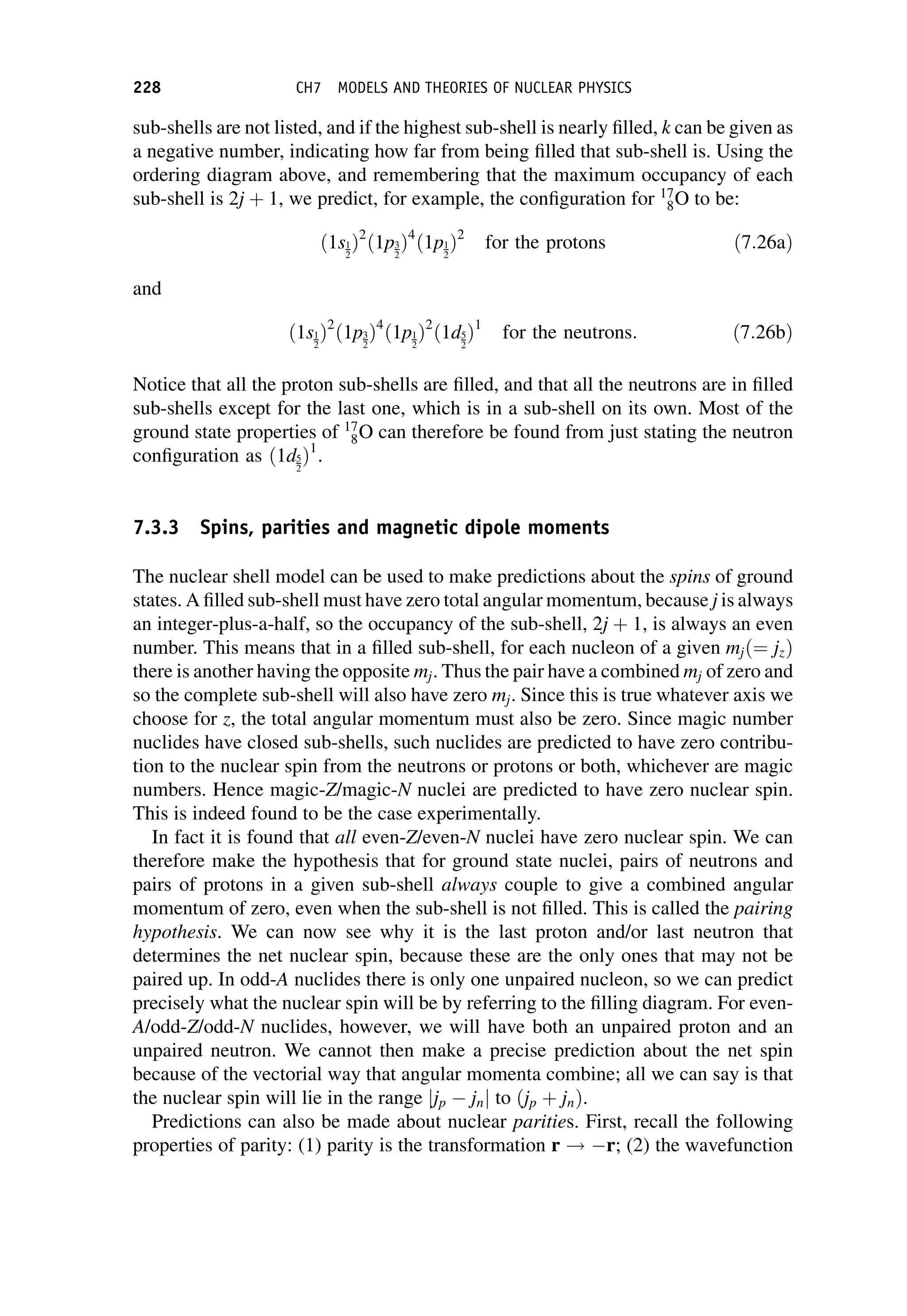 sub-shells are not listed, and if the highest sub-shell is nearly filled, k can be given as
a negative number, indicating how far from being filled that sub-shell is. Using the
ordering diagram above, and remembering that the maximum occupancy of each
sub-shell is 2j þ 1, we predict, for example, the configuration for 17
8O to be:
ð1s1
2
Þ2
ð1p3
2
Þ4
ð1p1
2
Þ2
for the protons ð7:26aÞ
and
ð1s1
2
Þ2
ð1p3
2
Þ4
ð1p1
2
Þ2
ð1d5
2
Þ1
for the neutrons: ð7:26bÞ
Notice that all the proton sub-shells are filled, and that all the neutrons are in filled
sub-shells except for the last one, which is in a sub-shell on its own. Most of the
ground state properties of 17
8O can therefore be found from just stating the neutron
configuration as ð1d5
2
Þ1
.
7.3.3 Spins, parities and magnetic dipole moments
The nuclear shell model can be used to make predictions about the spins of ground
states. A filled sub-shell must have zero total angular momentum, because j is always
an integer-plus-a-half, so the occupancy of the sub-shell, 2j þ 1, is always an even
number. This means that in a filled sub-shell, for each nucleon of a given mjð¼ jzÞ
there is another having the opposite mj. Thus the pair have a combined mj of zero and
so the complete sub-shell will also have zero mj. Since this is true whatever axis we
choose for z, the total angular momentum must also be zero. Since magic number
nuclides have closed sub-shells, such nuclides are predicted to have zero contribu-
tion to the nuclear spin from the neutrons or protons or both, whichever are magic
numbers. Hence magic-Z/magic-N nuclei are predicted to have zero nuclear spin.
This is indeed found to be the case experimentally.
In fact it is found that all even-Z/even-N nuclei have zero nuclear spin. We can
therefore make the hypothesis that for ground state nuclei, pairs of neutrons and
pairs of protons in a given sub-shell always couple to give a combined angular
momentum of zero, even when the sub-shell is not filled. This is called the pairing
hypothesis. We can now see why it is the last proton and/or last neutron that
determines the net nuclear spin, because these are the only ones that may not be
paired up. In odd-A nuclides there is only one unpaired nucleon, so we can predict
precisely what the nuclear spin will be by referring to the filling diagram. For even-
A/odd-Z/odd-N nuclides, however, we will have both an unpaired proton and an
unpaired neutron. We cannot then make a precise prediction about the net spin
because of the vectorial way that angular momenta combine; all we can say is that
the nuclear spin will lie in the range jjp jnj to ðjp þ jnÞ.
Predictions can also be made about nuclear parities. First, recall the following
properties of parity: (1) parity is the transformation r ! r; (2) the wavefunction
228 CH7 MODELS AND THEORIES OF NUCLEAR PHYSICS
 
