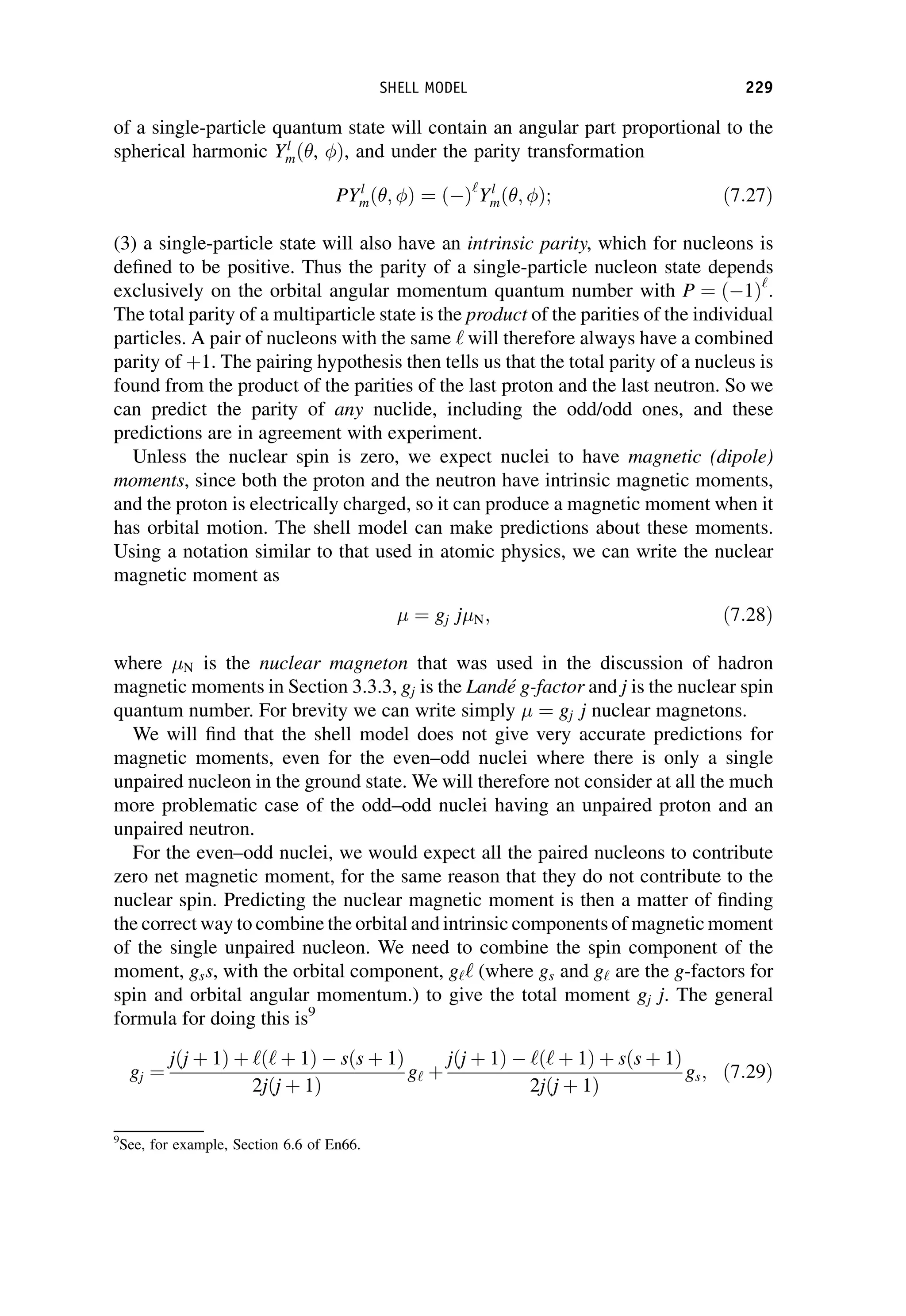 of a single-particle quantum state will contain an angular part proportional to the
spherical harmonic Yl
mð , Þ, and under the parity transformation
PYl
mð ; Þ ¼ ð Þ‘
Yl
mð ; Þ; ð7:27Þ
(3) a single-particle state will also have an intrinsic parity, which for nucleons is
defined to be positive. Thus the parity of a single-particle nucleon state depends
exclusively on the orbital angular momentum quantum number with P ¼ ð 1Þ‘
.
The total parity of a multiparticle state is the product of the parities of the individual
particles. A pair of nucleons with the same ‘ will therefore always have a combined
parity of þ1. The pairing hypothesis then tells us that the total parity of a nucleus is
found from the product of the parities of the last proton and the last neutron. So we
can predict the parity of any nuclide, including the odd/odd ones, and these
predictions are in agreement with experiment.
Unless the nuclear spin is zero, we expect nuclei to have magnetic (dipole)
moments, since both the proton and the neutron have intrinsic magnetic moments,
and the proton is electrically charged, so it can produce a magnetic moment when it
has orbital motion. The shell model can make predictions about these moments.
Using a notation similar to that used in atomic physics, we can write the nuclear
magnetic moment as
¼ gj j N; ð7:28Þ
where N is the nuclear magneton that was used in the discussion of hadron
magnetic moments in Section 3.3.3, gj is the Landé g-factor and j is the nuclear spin
quantum number. For brevity we can write simply ¼ gj j nuclear magnetons.
We will find that the shell model does not give very accurate predictions for
magnetic moments, even for the even–odd nuclei where there is only a single
unpaired nucleon in the ground state. We will therefore not consider at all the much
more problematic case of the odd–odd nuclei having an unpaired proton and an
unpaired neutron.
For the even–odd nuclei, we would expect all the paired nucleons to contribute
zero net magnetic moment, for the same reason that they do not contribute to the
nuclear spin. Predicting the nuclear magnetic moment is then a matter of finding
the correct way to combine the orbital and intrinsic components of magnetic moment
of the single unpaired nucleon. We need to combine the spin component of the
moment, gss, with the orbital component, g‘‘ (where gs and g‘ are the g-factors for
spin and orbital angular momentum.) to give the total moment gj j. The general
formula for doing this is9
gj ¼
jðj þ 1Þ þ ‘ð‘ þ 1Þ sðs þ 1Þ
2jðj þ 1Þ
g‘ þ
jðj þ 1Þ ‘ð‘ þ 1Þ þ sðs þ 1Þ
2jðj þ 1Þ
gs; ð7:29Þ
9
See, for example, Section 6.6 of En66.
SHELL MODEL 229
 