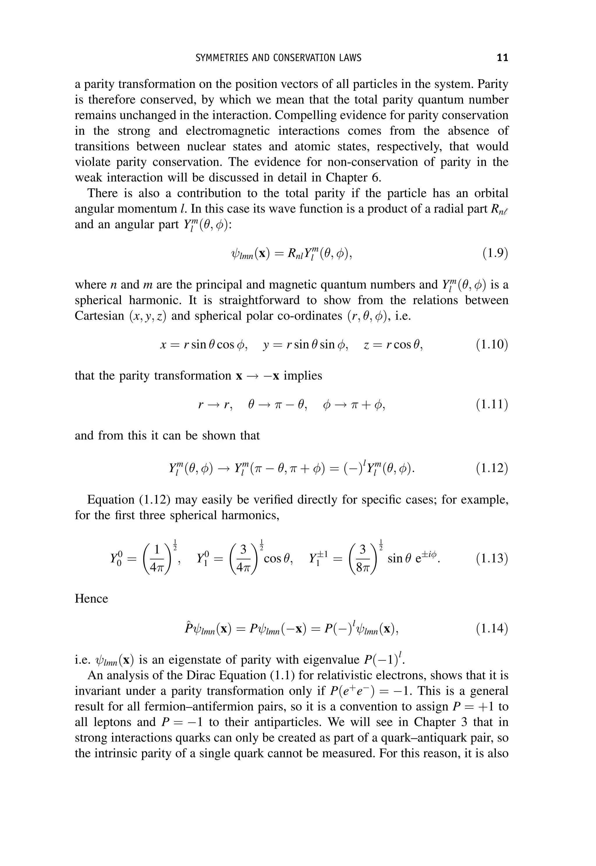 a parity transformation on the position vectors of all particles in the system. Parity
is therefore conserved, by which we mean that the total parity quantum number
remains unchanged in the interaction. Compelling evidence for parity conservation
in the strong and electromagnetic interactions comes from the absence of
transitions between nuclear states and atomic states, respectively, that would
violate parity conservation. The evidence for non-conservation of parity in the
weak interaction will be discussed in detail in Chapter 6.
There is also a contribution to the total parity if the particle has an orbital
angular momentum l. In this case its wave function is a product of a radial part Rnl
and an angular part Ym
l ð ; Þ:
lmnðxÞ ¼ RnlYm
l ð ; Þ; ð1:9Þ
where n and m are the principal and magnetic quantum numbers and Ym
l ð ; Þ is a
spherical harmonic. It is straightforward to show from the relations between
Cartesian ðx; y; zÞ and spherical polar co-ordinates ðr; ; Þ, i.e.
x ¼ r sin cos ; y ¼ r sin sin ; z ¼ r cos ; ð1:10Þ
that the parity transformation x ! x implies
r ! r; !   ;  !  þ ; ð1:11Þ
and from this it can be shown that
Ym
l ð ; Þ ! Ym
l ð  ;  þ Þ ¼ ðÞl
Ym
l ð ; Þ: ð1:12Þ
Equation (1.12) may easily be verified directly for specific cases; for example,
for the first three spherical harmonics,
Y0
0 ¼
1
4
1
2
; Y0
1 ¼
3
4
1
2
cos ; Y 1
1 ¼
3
8
1
2
sin e i
: ð1:13Þ
Hence
^
P
P lmnðxÞ ¼ P lmnðxÞ ¼ PðÞl
lmnðxÞ; ð1:14Þ
i.e. lmnðxÞ is an eigenstate of parity with eigenvalue Pð1Þl
.
An analysis of the Dirac Equation (1.1) for relativistic electrons, shows that it is
invariant under a parity transformation only if Pðeþ
e
Þ ¼ 1. This is a general
result for all fermion–antifermion pairs, so it is a convention to assign P ¼ þ1 to
all leptons and P ¼ 1 to their antiparticles. We will see in Chapter 3 that in
strong interactions quarks can only be created as part of a quark–antiquark pair, so
the intrinsic parity of a single quark cannot be measured. For this reason, it is also
SYMMETRIES AND CONSERVATION LAWS 11
 