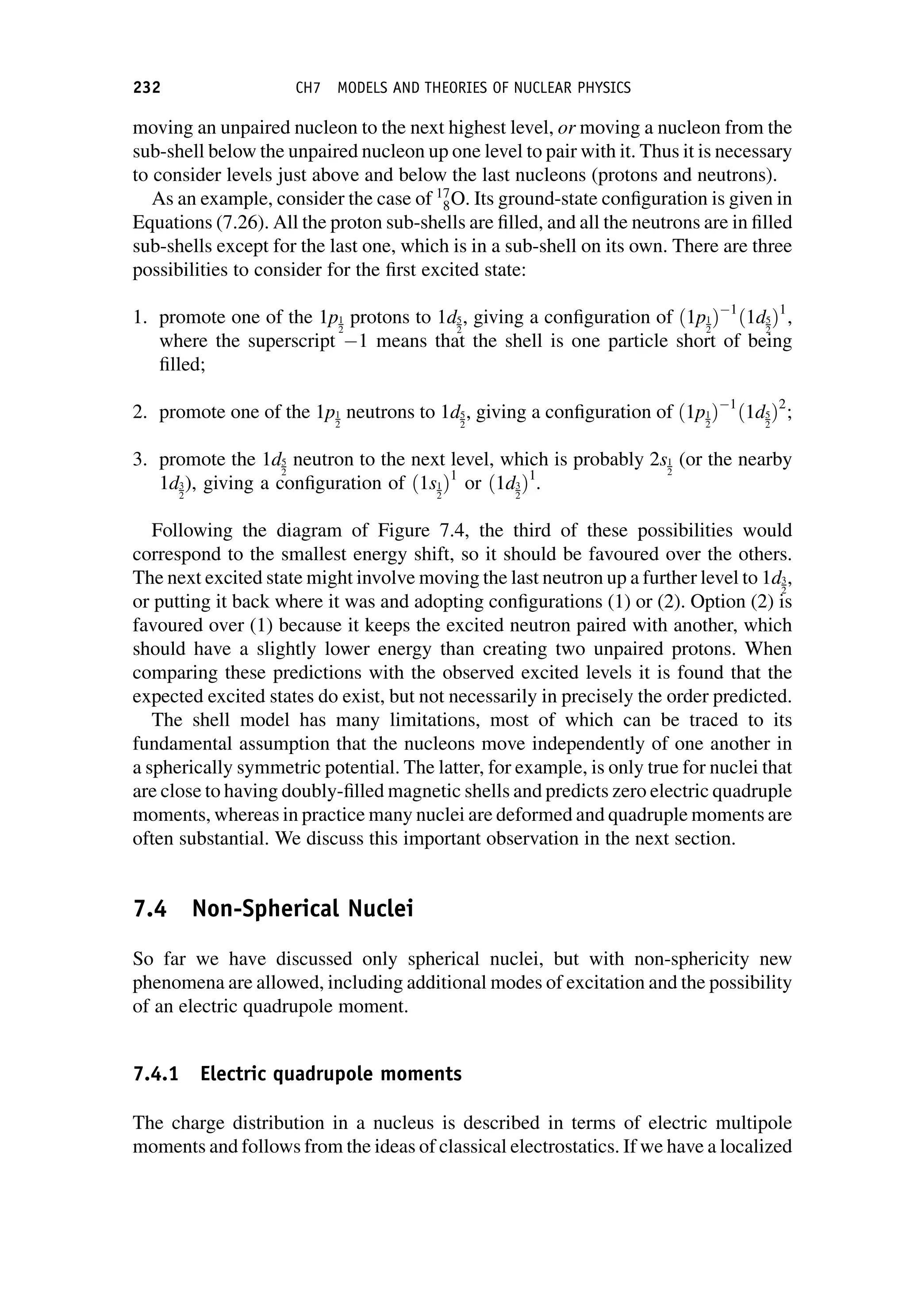 moving an unpaired nucleon to the next highest level, or moving a nucleon from the
sub-shell below the unpaired nucleon up one level to pair with it. Thus it is necessary
to consider levels just above and below the last nucleons (protons and neutrons).
As an example, consider the case of 17
8O. Its ground-state configuration is given in
Equations (7.26). All the proton sub-shells are filled, and all the neutrons are in filled
sub-shells except for the last one, which is in a sub-shell on its own. There are three
possibilities to consider for the first excited state:
1. promote one of the 1p1
2
protons to 1d5
2
, giving a configuration of ð1p1
2
Þ 1
ð1d5
2
Þ1
,
where the superscript 1 means that the shell is one particle short of being
filled;
2. promote one of the 1p1
2
neutrons to 1d5
2
, giving a configuration of ð1p1
2
Þ 1
ð1d5
2
Þ2
;
3. promote the 1d5
2
neutron to the next level, which is probably 2s1
2
(or the nearby
1d3
2
), giving a configuration of ð1s1
2
Þ1
or ð1d3
2
Þ1
.
Following the diagram of Figure 7.4, the third of these possibilities would
correspond to the smallest energy shift, so it should be favoured over the others.
The next excited state might involve moving the last neutron up a further level to 1d3
2
,
or putting it back where it was and adopting configurations (1) or (2). Option (2) is
favoured over (1) because it keeps the excited neutron paired with another, which
should have a slightly lower energy than creating two unpaired protons. When
comparing these predictions with the observed excited levels it is found that the
expected excited states do exist, but not necessarily in precisely the order predicted.
The shell model has many limitations, most of which can be traced to its
fundamental assumption that the nucleons move independently of one another in
a spherically symmetric potential. The latter, for example, is only true for nuclei that
are close to having doubly-filled magnetic shells and predicts zero electric quadruple
moments, whereas in practice many nuclei are deformed and quadruple moments are
often substantial. We discuss this important observation in the next section.
7.4 Non-Spherical Nuclei
So far we have discussed only spherical nuclei, but with non-sphericity new
phenomena are allowed, including additional modes of excitation and the possibility
of an electric quadrupole moment.
7.4.1 Electric quadrupole moments
The charge distribution in a nucleus is described in terms of electric multipole
moments and follows from the ideas of classical electrostatics. If we have a localized
232 CH7 MODELS AND THEORIES OF NUCLEAR PHYSICS
 