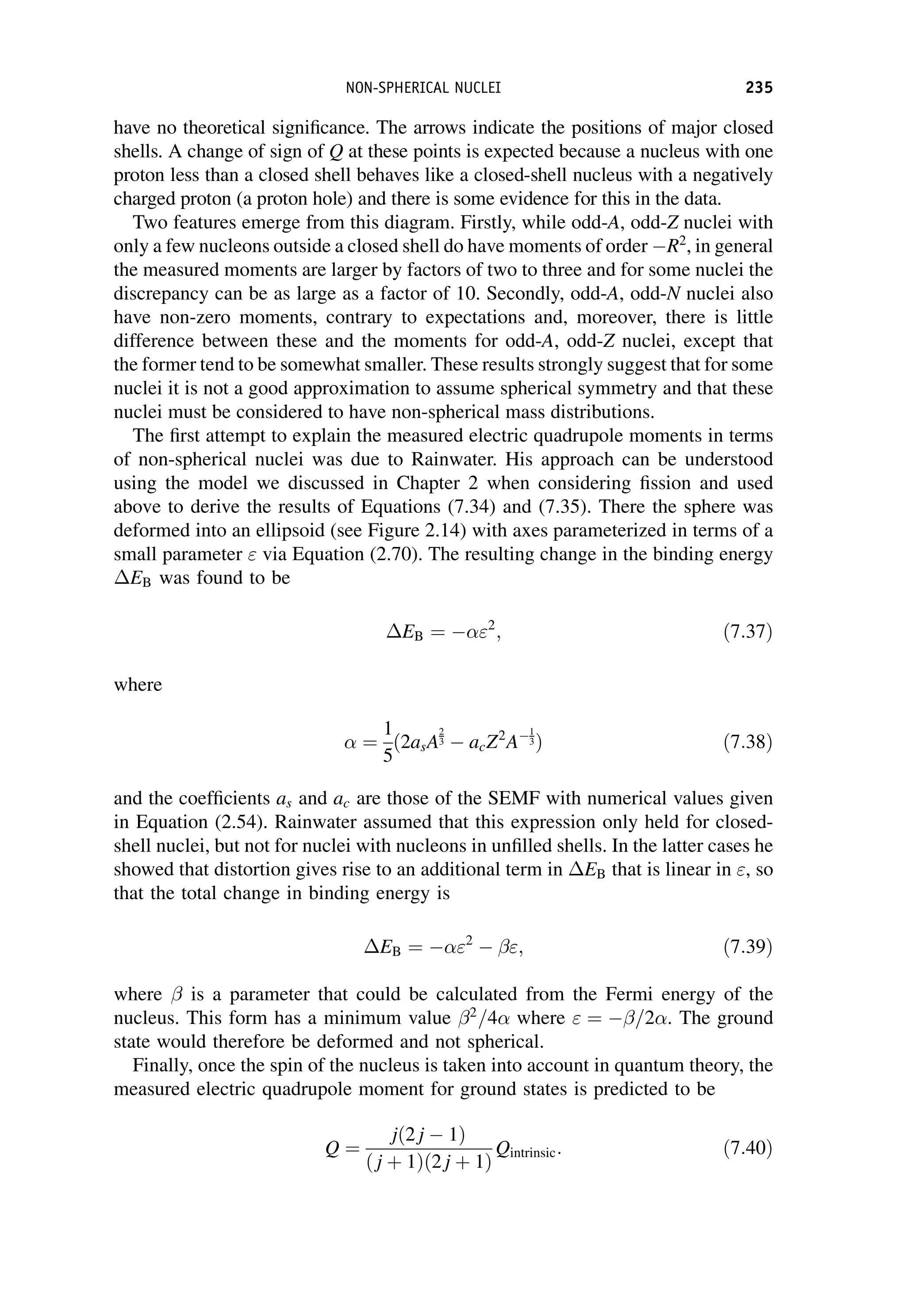 have no theoretical significance. The arrows indicate the positions of major closed
shells. A change of sign of Q at these points is expected because a nucleus with one
proton less than a closed shell behaves like a closed-shell nucleus with a negatively
charged proton (a proton hole) and there is some evidence for this in the data.
Two features emerge from this diagram. Firstly, while odd-A, odd-Z nuclei with
only a few nucleons outside a closed shell do have moments of order R2
, in general
the measured moments are larger by factors of two to three and for some nuclei the
discrepancy can be as large as a factor of 10. Secondly, odd-A, odd-N nuclei also
have non-zero moments, contrary to expectations and, moreover, there is little
difference between these and the moments for odd-A, odd-Z nuclei, except that
the former tend to be somewhat smaller. These results strongly suggest that for some
nuclei it is not a good approximation to assume spherical symmetry and that these
nuclei must be considered to have non-spherical mass distributions.
The first attempt to explain the measured electric quadrupole moments in terms
of non-spherical nuclei was due to Rainwater. His approach can be understood
using the model we discussed in Chapter 2 when considering fission and used
above to derive the results of Equations (7.34) and (7.35). There the sphere was
deformed into an ellipsoid (see Figure 2.14) with axes parameterized in terms of a
small parameter  via Equation (2.70). The resulting change in the binding energy
EB was found to be
EB ¼ 2
; ð7:37Þ
where
 ¼
1
5
ð2asA
2
3 acZ2
A
1
3Þ ð7:38Þ
and the coefficients as and ac are those of the SEMF with numerical values given
in Equation (2.54). Rainwater assumed that this expression only held for closed-
shell nuclei, but not for nuclei with nucleons in unfilled shells. In the latter cases he
showed that distortion gives rise to an additional term in EB that is linear in , so
that the total change in binding energy is
EB ¼ 2
; ð7:39Þ
where  is a parameter that could be calculated from the Fermi energy of the
nucleus. This form has a minimum value 2
=4 where  ¼ =2. The ground
state would therefore be deformed and not spherical.
Finally, once the spin of the nucleus is taken into account in quantum theory, the
measured electric quadrupole moment for ground states is predicted to be
Q ¼
jð2 j 1Þ
ð j þ 1Þð2 j þ 1Þ
Qintrinsic: ð7:40Þ
NON-SPHERICAL NUCLEI 235
 