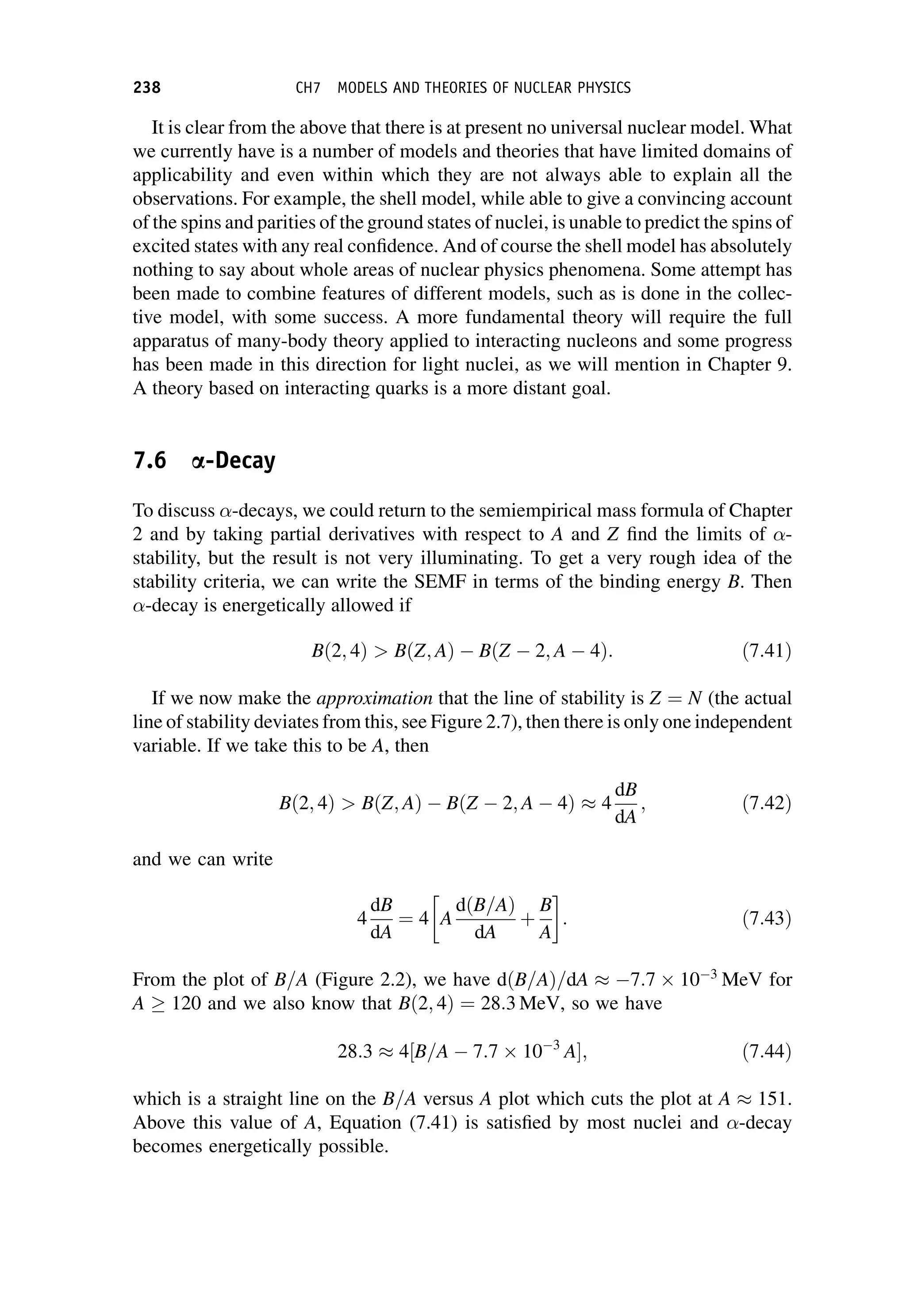 It is clear from the above that there is at present no universal nuclear model. What
we currently have is a number of models and theories that have limited domains of
applicability and even within which they are not always able to explain all the
observations. For example, the shell model, while able to give a convincing account
of the spins and parities of the ground states of nuclei, is unable to predict the spins of
excited states with any real confidence. And of course the shell model has absolutely
nothing to say about whole areas of nuclear physics phenomena. Some attempt has
been made to combine features of different models, such as is done in the collec-
tive model, with some success. A more fundamental theory will require the full
apparatus of many-body theory applied to interacting nucleons and some progress
has been made in this direction for light nuclei, as we will mention in Chapter 9.
A theory based on interacting quarks is a more distant goal.
7.6 a-Decay
To discuss -decays, we could return to the semiempirical mass formula of Chapter
2 and by taking partial derivatives with respect to A and Z find the limits of -
stability, but the result is not very illuminating. To get a very rough idea of the
stability criteria, we can write the SEMF in terms of the binding energy B. Then
-decay is energetically allowed if
Bð2; 4Þ  BðZ; AÞ BðZ 2; A 4Þ: ð7:41Þ
If we now make the approximation that the line of stability is Z ¼ N (the actual
line of stability deviates from this, see Figure 2.7), then there is only one independent
variable. If we take this to be A, then
Bð2; 4Þ  BðZ; AÞ BðZ 2; A 4Þ  4
dB
dA
; ð7:42Þ
and we can write
4
dB
dA
¼ 4 A
dðB=AÞ
dA
þ
B
A
 
: ð7:43Þ
From the plot of B=A (Figure 2.2), we have dðB=AÞ=dA  7:7  10 3
MeV for
A  120 and we also know that Bð2; 4Þ ¼ 28:3 MeV, so we have
28:3  4½B=A 7:7  10 3
A ; ð7:44Þ
which is a straight line on the B=A versus A plot which cuts the plot at A  151.
Above this value of A, Equation (7.41) is satisfied by most nuclei and -decay
becomes energetically possible.
238 CH7 MODELS AND THEORIES OF NUCLEAR PHYSICS
 