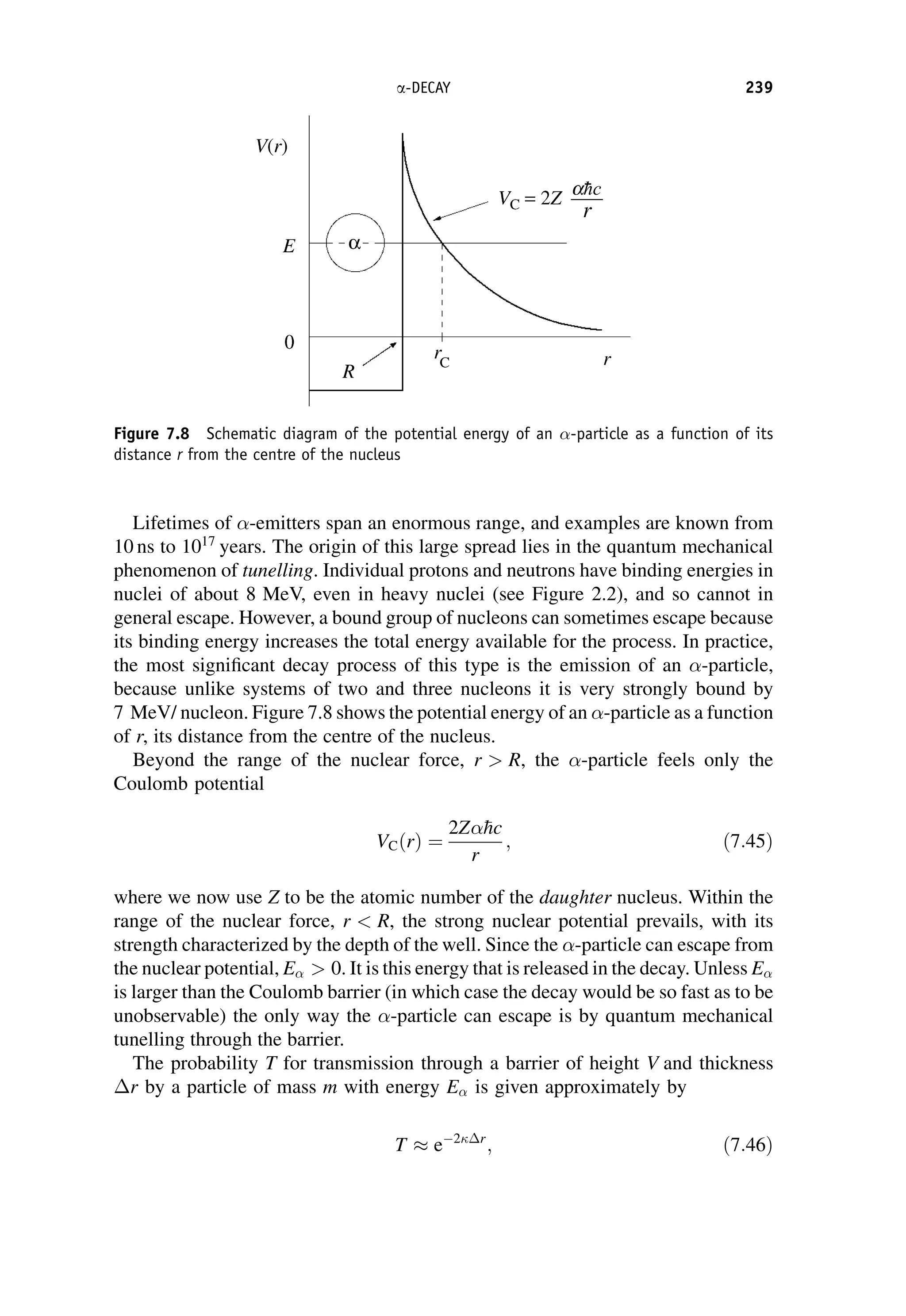 Lifetimes of -emitters span an enormous range, and examples are known from
10 ns to 1017
years. The origin of this large spread lies in the quantum mechanical
phenomenon of tunelling. Individual protons and neutrons have binding energies in
nuclei of about 8 MeV, even in heavy nuclei (see Figure 2.2), and so cannot in
general escape. However, a bound group of nucleons can sometimes escape because
its binding energy increases the total energy available for the process. In practice,
the most significant decay process of this type is the emission of an -particle,
because unlike systems of two and three nucleons it is very strongly bound by
7 MeV/ nucleon. Figure 7.8 shows the potential energy of an -particle as a function
of r, its distance from the centre of the nucleus.
Beyond the range of the nuclear force, r  R, the -particle feels only the
Coulomb potential
VCðrÞ ¼
2Z
hc
r
; ð7:45Þ
where we now use Z to be the atomic number of the daughter nucleus. Within the
range of the nuclear force, r  R, the strong nuclear potential prevails, with its
strength characterized by the depth of the well. Since the -particle can escape from
the nuclear potential, E  0. It is this energy that is released in the decay. Unless E
is larger than the Coulomb barrier (in which case the decay would be so fast as to be
unobservable) the only way the -particle can escape is by quantum mechanical
tunelling through the barrier.
The probability T for transmission through a barrier of height V and thickness
r by a particle of mass m with energy E is given approximately by
T  e 2r
; ð7:46Þ
Figure 7.8 Schematic diagram of the potential energy of an -particle as a function of its
distance r from the centre of the nucleus
a-DECAY 239
 