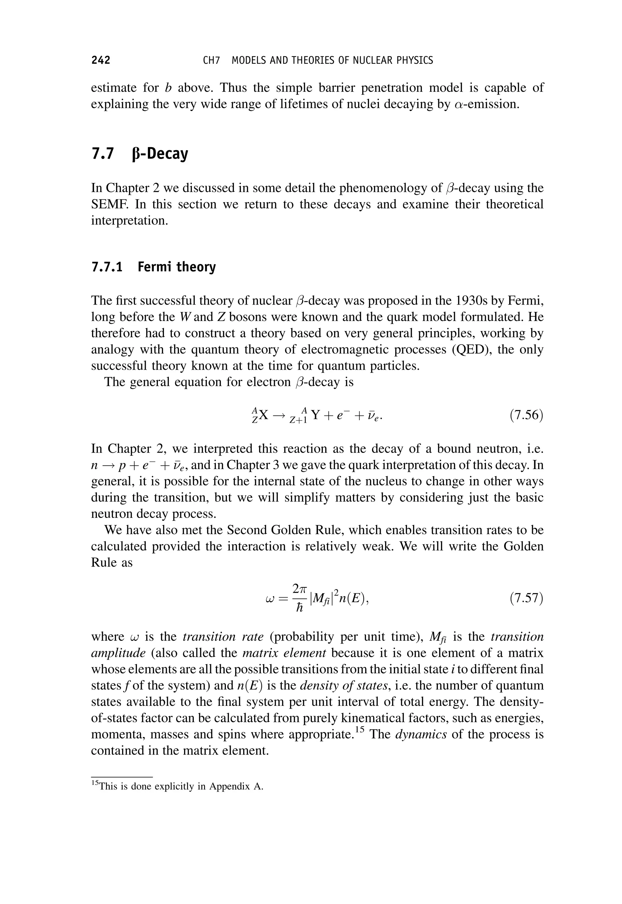estimate for b above. Thus the simple barrier penetration model is capable of
explaining the very wide range of lifetimes of nuclei decaying by -emission.
7.7 b-Decay
In Chapter 2 we discussed in some detail the phenomenology of -decay using the
SEMF. In this section we return to these decays and examine their theoretical
interpretation.
7.7.1 Fermi theory
The first successful theory of nuclear -decay was proposed in the 1930s by Fermi,
long before the W and Z bosons were known and the quark model formulated. He
therefore had to construct a theory based on very general principles, working by
analogy with the quantum theory of electromagnetic processes (QED), the only
successful theory known at the time for quantum particles.
The general equation for electron -decay is
A
ZX ! A
Zþ1 Y þ e þ 

e: ð7:56Þ
In Chapter 2, we interpreted this reaction as the decay of a bound neutron, i.e.
n ! p þ e þ 

e, and in Chapter 3 we gave the quark interpretation of this decay. In
general, it is possible for the internal state of the nucleus to change in other ways
during the transition, but we will simplify matters by considering just the basic
neutron decay process.
We have also met the Second Golden Rule, which enables transition rates to be
calculated provided the interaction is relatively weak. We will write the Golden
Rule as
! ¼
2

h
jMfij2
nðEÞ; ð7:57Þ
where ! is the transition rate (probability per unit time), Mfi is the transition
amplitude (also called the matrix element because it is one element of a matrix
whose elements are all the possible transitions from the initial state i to different final
states f of the system) and nðEÞ is the density of states, i.e. the number of quantum
states available to the final system per unit interval of total energy. The density-
of-states factor can be calculated from purely kinematical factors, such as energies,
momenta, masses and spins where appropriate.15
The dynamics of the process is
contained in the matrix element.
15
This is done explicitly in Appendix A.
242 CH7 MODELS AND THEORIES OF NUCLEAR PHYSICS
 