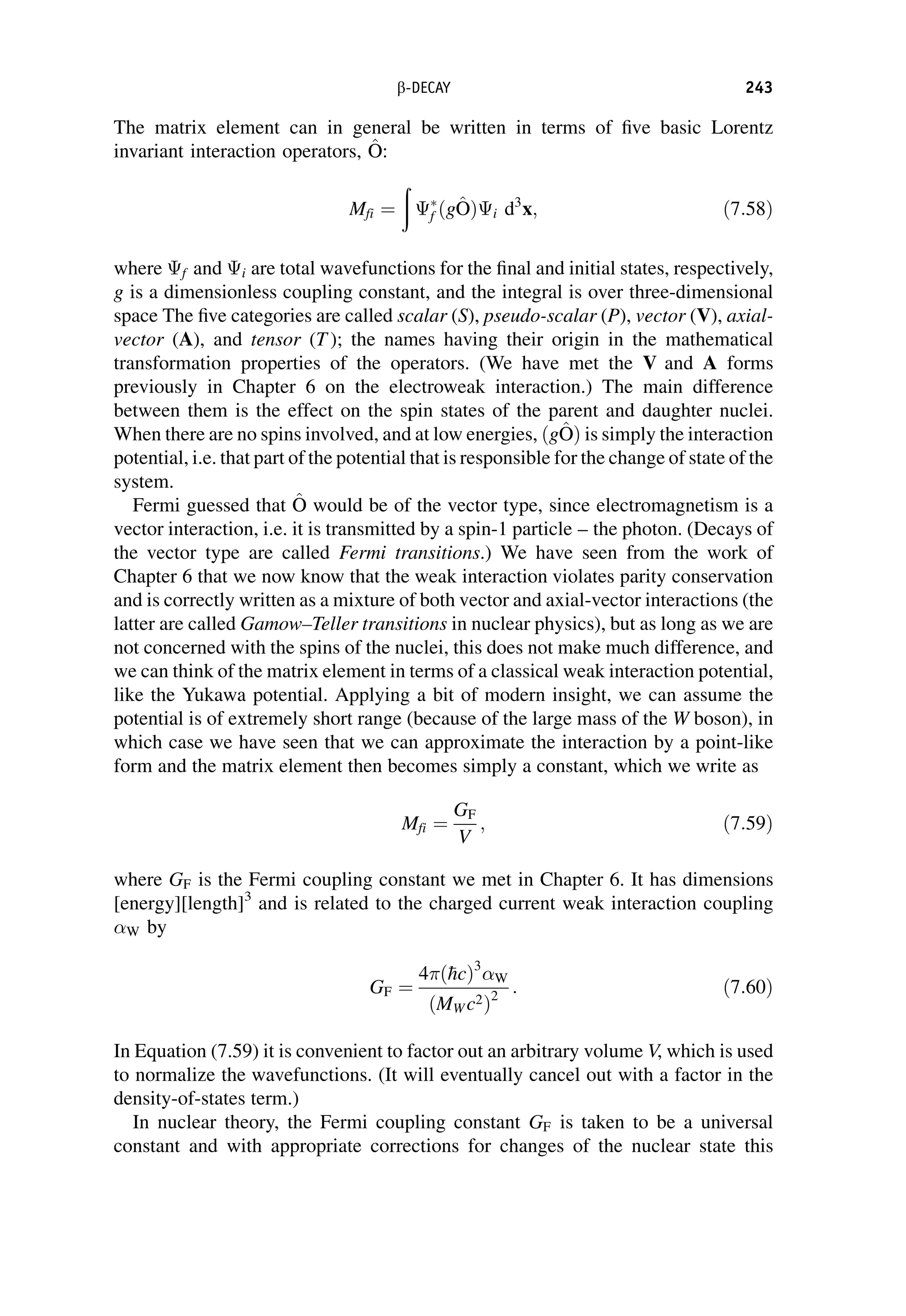 The matrix element can in general be written in terms of five basic Lorentz
invariant interaction operators, ^
O
O:
Mfi ¼
ð

f ðg^
O
OÞi d3
x; ð7:58Þ
where f and i are total wavefunctions for the final and initial states, respectively,
g is a dimensionless coupling constant, and the integral is over three-dimensional
space The five categories are called scalar (S), pseudo-scalar (P), vector (V), axial-
vector (A), and tensor (T ); the names having their origin in the mathematical
transformation properties of the operators. (We have met the V and A forms
previously in Chapter 6 on the electroweak interaction.) The main difference
between them is the effect on the spin states of the parent and daughter nuclei.
When there are no spins involved, and at low energies, ðg^
O
OÞ is simply the interaction
potential, i.e. that part of the potential that is responsible for the change of state of the
system.
Fermi guessed that ^
O
O would be of the vector type, since electromagnetism is a
vector interaction, i.e. it is transmitted by a spin-1 particle – the photon. (Decays of
the vector type are called Fermi transitions.) We have seen from the work of
Chapter 6 that we now know that the weak interaction violates parity conservation
and is correctly written as a mixture of both vector and axial-vector interactions (the
latter are called Gamow–Teller transitions in nuclear physics), but as long as we are
not concerned with the spins of the nuclei, this does not make much difference, and
we can think of the matrix element in terms of a classical weak interaction potential,
like the Yukawa potential. Applying a bit of modern insight, we can assume the
potential is of extremely short range (because of the large mass of the W boson), in
which case we have seen that we can approximate the interaction by a point-like
form and the matrix element then becomes simply a constant, which we write as
Mfi ¼
GF
V
; ð7:59Þ
where GF is the Fermi coupling constant we met in Chapter 6. It has dimensions
[energy][length]3
and is related to the charged current weak interaction coupling
W by
GF ¼
4ð
hcÞ3
W
ðMW c2Þ2
: ð7:60Þ
In Equation (7.59) it is convenient to factor out an arbitrary volume V, which is used
to normalize the wavefunctions. (It will eventually cancel out with a factor in the
density-of-states term.)
In nuclear theory, the Fermi coupling constant GF is taken to be a universal
constant and with appropriate corrections for changes of the nuclear state this
b-DECAY 243
 