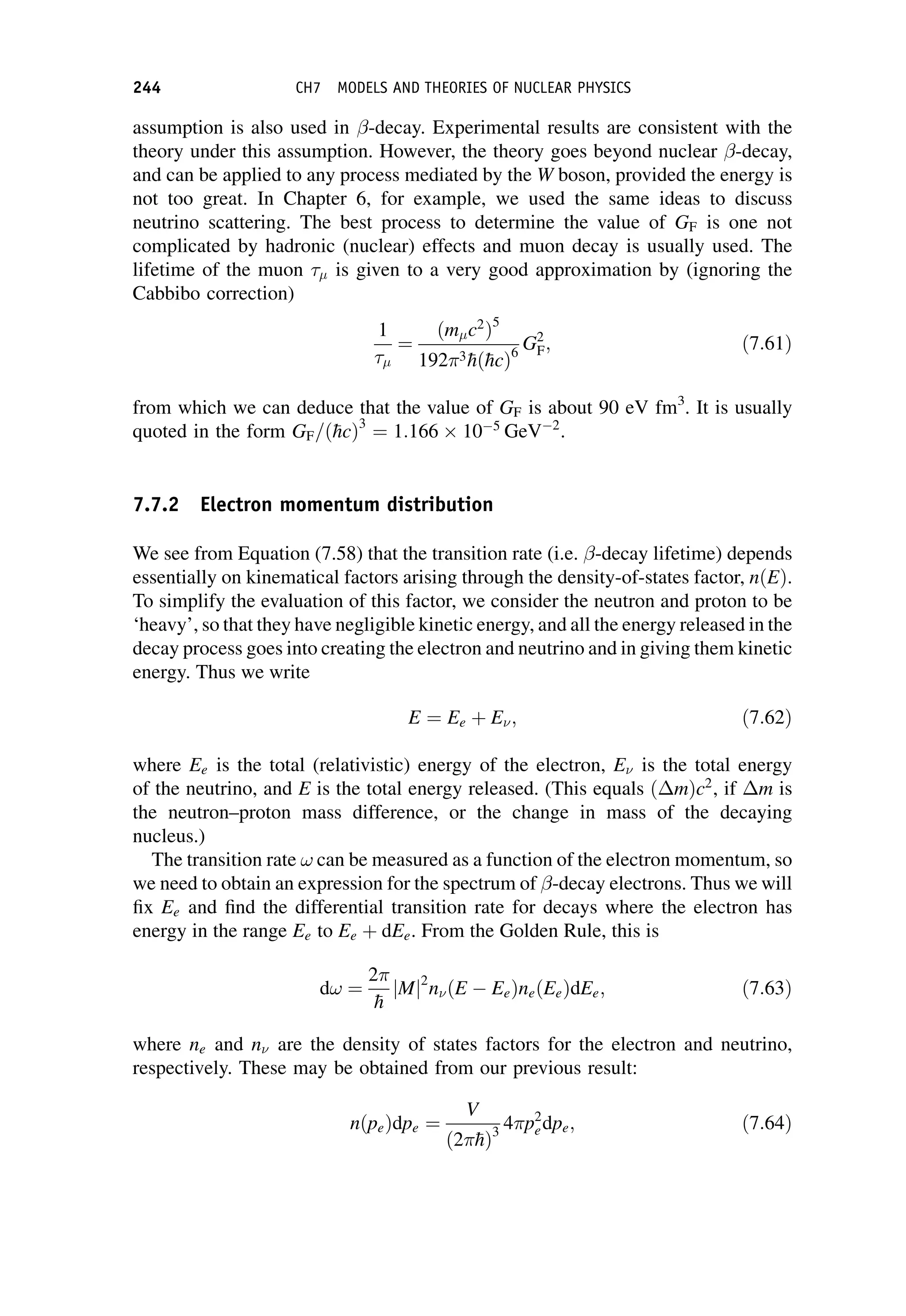 assumption is also used in -decay. Experimental results are consistent with the
theory under this assumption. However, the theory goes beyond nuclear -decay,
and can be applied to any process mediated by the W boson, provided the energy is
not too great. In Chapter 6, for example, we used the same ideas to discuss
neutrino scattering. The best process to determine the value of GF is one not
complicated by hadronic (nuclear) effects and muon decay is usually used. The
lifetime of the muon is given to a very good approximation by (ignoring the
Cabbibo correction)
1
¼
ðm c2
Þ5
1923
hð
hcÞ6
G2
F; ð7:61Þ
from which we can deduce that the value of GF is about 90 eV fm3
. It is usually
quoted in the form GF=ð
hcÞ3
¼ 1:166  10 5
GeV 2
.
7.7.2 Electron momentum distribution
We see from Equation (7.58) that the transition rate (i.e. -decay lifetime) depends
essentially on kinematical factors arising through the density-of-states factor, nðEÞ.
To simplify the evaluation of this factor, we consider the neutron and proton to be
‘heavy’, so that they have negligible kinetic energy, and all the energy released in the
decay process goes into creating the electron and neutrino and in giving them kinetic
energy. Thus we write
E ¼ Ee þ E; ð7:62Þ
where Ee is the total (relativistic) energy of the electron, E is the total energy
of the neutrino, and E is the total energy released. (This equals ðmÞc2
, if m is
the neutron–proton mass difference, or the change in mass of the decaying
nucleus.)
The transition rate ! can be measured as a function of the electron momentum, so
we need to obtain an expression for the spectrum of -decay electrons. Thus we will
fix Ee and find the differential transition rate for decays where the electron has
energy in the range Ee to Ee þ dEe. From the Golden Rule, this is
d! ¼
2

h
jMj2
nðE EeÞneðEeÞdEe; ð7:63Þ
where ne and n are the density of states factors for the electron and neutrino,
respectively. These may be obtained from our previous result:
nðpeÞdpe ¼
V
ð2
hÞ3
4p2
edpe; ð7:64Þ
244 CH7 MODELS AND THEORIES OF NUCLEAR PHYSICS
 