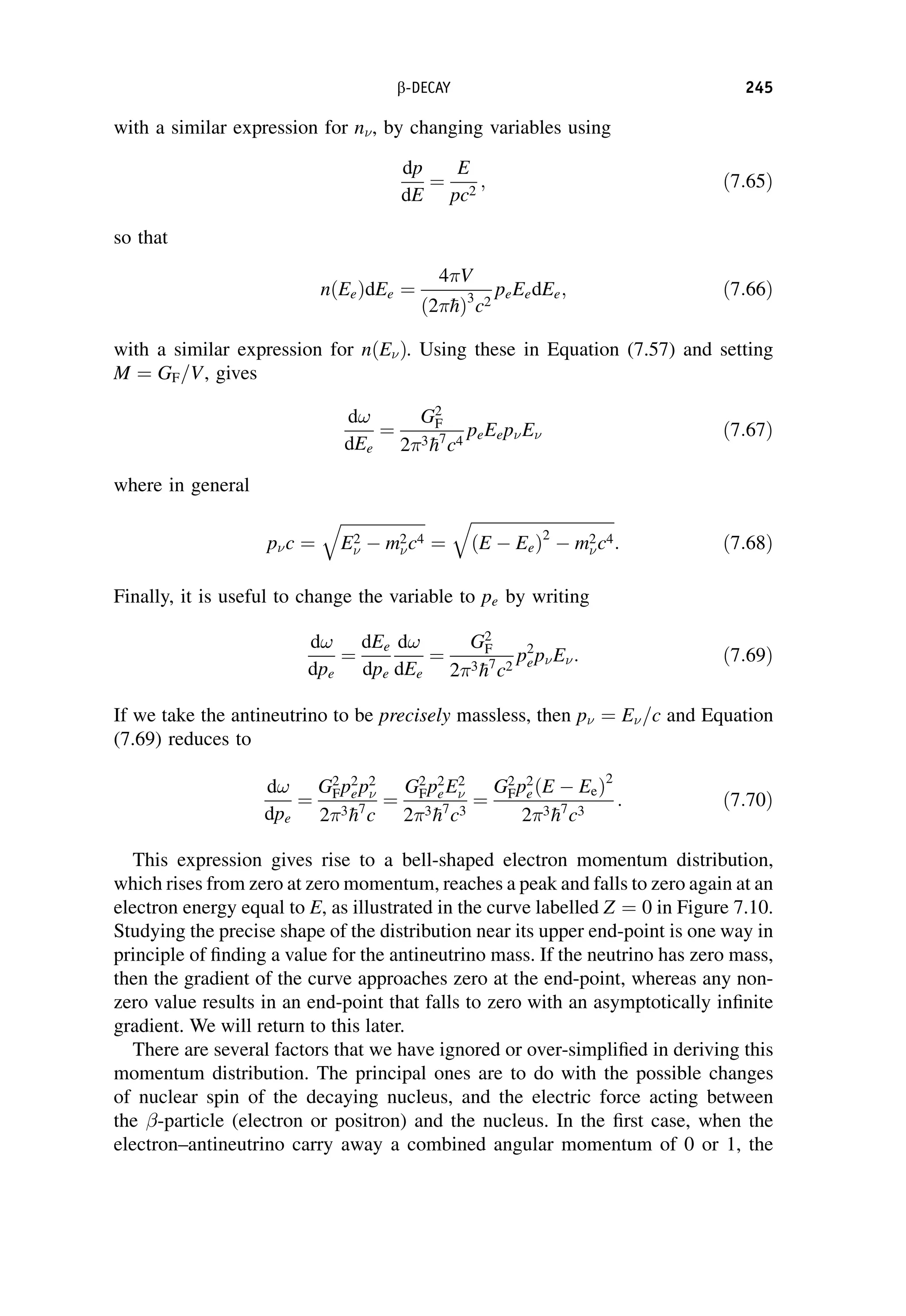 with a similar expression for n, by changing variables using
dp
dE
¼
E
pc2
; ð7:65Þ
so that
nðEeÞdEe ¼
4V
ð2
hÞ3
c2
peEedEe; ð7:66Þ
with a similar expression for nðEÞ. Using these in Equation (7.57) and setting
M ¼ GF=V, gives
d!
dEe
¼
G2
F
23
h7
c4
peEepE ð7:67Þ
where in general
pc ¼
ﬃﬃﬃﬃﬃﬃﬃﬃﬃﬃﬃﬃﬃﬃﬃﬃﬃﬃﬃﬃﬃ
E2
 m2
c4
q
¼
ﬃﬃﬃﬃﬃﬃﬃﬃﬃﬃﬃﬃﬃﬃﬃﬃﬃﬃﬃﬃﬃﬃﬃﬃﬃﬃﬃﬃﬃﬃﬃﬃﬃﬃﬃ
ðE EeÞ2
m2
c4
q
: ð7:68Þ
Finally, it is useful to change the variable to pe by writing
d!
dpe
¼
dEe
dpe
d!
dEe
¼
G2
F
23
h7
c2
p2
epE: ð7:69Þ
If we take the antineutrino to be precisely massless, then p ¼ E=c and Equation
(7.69) reduces to
d!
dpe
¼
G2
Fp2
ep2

23
h7
c
¼
G2
Fp2
eE2

23
h7
c3
¼
G2
Fp2
eðE EeÞ2
23
h7
c3
: ð7:70Þ
This expression gives rise to a bell-shaped electron momentum distribution,
which rises from zero at zero momentum, reaches a peak and falls to zero again at an
electron energy equal to E, as illustrated in the curve labelled Z ¼ 0 in Figure 7.10.
Studying the precise shape of the distribution near its upper end-point is one way in
principle of finding a value for the antineutrino mass. If the neutrino has zero mass,
then the gradient of the curve approaches zero at the end-point, whereas any non-
zero value results in an end-point that falls to zero with an asymptotically infinite
gradient. We will return to this later.
There are several factors that we have ignored or over-simplified in deriving this
momentum distribution. The principal ones are to do with the possible changes
of nuclear spin of the decaying nucleus, and the electric force acting between
the -particle (electron or positron) and the nucleus. In the first case, when the
electron–antineutrino carry away a combined angular momentum of 0 or 1, the
b-DECAY 245
 