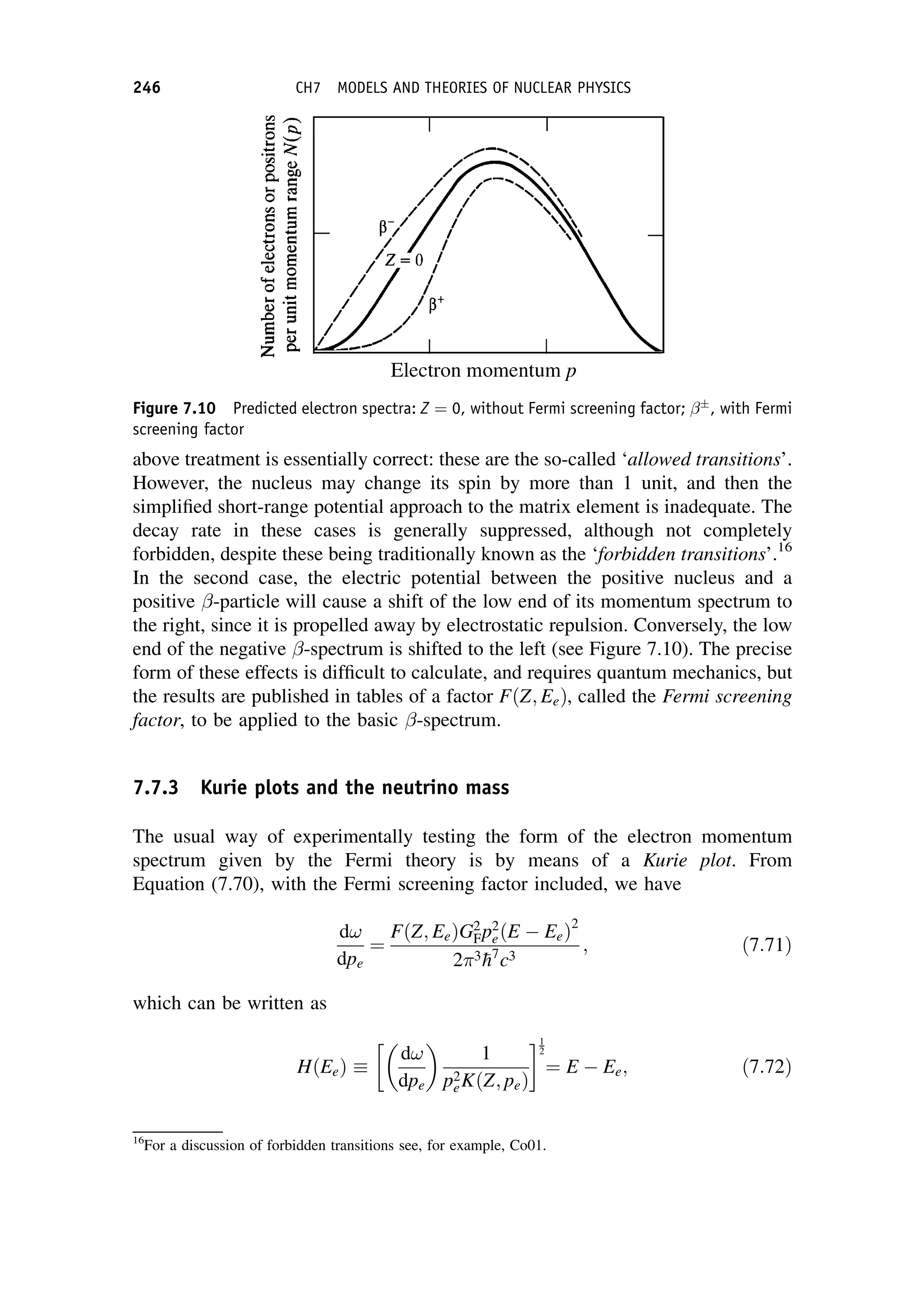 above treatment is essentially correct: these are the so-called ‘allowed transitions’.
However, the nucleus may change its spin by more than 1 unit, and then the
simplified short-range potential approach to the matrix element is inadequate. The
decay rate in these cases is generally suppressed, although not completely
forbidden, despite these being traditionally known as the ‘forbidden transitions’.16
In the second case, the electric potential between the positive nucleus and a
positive -particle will cause a shift of the low end of its momentum spectrum to
the right, since it is propelled away by electrostatic repulsion. Conversely, the low
end of the negative -spectrum is shifted to the left (see Figure 7.10). The precise
form of these effects is difficult to calculate, and requires quantum mechanics, but
the results are published in tables of a factor FðZ; EeÞ, called the Fermi screening
factor, to be applied to the basic -spectrum.
7.7.3 Kurie plots and the neutrino mass
The usual way of experimentally testing the form of the electron momentum
spectrum given by the Fermi theory is by means of a Kurie plot. From
Equation (7.70), with the Fermi screening factor included, we have
d!
dpe
¼
FðZ; EeÞG2
Fp2
eðE EeÞ2
23
h7
c3
; ð7:71Þ
which can be written as
HðEeÞ 
d!
dpe
 
1
p2
eKðZ; peÞ
 1
2
¼ E Ee; ð7:72Þ
16
For a discussion of forbidden transitions see, for example, Co01.
Figure 7.10 Predicted electron spectra: Z ¼ 0, without Fermi screening factor; 
, with Fermi
screening factor
246 CH7 MODELS AND THEORIES OF NUCLEAR PHYSICS
 