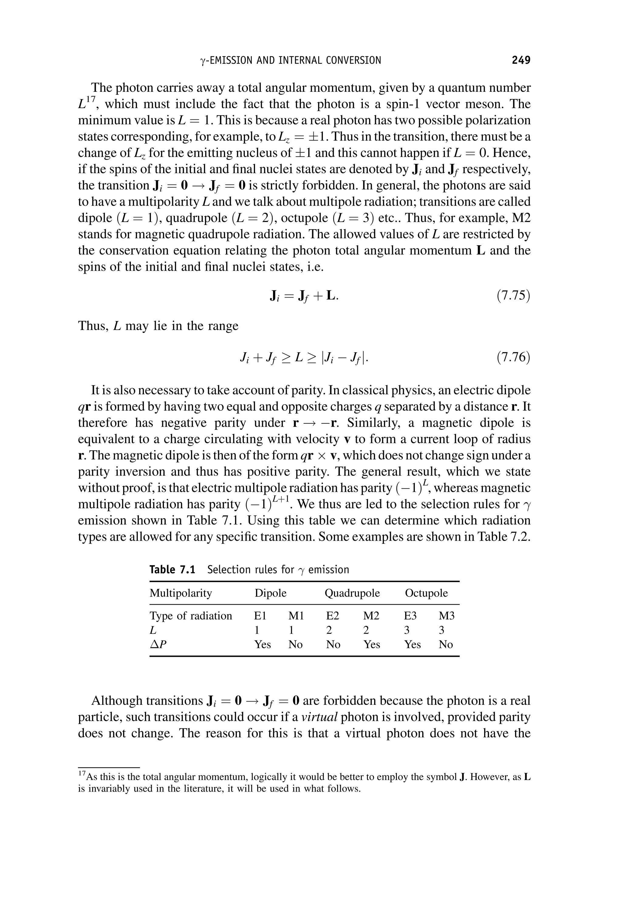 The photon carries away a total angular momentum, given by a quantum number
L17
, which must include the fact that the photon is a spin-1 vector meson. The
minimum value is L ¼ 1. This is because a real photon has two possible polarization
states corresponding, for example, to Lz ¼ 1. Thus in the transition, there must be a
change of Lz for the emitting nucleus of 1 and this cannot happen if L ¼ 0. Hence,
if the spins of the initial and final nuclei states are denoted by Ji and Jf respectively,
the transition Ji ¼ 0 ! Jf ¼ 0 is strictly forbidden. In general, the photons are said
to have a multipolarity L and we talk about multipole radiation; transitions are called
dipole ðL ¼ 1Þ, quadrupole ðL ¼ 2Þ, octupole ðL ¼ 3Þ etc.. Thus, for example, M2
stands for magnetic quadrupole radiation. The allowed values of L are restricted by
the conservation equation relating the photon total angular momentum L and the
spins of the initial and final nuclei states, i.e.
Ji ¼ Jf þ L: ð7:75Þ
Thus, L may lie in the range
Ji þ Jf  L  jJi Jf j: ð7:76Þ
It is also necessary to take account of parity. In classical physics, an electric dipole
qr is formed by having two equal and opposite charges q separated by a distance r. It
therefore has negative parity under r ! r. Similarly, a magnetic dipole is
equivalent to a charge circulating with velocity v to form a current loop of radius
r. The magnetic dipole is then of the form qr  v, which does not change sign under a
parity inversion and thus has positive parity. The general result, which we state
without proof, is that electric multipole radiation has parity ð 1ÞL
, whereas magnetic
multipole radiation has parity ð 1ÞLþ1
. We thus are led to the selection rules for 
emission shown in Table 7.1. Using this table we can determine which radiation
types are allowed for any specific transition. Some examples are shown in Table 7.2.
Although transitions Ji ¼ 0 ! Jf ¼ 0 are forbidden because the photon is a real
particle, such transitions could occur if a virtual photon is involved, provided parity
does not change. The reason for this is that a virtual photon does not have the
17
As this is the total angular momentum, logically it would be better to employ the symbol J. However, as L
is invariably used in the literature, it will be used in what follows.
Table 7.1 Selection rules for  emission
Multipolarity Dipole Quadrupole Octupole
Type of radiation E1 M1 E2 M2 E3 M3
L 1 1 2 2 3 3
P Yes No No Yes Yes No
g-EMISSION AND INTERNAL CONVERSION 249
 