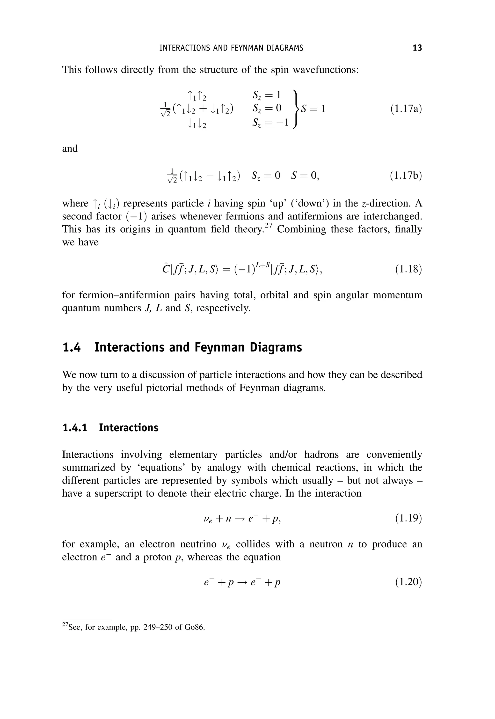 This follows directly from the structure of the spin wavefunctions:
12 Sz ¼ 1
1ﬃﬃ
2
p ð1#2 þ #12Þ Sz ¼ 0
#1#2 Sz ¼ 1
9
=
;
S ¼ 1 ð1:17aÞ
and
1ﬃﬃ
2
p ð1#2  #12Þ Sz ¼ 0 S ¼ 0; ð1:17bÞ
where i ð#iÞ represents particle i having spin ‘up’ (‘down’) in the z-direction. A
second factor ð1Þ arises whenever fermions and antifermions are interchanged.
This has its origins in quantum field theory.27
Combining these factors, finally
we have
^
C
Cj f
f
f; J; L; Si ¼ ð1ÞLþS
j f
f
f; J; L; Si; ð1:18Þ
for fermion–antifermion pairs having total, orbital and spin angular momentum
quantum numbers J, L and S, respectively.
1.4 Interactions and Feynman Diagrams
We now turn to a discussion of particle interactions and how they can be described
by the very useful pictorial methods of Feynman diagrams.
1.4.1 Interactions
Interactions involving elementary particles and/or hadrons are conveniently
summarized by ‘equations’ by analogy with chemical reactions, in which the
different particles are represented by symbols which usually – but not always –
have a superscript to denote their electric charge. In the interaction
e þ n ! e
þ p; ð1:19Þ
for example, an electron neutrino e collides with a neutron n to produce an
electron e
and a proton p, whereas the equation
e
þ p ! e
þ p ð1:20Þ
27
See, for example, pp. 249–250 of Go86.
INTERACTIONS AND FEYNMAN DIAGRAMS 13
 