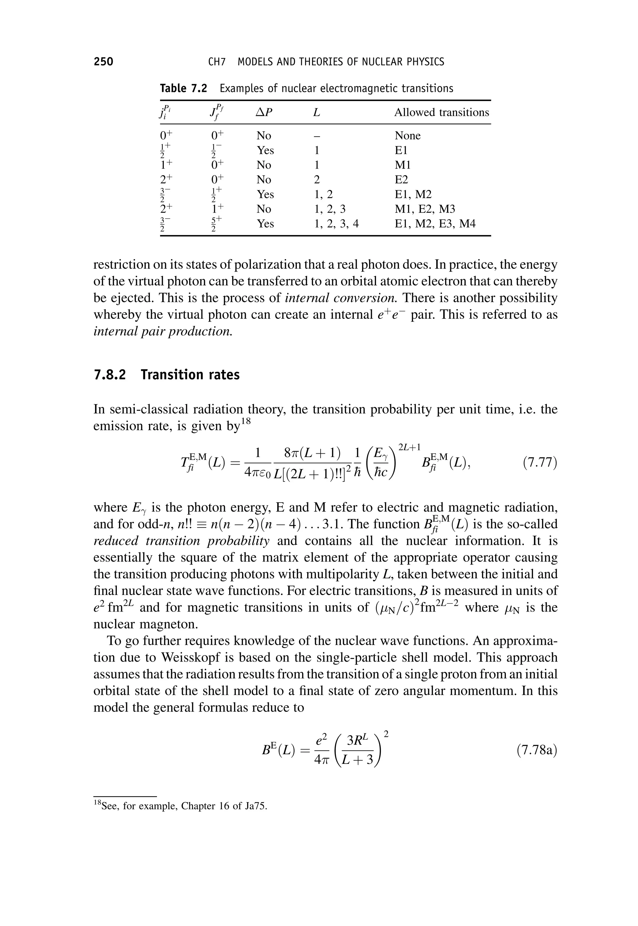 restriction on its states of polarization that a real photon does. In practice, the energy
of the virtual photon can be transferred to an orbital atomic electron that can thereby
be ejected. This is the process of internal conversion. There is another possibility
whereby the virtual photon can create an internal eþ
e pair. This is referred to as
internal pair production.
7.8.2 Transition rates
In semi-classical radiation theory, the transition probability per unit time, i.e. the
emission rate, is given by18
TE;M
fi ðLÞ ¼
1
40
8ðL þ 1Þ
L½ð2L þ 1Þ!! 2
1

h
E

hc
 2Lþ1
BE;M
fi ðLÞ; ð7:77Þ
where E is the photon energy, E and M refer to electric and magnetic radiation,
and for odd-n, n!!  nðn 2Þðn 4Þ . . . 3:1. The function BE;M
fi ðLÞ is the so-called
reduced transition probability and contains all the nuclear information. It is
essentially the square of the matrix element of the appropriate operator causing
the transition producing photons with multipolarity L, taken between the initial and
final nuclear state wave functions. For electric transitions, B is measured in units of
e2
fm2L
and for magnetic transitions in units of ð N=cÞ2
fm2L 2
where N is the
nuclear magneton.
To go further requires knowledge of the nuclear wave functions. An approxima-
tion due to Weisskopf is based on the single-particle shell model. This approach
assumes that the radiation results from the transition of a single proton from an initial
orbital state of the shell model to a final state of zero angular momentum. In this
model the general formulas reduce to
BE
ðLÞ ¼
e2
4
3RL
L þ 3
 2
ð7:78aÞ
18
See, for example, Chapter 16 of Ja75.
Table 7.2 Examples of nuclear electromagnetic transitions
jPi
i J
Pf
f P L Allowed transitions
0þ
0þ
No – None
1
2
þ 1
2 Yes 1 E1
1þ
0þ
No 1 M1
2þ
0þ
No 2 E2
3
2
1
2
þ
Yes 1, 2 E1, M2
2þ
1þ
No 1, 2, 3 M1, E2, M3
3
2
5
2
þ
Yes 1, 2, 3, 4 E1, M2, E3, M4
250 CH7 MODELS AND THEORIES OF NUCLEAR PHYSICS
 