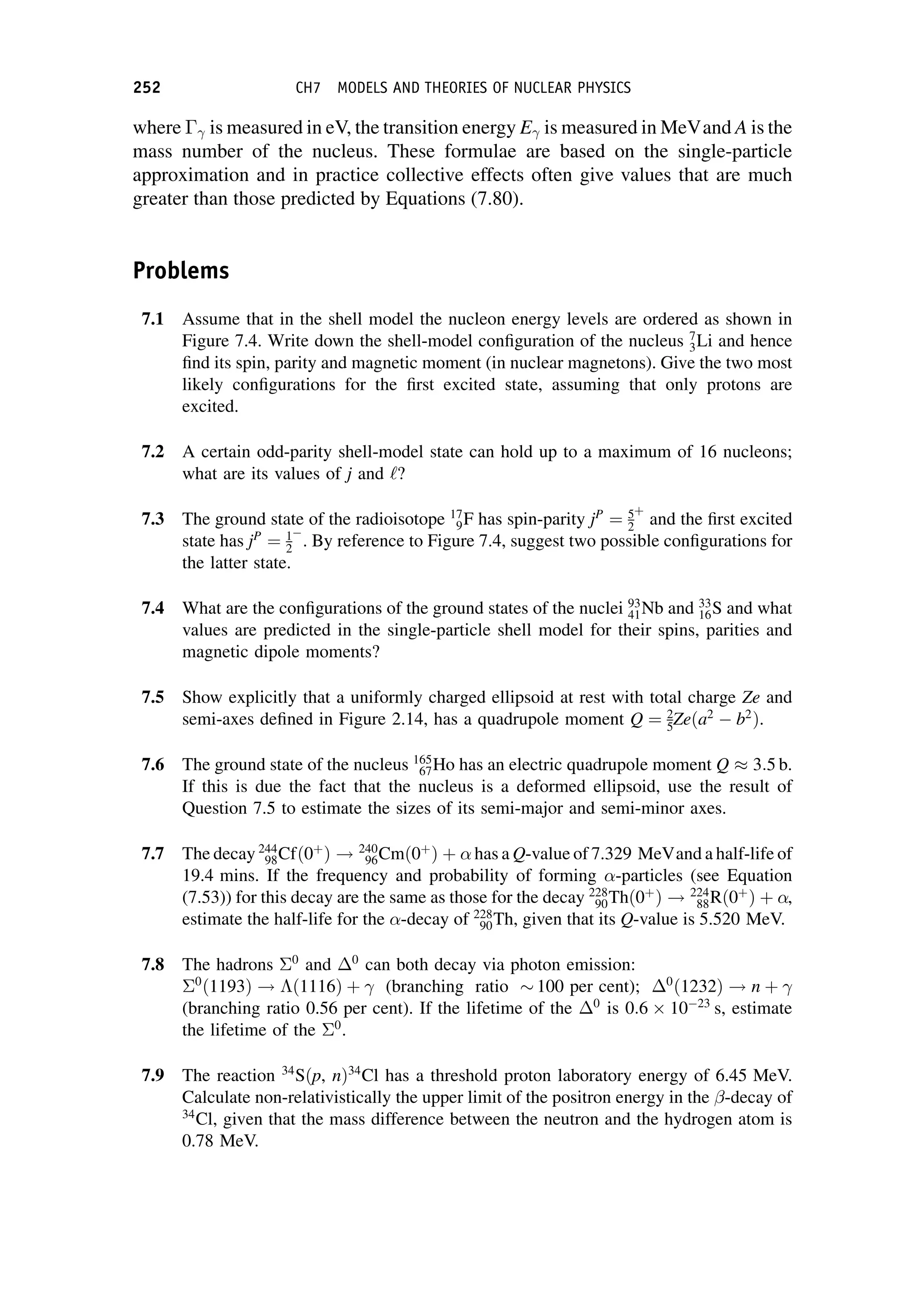 where  is measured in eV, the transition energy E is measured in MeVand A is the
mass number of the nucleus. These formulae are based on the single-particle
approximation and in practice collective effects often give values that are much
greater than those predicted by Equations (7.80).
Problems
7.1 Assume that in the shell model the nucleon energy levels are ordered as shown in
Figure 7.4. Write down the shell-model configuration of the nucleus 7
3Li and hence
find its spin, parity and magnetic moment (in nuclear magnetons). Give the two most
likely configurations for the first excited state, assuming that only protons are
excited.
7.2 A certain odd-parity shell-model state can hold up to a maximum of 16 nucleons;
what are its values of j and ‘?
7.3 The ground state of the radioisotope 17
9F has spin-parity jP
¼ 5
2
þ
and the first excited
state has jP
¼ 1
2 . By reference to Figure 7.4, suggest two possible configurations for
the latter state.
7.4 What are the configurations of the ground states of the nuclei 93
41Nb and 33
16S and what
values are predicted in the single-particle shell model for their spins, parities and
magnetic dipole moments?
7.5 Show explicitly that a uniformly charged ellipsoid at rest with total charge Ze and
semi-axes defined in Figure 2.14, has a quadrupole moment Q ¼ 2
5Zeða2
b2
Þ.
7.6 The ground state of the nucleus 165
67Ho has an electric quadrupole moment Q  3:5 b.
If this is due the fact that the nucleus is a deformed ellipsoid, use the result of
Question 7.5 to estimate the sizes of its semi-major and semi-minor axes.
7.7 The decay 244
98Cfð0þ
Þ ! 240
96Cmð0þ
Þ þ  has a Q-value of 7.329 MeVand a half-life of
19.4 mins. If the frequency and probability of forming -particles (see Equation
(7.53)) for this decay are the same as those for the decay 228
90Thð0þ
Þ ! 224
88Rð0þ
Þ þ ,
estimate the half-life for the -decay of 228
90Th, given that its Q-value is 5.520 MeV.
7.8 The hadrons 0
and 0
can both decay via photon emission:
0
ð1193Þ ! ð1116Þ þ  (branching ratio  100 per cent); 0
ð1232Þ ! n þ 
(branching ratio 0.56 per cent). If the lifetime of the 0
is 0:6  10 23
s, estimate
the lifetime of the 0
.
7.9 The reaction 34
Sðp, nÞ34
Cl has a threshold proton laboratory energy of 6.45 MeV.
Calculate non-relativistically the upper limit of the positron energy in the -decay of
34
Cl, given that the mass difference between the neutron and the hydrogen atom is
0.78 MeV.
252 CH7 MODELS AND THEORIES OF NUCLEAR PHYSICS
 
