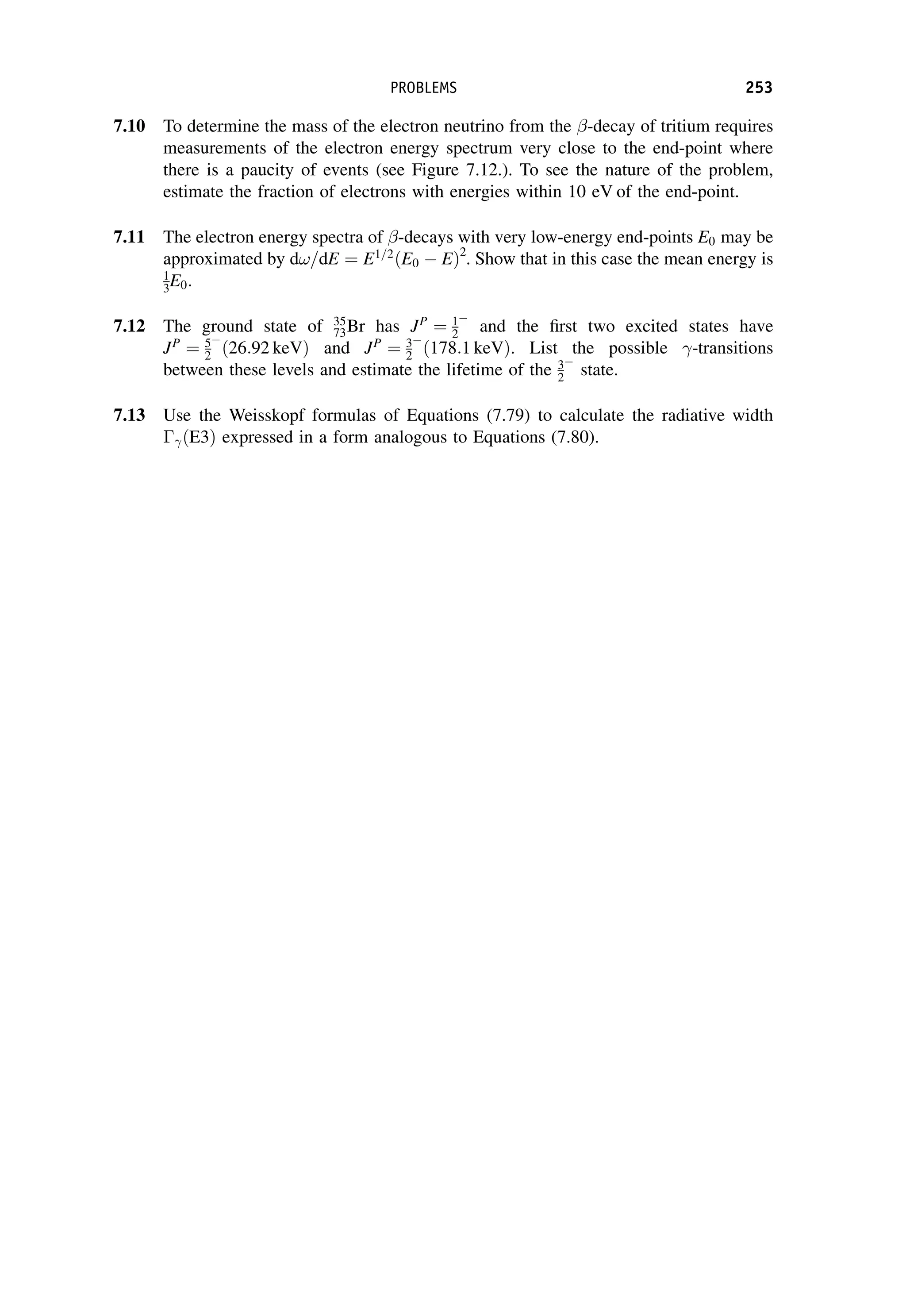 7.10 To determine the mass of the electron neutrino from the -decay of tritium requires
measurements of the electron energy spectrum very close to the end-point where
there is a paucity of events (see Figure 7.12.). To see the nature of the problem,
estimate the fraction of electrons with energies within 10 eV of the end-point.
7.11 The electron energy spectra of -decays with very low-energy end-points E0 may be
approximated by d!=dE ¼ E1=2
ðE0 EÞ2
. Show that in this case the mean energy is
1
3E0.
7.12 The ground state of 35
73Br has JP
¼ 1
2 and the first two excited states have
JP
¼ 5
2 ð26:92 keVÞ and JP
¼ 3
2 ð178:1 keVÞ. List the possible -transitions
between these levels and estimate the lifetime of the 3
2 state.
7.13 Use the Weisskopf formulas of Equations (7.79) to calculate the radiative width
ðE3Þ expressed in a form analogous to Equations (7.80).
PROBLEMS 253
 