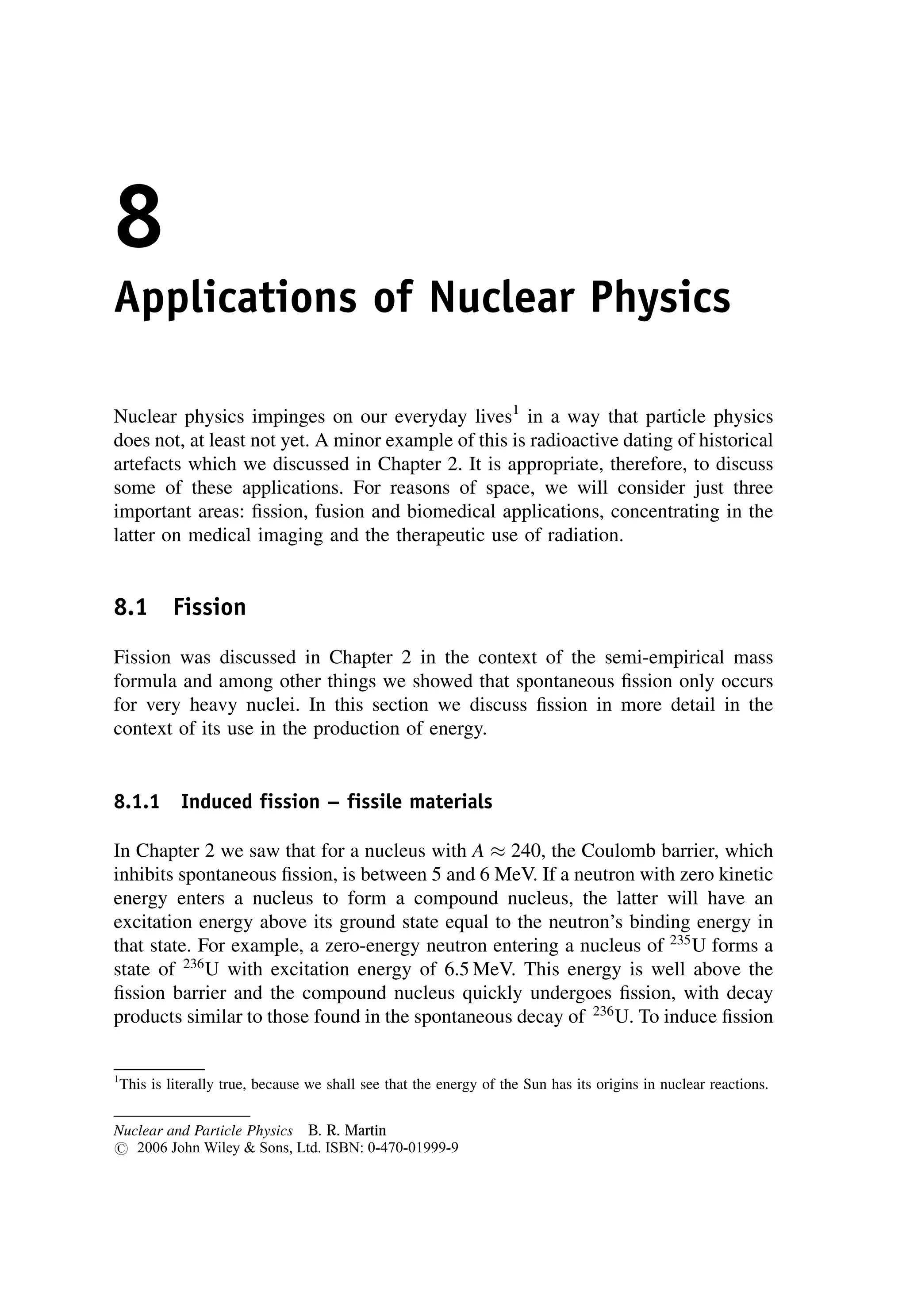8
Applications of Nuclear Physics
Nuclear physics impinges on our everyday lives1
in a way that particle physics
does not, at least not yet. A minor example of this is radioactive dating of historical
artefacts which we discussed in Chapter 2. It is appropriate, therefore, to discuss
some of these applications. For reasons of space, we will consider just three
important areas: fission, fusion and biomedical applications, concentrating in the
latter on medical imaging and the therapeutic use of radiation.
8.1 Fission
Fission was discussed in Chapter 2 in the context of the semi-empirical mass
formula and among other things we showed that spontaneous fission only occurs
for very heavy nuclei. In this section we discuss fission in more detail in the
context of its use in the production of energy.
8.1.1 Induced fission -- fissile materials
In Chapter 2 we saw that for a nucleus with A  240, the Coulomb barrier, which
inhibits spontaneous fission, is between 5 and 6 MeV. If a neutron with zero kinetic
energy enters a nucleus to form a compound nucleus, the latter will have an
excitation energy above its ground state equal to the neutron’s binding energy in
that state. For example, a zero-energy neutron entering a nucleus of 235
U forms a
state of 236
U with excitation energy of 6.5 MeV. This energy is well above the
fission barrier and the compound nucleus quickly undergoes fission, with decay
products similar to those found in the spontaneous decay of 236
U. To induce fission
1
This is literally true, because we shall see that the energy of the Sun has its origins in nuclear reactions.
Nuclear and Particle Physics B. R. Martin
# 2006 John Wiley  Sons, Ltd. ISBN: 0-470-01999-9
 