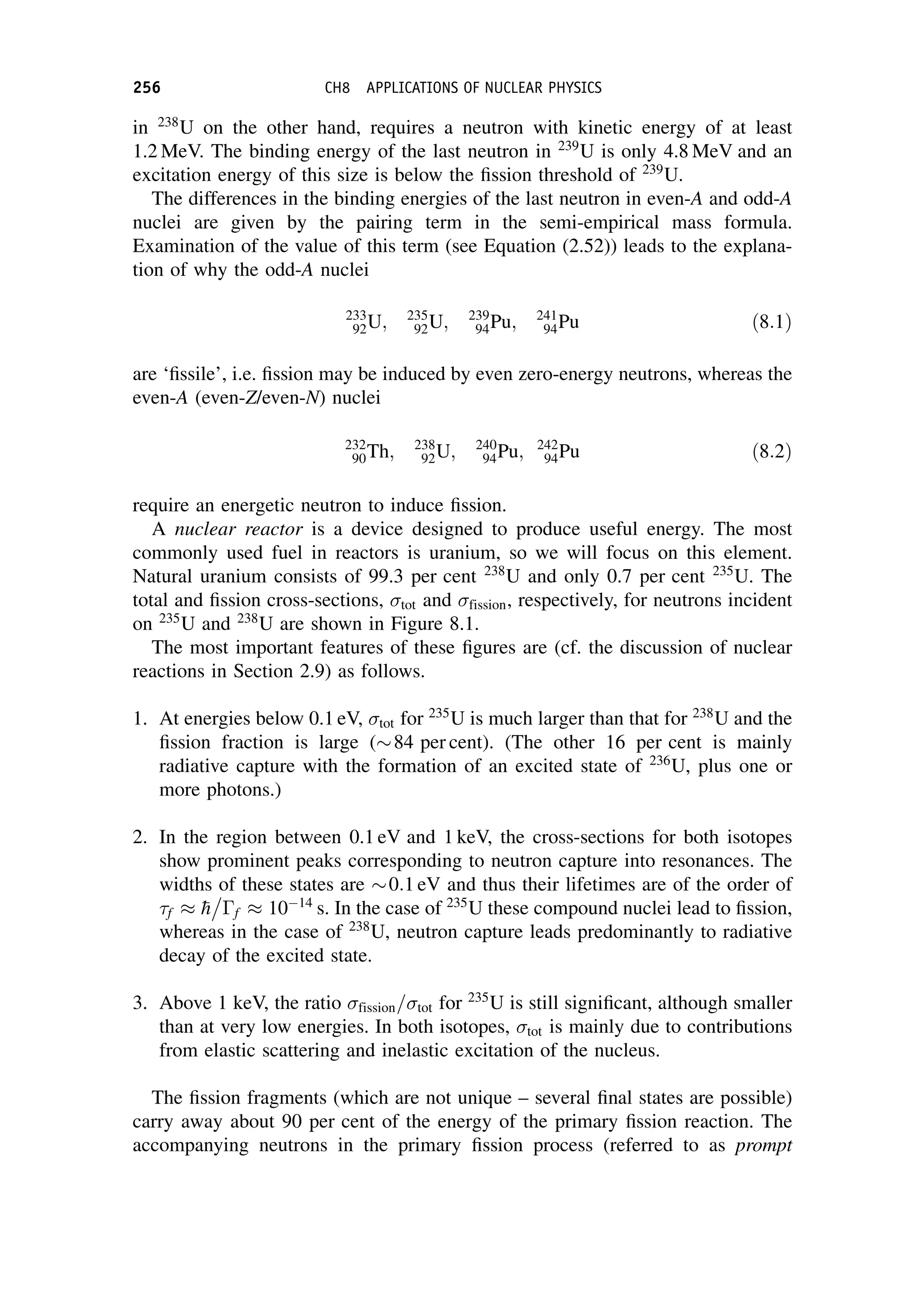 in 238
U on the other hand, requires a neutron with kinetic energy of at least
1.2 MeV. The binding energy of the last neutron in 239
U is only 4.8 MeV and an
excitation energy of this size is below the fission threshold of 239
U.
The differences in the binding energies of the last neutron in even-A and odd-A
nuclei are given by the pairing term in the semi-empirical mass formula.
Examination of the value of this term (see Equation (2.52)) leads to the explana-
tion of why the odd-A nuclei
233
92U; 235
92U; 239
94Pu; 241
94Pu ð8:1Þ
are ‘fissile’, i.e. fission may be induced by even zero-energy neutrons, whereas the
even-A (even-Z/even-N) nuclei
232
90Th; 238
92U; 240
94Pu; 242
94Pu ð8:2Þ
require an energetic neutron to induce fission.
A nuclear reactor is a device designed to produce useful energy. The most
commonly used fuel in reactors is uranium, so we will focus on this element.
Natural uranium consists of 99.3 per cent 238
U and only 0.7 per cent 235
U. The
total and fission cross-sections, tot and fission, respectively, for neutrons incident
on 235
U and 238
U are shown in Figure 8.1.
The most important features of these figures are (cf. the discussion of nuclear
reactions in Section 2.9) as follows.
1. At energies below 0.1 eV, tot for 235
U is much larger than that for 238
U and the
fission fraction is large (84 per cent). (The other 16 per cent is mainly
radiative capture with the formation of an excited state of 236
U, plus one or
more photons.)
2. In the region between 0.1 eV and 1 keV, the cross-sections for both isotopes
show prominent peaks corresponding to neutron capture into resonances. The
widths of these states are 0:1 eV and thus their lifetimes are of the order of
f  
h

f  1014
s. In the case of 235
U these compound nuclei lead to fission,
whereas in the case of 238
U, neutron capture leads predominantly to radiative
decay of the excited state.
3. Above 1 keV, the ratio fission=tot for 235
U is still significant, although smaller
than at very low energies. In both isotopes, tot is mainly due to contributions
from elastic scattering and inelastic excitation of the nucleus.
The fission fragments (which are not unique – several final states are possible)
carry away about 90 per cent of the energy of the primary fission reaction. The
accompanying neutrons in the primary fission process (referred to as prompt
256 CH8 APPLICATIONS OF NUCLEAR PHYSICS
 