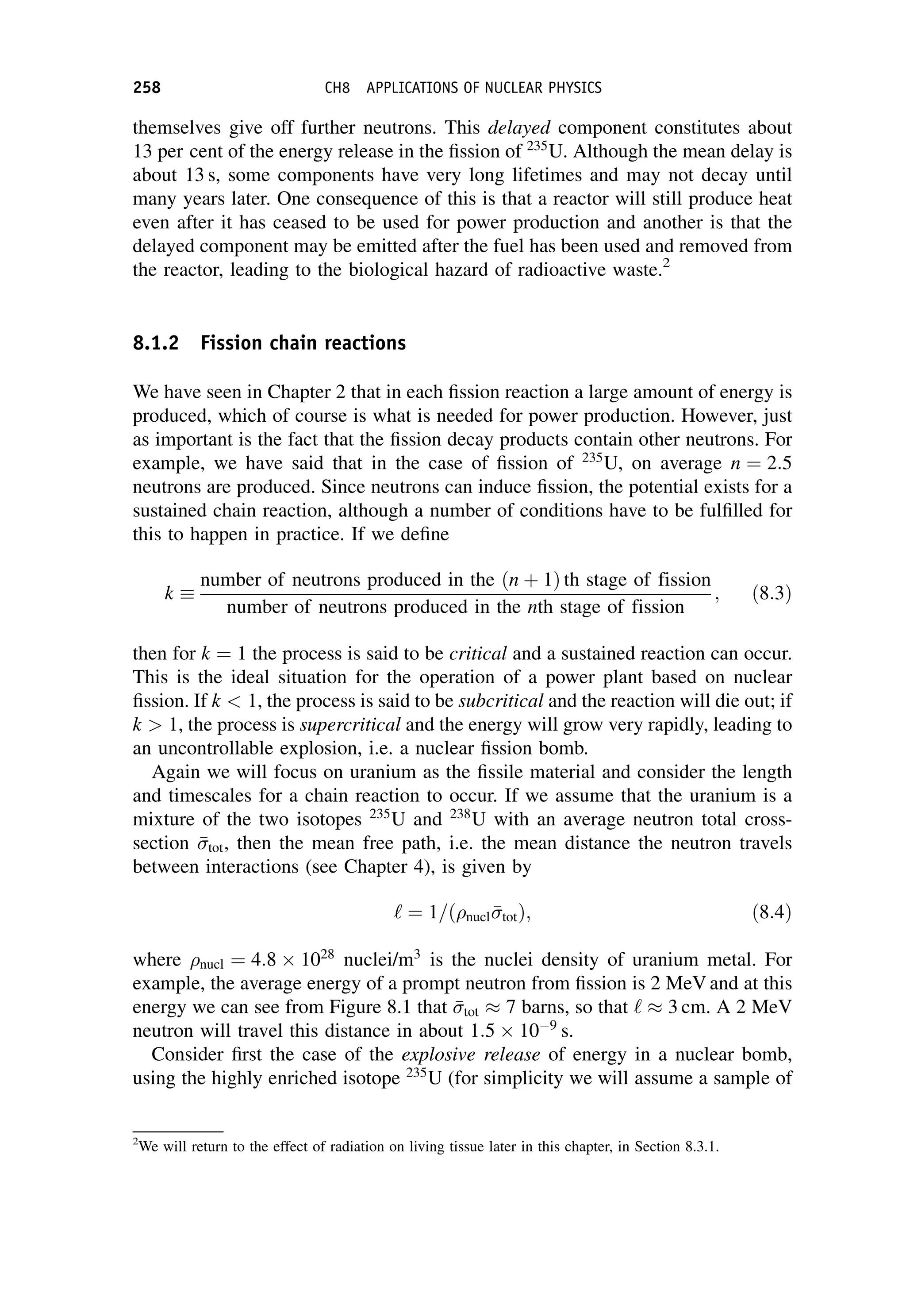 themselves give off further neutrons. This delayed component constitutes about
13 per cent of the energy release in the fission of 235
U. Although the mean delay is
about 13 s, some components have very long lifetimes and may not decay until
many years later. One consequence of this is that a reactor will still produce heat
even after it has ceased to be used for power production and another is that the
delayed component may be emitted after the fuel has been used and removed from
the reactor, leading to the biological hazard of radioactive waste.2
8.1.2 Fission chain reactions
We have seen in Chapter 2 that in each fission reaction a large amount of energy is
produced, which of course is what is needed for power production. However, just
as important is the fact that the fission decay products contain other neutrons. For
example, we have said that in the case of fission of 235
U, on average n ¼ 2:5
neutrons are produced. Since neutrons can induce fission, the potential exists for a
sustained chain reaction, although a number of conditions have to be fulfilled for
this to happen in practice. If we define
k 
number of neutrons produced in the ðn þ 1Þ th stage of fission
number of neutrons produced in the nth stage of fission
; ð8:3Þ
then for k ¼ 1 the process is said to be critical and a sustained reaction can occur.
This is the ideal situation for the operation of a power plant based on nuclear
fission. If k  1, the process is said to be subcritical and the reaction will die out; if
k  1, the process is supercritical and the energy will grow very rapidly, leading to
an uncontrollable explosion, i.e. a nuclear fission bomb.
Again we will focus on uranium as the fissile material and consider the length
and timescales for a chain reaction to occur. If we assume that the uranium is a
mixture of the two isotopes 235
U and 238
U with an average neutron total cross-
section 

tot, then the mean free path, i.e. the mean distance the neutron travels
between interactions (see Chapter 4), is given by
‘ ¼ 1=ð nucl 

totÞ; ð8:4Þ
where nucl ¼ 4:8 1028
nuclei/m3
is the nuclei density of uranium metal. For
example, the average energy of a prompt neutron from fission is 2 MeV and at this
energy we can see from Figure 8.1 that 

tot  7 barns, so that ‘  3 cm. A 2 MeV
neutron will travel this distance in about 1:5 109
s.
Consider first the case of the explosive release of energy in a nuclear bomb,
using the highly enriched isotope 235
U (for simplicity we will assume a sample of
2
We will return to the effect of radiation on living tissue later in this chapter, in Section 8.3.1.
258 CH8 APPLICATIONS OF NUCLEAR PHYSICS
 