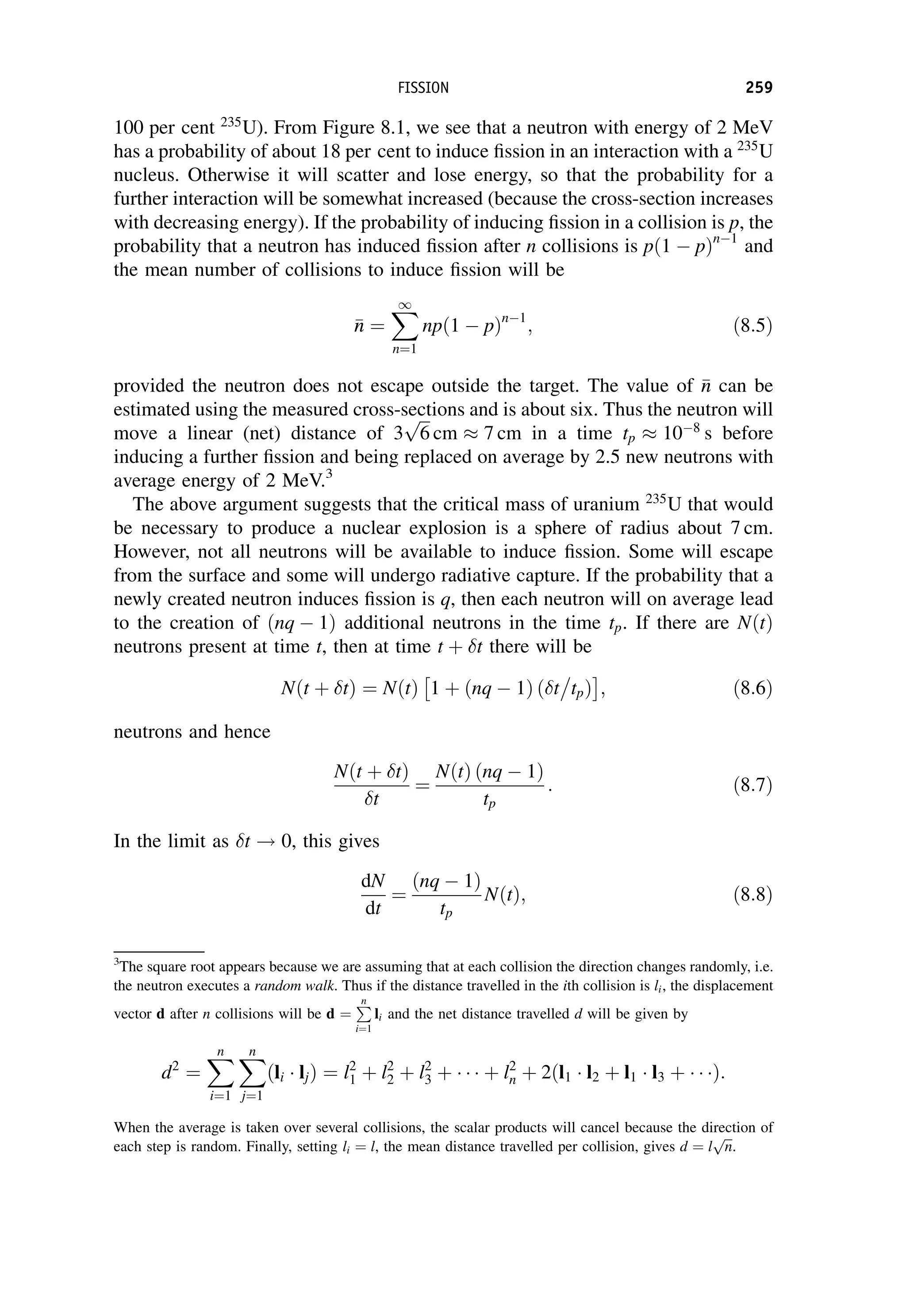 100 per cent 235
U). From Figure 8.1, we see that a neutron with energy of 2 MeV
has a probability of about 18 per cent to induce fission in an interaction with a 235
U
nucleus. Otherwise it will scatter and lose energy, so that the probability for a
further interaction will be somewhat increased (because the cross-section increases
with decreasing energy). If the probability of inducing fission in a collision is p, the
probability that a neutron has induced fission after n collisions is pð1  pÞn1
and
the mean number of collisions to induce fission will be

n
n ¼
X
1
n¼1
npð1  pÞn1
; ð8:5Þ
provided the neutron does not escape outside the target. The value of 
n
n can be
estimated using the measured cross-sections and is about six. Thus the neutron will
move a linear (net) distance of 3
ﬃﬃﬃ
6
p
cm  7 cm in a time tp  108
s before
inducing a further fission and being replaced on average by 2.5 new neutrons with
average energy of 2 MeV.3
The above argument suggests that the critical mass of uranium 235
U that would
be necessary to produce a nuclear explosion is a sphere of radius about 7 cm.
However, not all neutrons will be available to induce fission. Some will escape
from the surface and some will undergo radiative capture. If the probability that a
newly created neutron induces fission is q, then each neutron will on average lead
to the creation of ðnq  1Þ additional neutrons in the time tp. If there are NðtÞ
neutrons present at time t, then at time t þ t there will be
Nðt þ tÞ ¼ NðtÞ 1 þ ðnq  1Þ ð t

tpÞ
 
; ð8:6Þ
neutrons and hence
Nðt þ tÞ
t
¼
NðtÞ ðnq  1Þ
tp
: ð8:7Þ
In the limit as t ! 0, this gives
dN
dt
¼
ðnq  1Þ
tp
NðtÞ; ð8:8Þ
3
The square root appears because we are assuming that at each collision the direction changes randomly, i.e.
the neutron executes a random walk. Thus if the distance travelled in the ith collision is li, the displacement
vector d after n collisions will be d ¼
P
n
i¼1
li and the net distance travelled d will be given by
d2
¼
X
n
i¼1
X
n
j¼1
ðli ljÞ ¼ l2
1 þ l2
2 þ l2
3 þ þ l2
n þ 2ðl1 l2 þ l1 l3 þ Þ:
When the average is taken over several collisions, the scalar products will cancel because the direction of
each step is random. Finally, setting li ¼ l, the mean distance travelled per collision, gives d ¼ l
ﬃﬃﬃ
n
p
.
FISSION 259
 