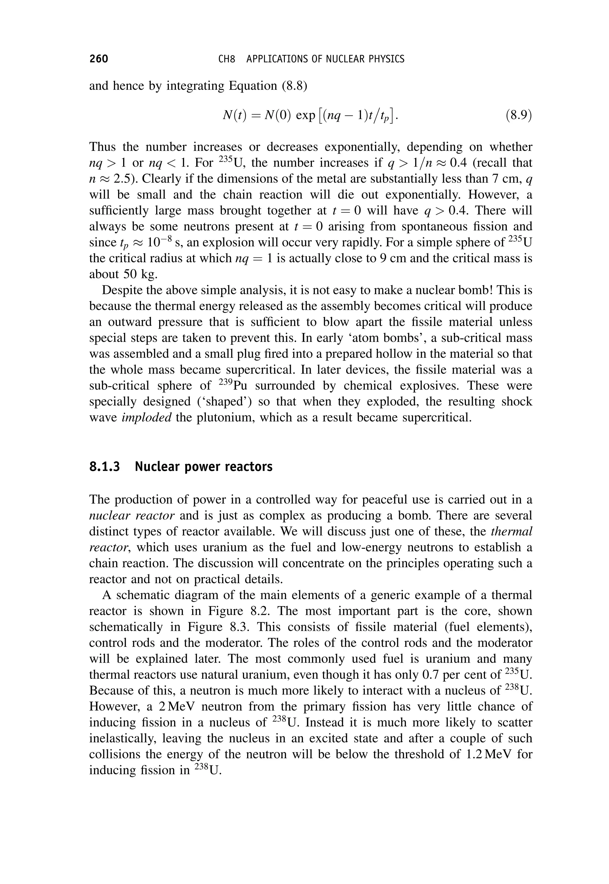 and hence by integrating Equation (8.8)
NðtÞ ¼ Nð0Þ exp ðnq  1Þt

tp
 
: ð8:9Þ
Thus the number increases or decreases exponentially, depending on whether
nq  1 or nq  1. For 235
U, the number increases if q  1=n  0:4 (recall that
n  2:5). Clearly if the dimensions of the metal are substantially less than 7 cm, q
will be small and the chain reaction will die out exponentially. However, a
sufficiently large mass brought together at t ¼ 0 will have q  0:4. There will
always be some neutrons present at t ¼ 0 arising from spontaneous fission and
since tp  108
s, an explosion will occur very rapidly. For a simple sphere of 235
U
the critical radius at which nq ¼ 1 is actually close to 9 cm and the critical mass is
about 50 kg.
Despite the above simple analysis, it is not easy to make a nuclear bomb! This is
because the thermal energy released as the assembly becomes critical will produce
an outward pressure that is sufficient to blow apart the fissile material unless
special steps are taken to prevent this. In early ‘atom bombs’, a sub-critical mass
was assembled and a small plug fired into a prepared hollow in the material so that
the whole mass became supercritical. In later devices, the fissile material was a
sub-critical sphere of 239
Pu surrounded by chemical explosives. These were
specially designed (‘shaped’) so that when they exploded, the resulting shock
wave imploded the plutonium, which as a result became supercritical.
8.1.3 Nuclear power reactors
The production of power in a controlled way for peaceful use is carried out in a
nuclear reactor and is just as complex as producing a bomb. There are several
distinct types of reactor available. We will discuss just one of these, the thermal
reactor, which uses uranium as the fuel and low-energy neutrons to establish a
chain reaction. The discussion will concentrate on the principles operating such a
reactor and not on practical details.
A schematic diagram of the main elements of a generic example of a thermal
reactor is shown in Figure 8.2. The most important part is the core, shown
schematically in Figure 8.3. This consists of fissile material (fuel elements),
control rods and the moderator. The roles of the control rods and the moderator
will be explained later. The most commonly used fuel is uranium and many
thermal reactors use natural uranium, even though it has only 0.7 per cent of 235
U.
Because of this, a neutron is much more likely to interact with a nucleus of 238
U.
However, a 2 MeV neutron from the primary fission has very little chance of
inducing fission in a nucleus of 238
U. Instead it is much more likely to scatter
inelastically, leaving the nucleus in an excited state and after a couple of such
collisions the energy of the neutron will be below the threshold of 1.2 MeV for
inducing fission in 238
U.
260 CH8 APPLICATIONS OF NUCLEAR PHYSICS
 