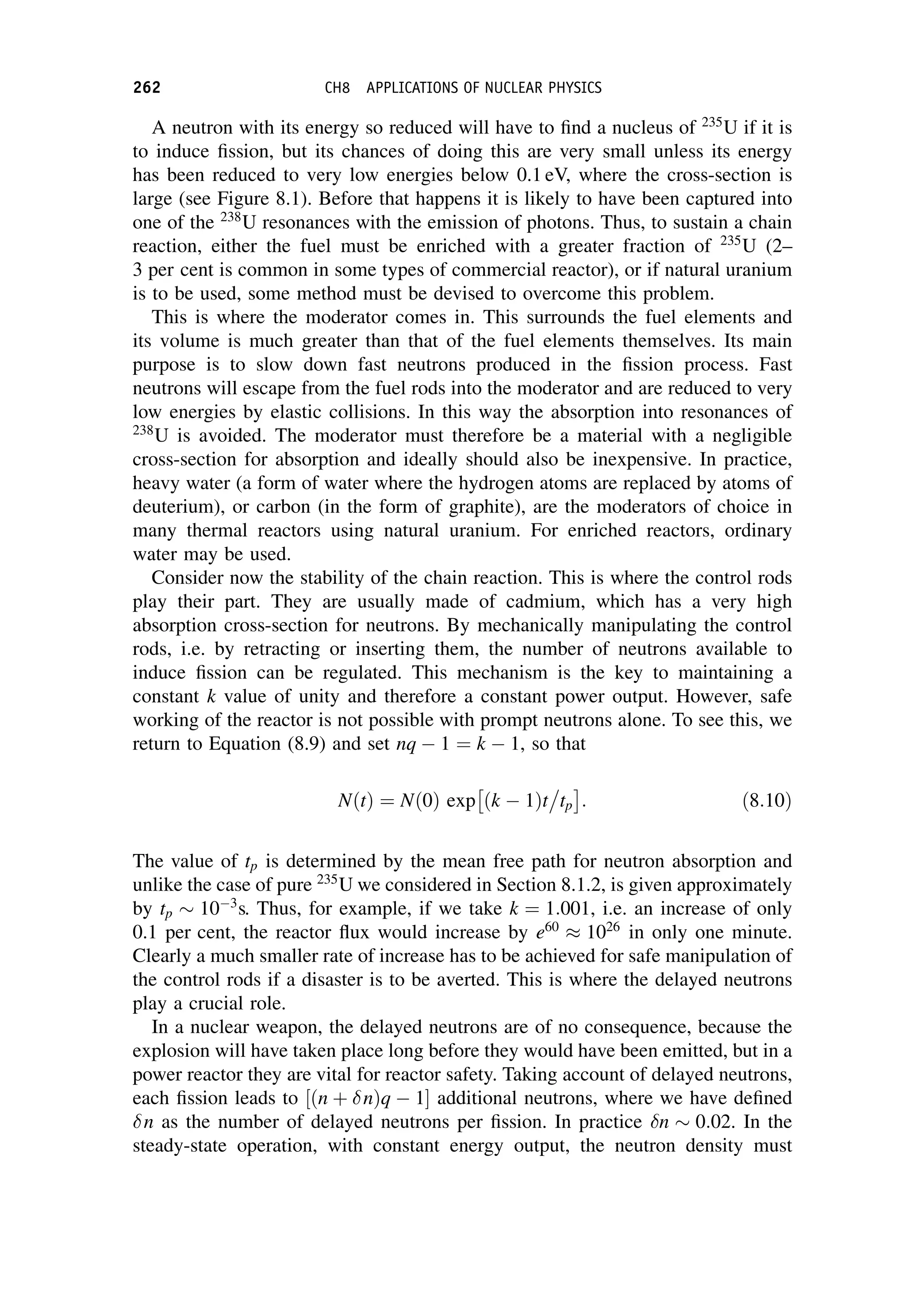 A neutron with its energy so reduced will have to find a nucleus of 235
U if it is
to induce fission, but its chances of doing this are very small unless its energy
has been reduced to very low energies below 0.1 eV, where the cross-section is
large (see Figure 8.1). Before that happens it is likely to have been captured into
one of the 238
U resonances with the emission of photons. Thus, to sustain a chain
reaction, either the fuel must be enriched with a greater fraction of 235
U (2–
3 per cent is common in some types of commercial reactor), or if natural uranium
is to be used, some method must be devised to overcome this problem.
This is where the moderator comes in. This surrounds the fuel elements and
its volume is much greater than that of the fuel elements themselves. Its main
purpose is to slow down fast neutrons produced in the fission process. Fast
neutrons will escape from the fuel rods into the moderator and are reduced to very
low energies by elastic collisions. In this way the absorption into resonances of
238
U is avoided. The moderator must therefore be a material with a negligible
cross-section for absorption and ideally should also be inexpensive. In practice,
heavy water (a form of water where the hydrogen atoms are replaced by atoms of
deuterium), or carbon (in the form of graphite), are the moderators of choice in
many thermal reactors using natural uranium. For enriched reactors, ordinary
water may be used.
Consider now the stability of the chain reaction. This is where the control rods
play their part. They are usually made of cadmium, which has a very high
absorption cross-section for neutrons. By mechanically manipulating the control
rods, i.e. by retracting or inserting them, the number of neutrons available to
induce fission can be regulated. This mechanism is the key to maintaining a
constant k value of unity and therefore a constant power output. However, safe
working of the reactor is not possible with prompt neutrons alone. To see this, we
return to Equation (8.9) and set nq  1 ¼ k  1, so that
NðtÞ ¼ Nð0Þ exp ðk  1Þt

tp
 
: ð8:10Þ
The value of tp is determined by the mean free path for neutron absorption and
unlike the case of pure 235
U we considered in Section 8.1.2, is given approximately
by tp  103
s. Thus, for example, if we take k ¼ 1:001, i.e. an increase of only
0.1 per cent, the reactor flux would increase by e60
 1026
in only one minute.
Clearly a much smaller rate of increase has to be achieved for safe manipulation of
the control rods if a disaster is to be averted. This is where the delayed neutrons
play a crucial role.
In a nuclear weapon, the delayed neutrons are of no consequence, because the
explosion will have taken place long before they would have been emitted, but in a
power reactor they are vital for reactor safety. Taking account of delayed neutrons,
each fission leads to ðn þ nÞq  1
½  additional neutrons, where we have defined
n as the number of delayed neutrons per fission. In practice n  0:02. In the
steady-state operation, with constant energy output, the neutron density must
262 CH8 APPLICATIONS OF NUCLEAR PHYSICS
 