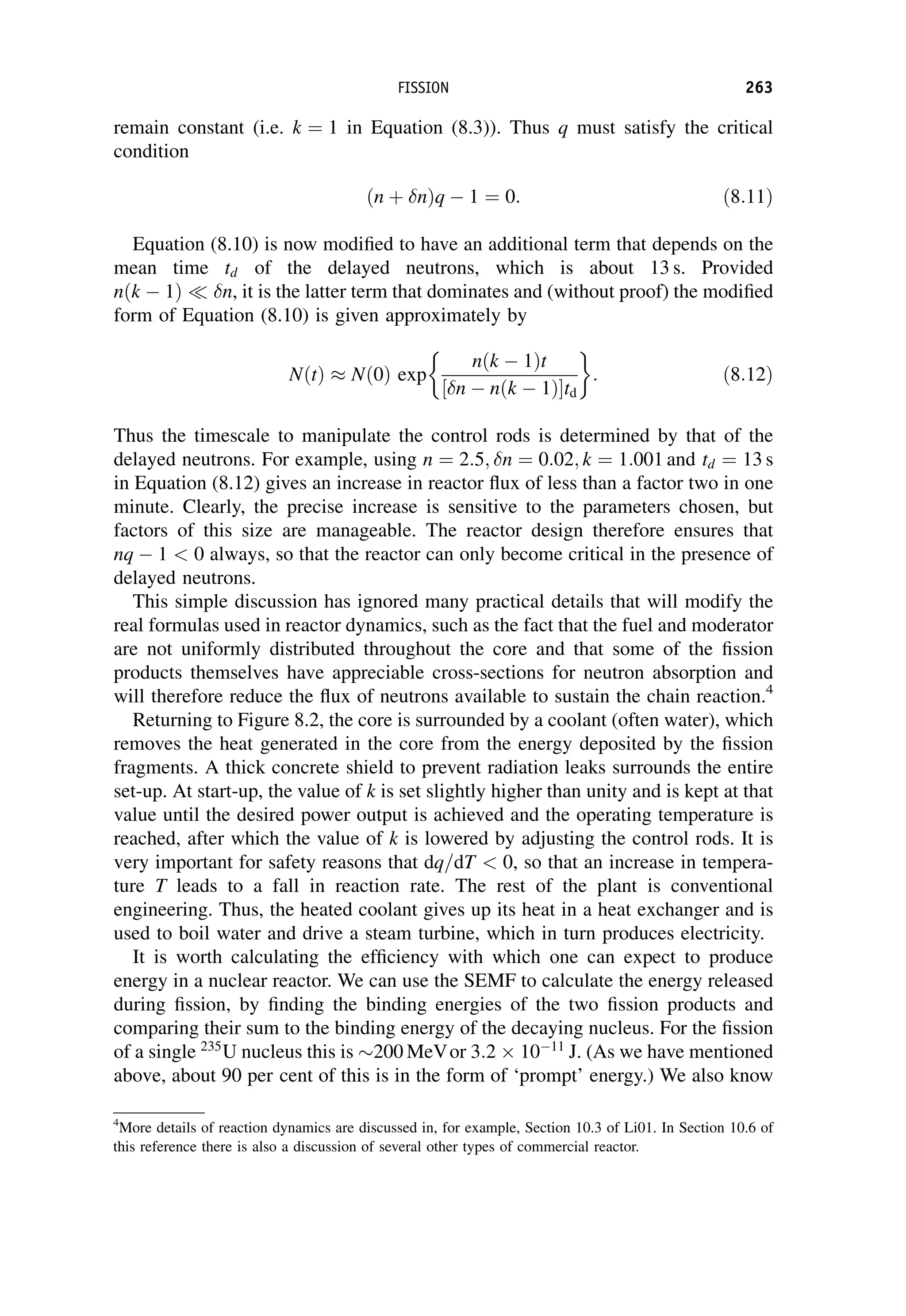 remain constant (i.e. k ¼ 1 in Equation (8.3)). Thus q must satisfy the critical
condition
ðn þ nÞq  1 ¼ 0: ð8:11Þ
Equation (8.10) is now modified to have an additional term that depends on the
mean time td of the delayed neutrons, which is about 13 s. Provided
nðk  1Þ  n, it is the latter term that dominates and (without proof) the modified
form of Equation (8.10) is given approximately by
NðtÞ  Nð0Þ exp
nðk  1Þt
n  nðk  1Þ
½ td
 
: ð8:12Þ
Thus the timescale to manipulate the control rods is determined by that of the
delayed neutrons. For example, using n ¼ 2:5; n ¼ 0:02; k ¼ 1:001 and td ¼ 13 s
in Equation (8.12) gives an increase in reactor flux of less than a factor two in one
minute. Clearly, the precise increase is sensitive to the parameters chosen, but
factors of this size are manageable. The reactor design therefore ensures that
nq  1  0 always, so that the reactor can only become critical in the presence of
delayed neutrons.
This simple discussion has ignored many practical details that will modify the
real formulas used in reactor dynamics, such as the fact that the fuel and moderator
are not uniformly distributed throughout the core and that some of the fission
products themselves have appreciable cross-sections for neutron absorption and
will therefore reduce the flux of neutrons available to sustain the chain reaction.4
Returning to Figure 8.2, the core is surrounded by a coolant (often water), which
removes the heat generated in the core from the energy deposited by the fission
fragments. A thick concrete shield to prevent radiation leaks surrounds the entire
set-up. At start-up, the value of k is set slightly higher than unity and is kept at that
value until the desired power output is achieved and the operating temperature is
reached, after which the value of k is lowered by adjusting the control rods. It is
very important for safety reasons that dq=dT  0, so that an increase in tempera-
ture T leads to a fall in reaction rate. The rest of the plant is conventional
engineering. Thus, the heated coolant gives up its heat in a heat exchanger and is
used to boil water and drive a steam turbine, which in turn produces electricity.
It is worth calculating the efficiency with which one can expect to produce
energy in a nuclear reactor. We can use the SEMF to calculate the energy released
during fission, by finding the binding energies of the two fission products and
comparing their sum to the binding energy of the decaying nucleus. For the fission
of a single 235
U nucleus this is 200 MeVor 3:2 1011
J. (As we have mentioned
above, about 90 per cent of this is in the form of ‘prompt’ energy.) We also know
4
More details of reaction dynamics are discussed in, for example, Section 10.3 of Li01. In Section 10.6 of
this reference there is also a discussion of several other types of commercial reactor.
FISSION 263
 