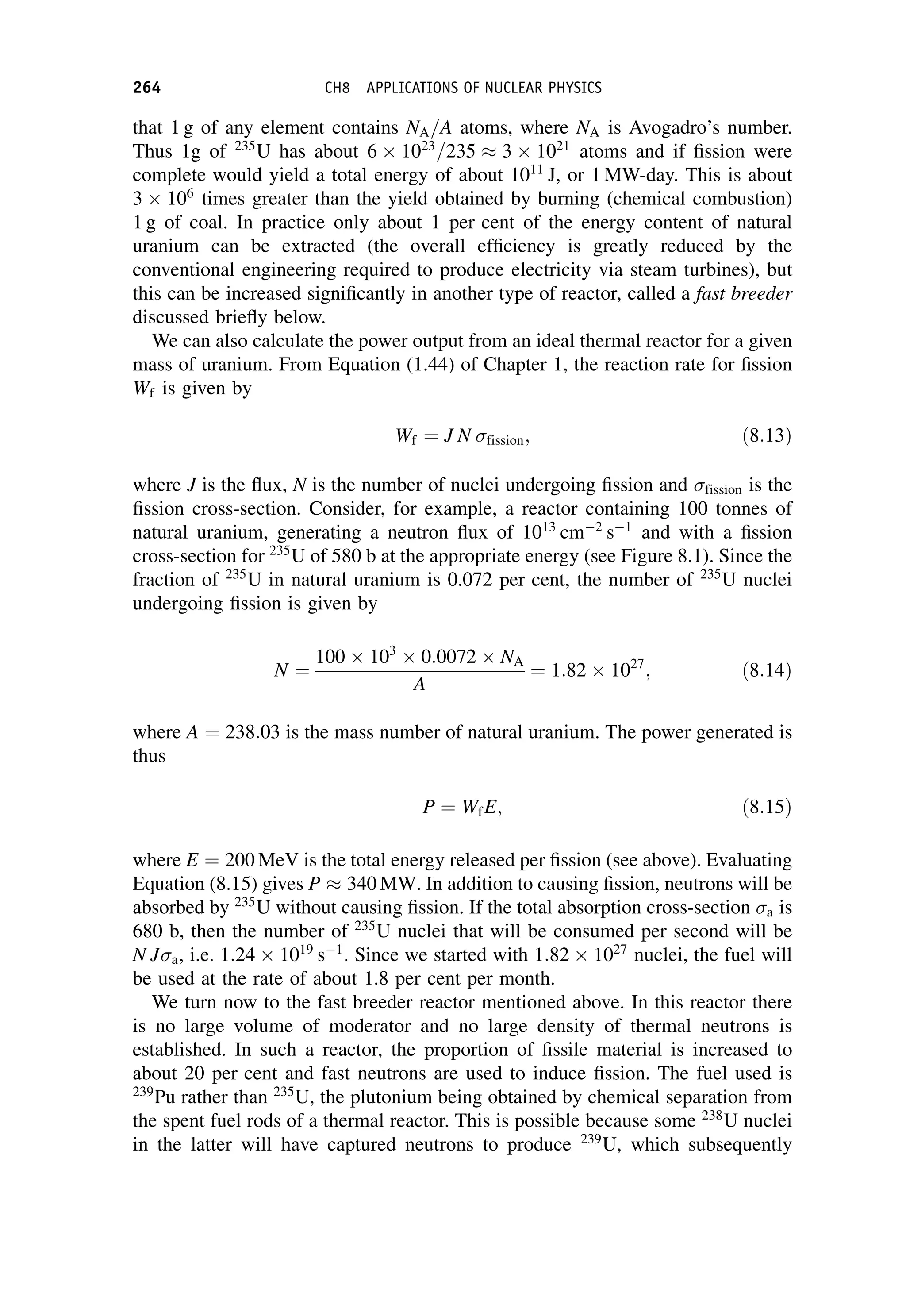 that 1 g of any element contains NA=A atoms, where NA is Avogadro’s number.
Thus 1g of 235
U has about 6 1023
=235  3 1021
atoms and if fission were
complete would yield a total energy of about 1011
J, or 1 MW-day. This is about
3 106
times greater than the yield obtained by burning (chemical combustion)
1 g of coal. In practice only about 1 per cent of the energy content of natural
uranium can be extracted (the overall efficiency is greatly reduced by the
conventional engineering required to produce electricity via steam turbines), but
this can be increased significantly in another type of reactor, called a fast breeder
discussed briefly below.
We can also calculate the power output from an ideal thermal reactor for a given
mass of uranium. From Equation (1.44) of Chapter 1, the reaction rate for fission
Wf is given by
Wf ¼ J N fission; ð8:13Þ
where J is the flux, N is the number of nuclei undergoing fission and fission is the
fission cross-section. Consider, for example, a reactor containing 100 tonnes of
natural uranium, generating a neutron flux of 1013
cm2
s1
and with a fission
cross-section for 235
U of 580 b at the appropriate energy (see Figure 8.1). Since the
fraction of 235
U in natural uranium is 0.072 per cent, the number of 235
U nuclei
undergoing fission is given by
N ¼
100 103
0:0072 NA
A
¼ 1:82 1027
; ð8:14Þ
where A ¼ 238:03 is the mass number of natural uranium. The power generated is
thus
P ¼ WfE; ð8:15Þ
where E ¼ 200 MeV is the total energy released per fission (see above). Evaluating
Equation (8.15) gives P  340 MW. In addition to causing fission, neutrons will be
absorbed by 235
U without causing fission. If the total absorption cross-section a is
680 b, then the number of 235
U nuclei that will be consumed per second will be
N Ja, i.e. 1:24 1019
s1
. Since we started with 1:82 1027
nuclei, the fuel will
be used at the rate of about 1.8 per cent per month.
We turn now to the fast breeder reactor mentioned above. In this reactor there
is no large volume of moderator and no large density of thermal neutrons is
established. In such a reactor, the proportion of fissile material is increased to
about 20 per cent and fast neutrons are used to induce fission. The fuel used is
239
Pu rather than 235
U, the plutonium being obtained by chemical separation from
the spent fuel rods of a thermal reactor. This is possible because some 238
U nuclei
in the latter will have captured neutrons to produce 239
U, which subsequently
264 CH8 APPLICATIONS OF NUCLEAR PHYSICS
 