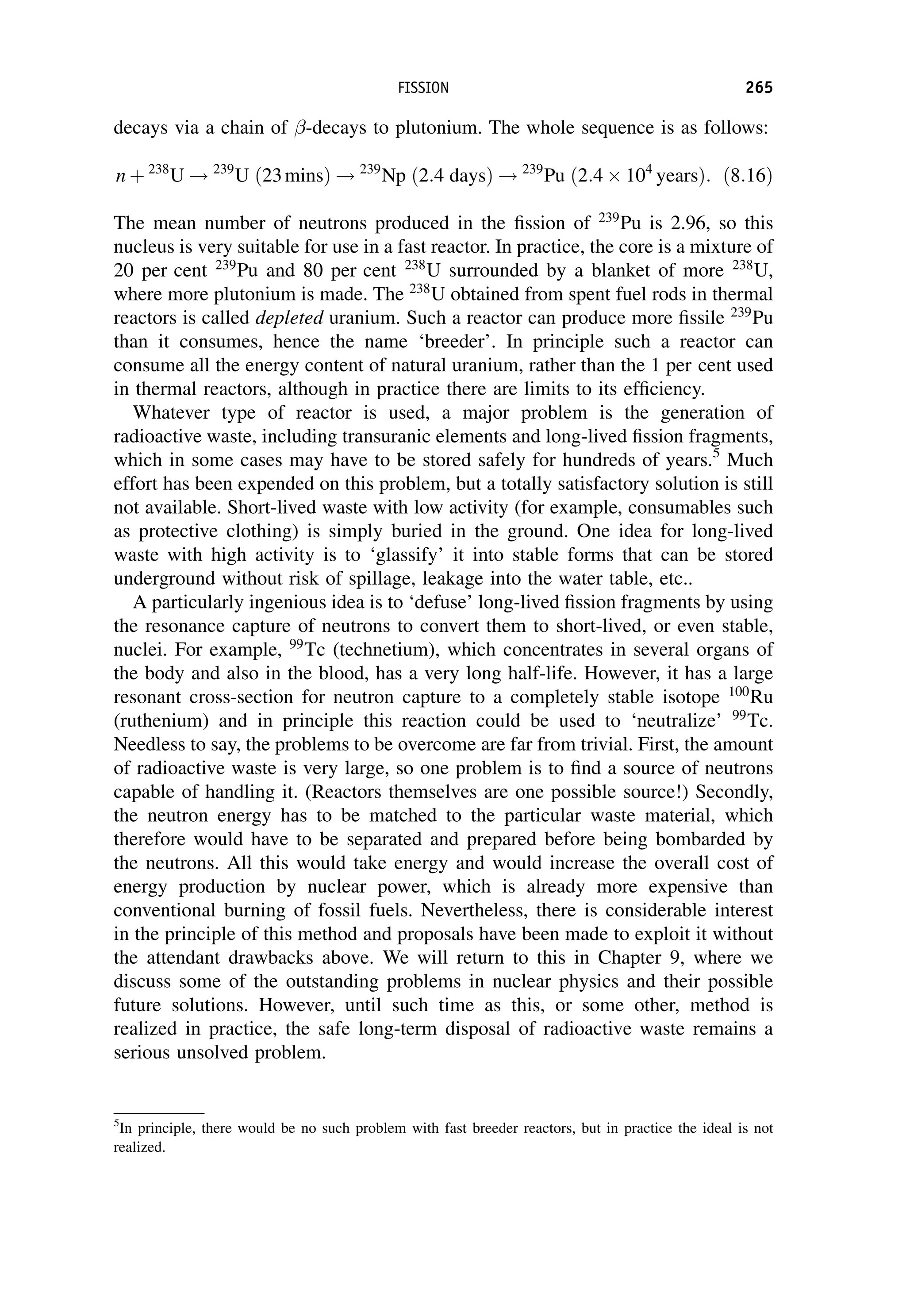 decays via a chain of -decays to plutonium. The whole sequence is as follows:
n þ 238
U ! 239
U ð23minsÞ ! 239
Np ð2:4 daysÞ ! 239
Pu ð2:4 104
yearsÞ: ð8:16Þ
The mean number of neutrons produced in the fission of 239
Pu is 2.96, so this
nucleus is very suitable for use in a fast reactor. In practice, the core is a mixture of
20 per cent 239
Pu and 80 per cent 238
U surrounded by a blanket of more 238
U,
where more plutonium is made. The 238
U obtained from spent fuel rods in thermal
reactors is called depleted uranium. Such a reactor can produce more fissile 239
Pu
than it consumes, hence the name ‘breeder’. In principle such a reactor can
consume all the energy content of natural uranium, rather than the 1 per cent used
in thermal reactors, although in practice there are limits to its efficiency.
Whatever type of reactor is used, a major problem is the generation of
radioactive waste, including transuranic elements and long-lived fission fragments,
which in some cases may have to be stored safely for hundreds of years.5
Much
effort has been expended on this problem, but a totally satisfactory solution is still
not available. Short-lived waste with low activity (for example, consumables such
as protective clothing) is simply buried in the ground. One idea for long-lived
waste with high activity is to ‘glassify’ it into stable forms that can be stored
underground without risk of spillage, leakage into the water table, etc..
A particularly ingenious idea is to ‘defuse’ long-lived fission fragments by using
the resonance capture of neutrons to convert them to short-lived, or even stable,
nuclei. For example, 99
Tc (technetium), which concentrates in several organs of
the body and also in the blood, has a very long half-life. However, it has a large
resonant cross-section for neutron capture to a completely stable isotope 100
Ru
(ruthenium) and in principle this reaction could be used to ‘neutralize’ 99
Tc.
Needless to say, the problems to be overcome are far from trivial. First, the amount
of radioactive waste is very large, so one problem is to find a source of neutrons
capable of handling it. (Reactors themselves are one possible source!) Secondly,
the neutron energy has to be matched to the particular waste material, which
therefore would have to be separated and prepared before being bombarded by
the neutrons. All this would take energy and would increase the overall cost of
energy production by nuclear power, which is already more expensive than
conventional burning of fossil fuels. Nevertheless, there is considerable interest
in the principle of this method and proposals have been made to exploit it without
the attendant drawbacks above. We will return to this in Chapter 9, where we
discuss some of the outstanding problems in nuclear physics and their possible
future solutions. However, until such time as this, or some other, method is
realized in practice, the safe long-term disposal of radioactive waste remains a
serious unsolved problem.
5
In principle, there would be no such problem with fast breeder reactors, but in practice the ideal is not
realized.
FISSION 265
 
