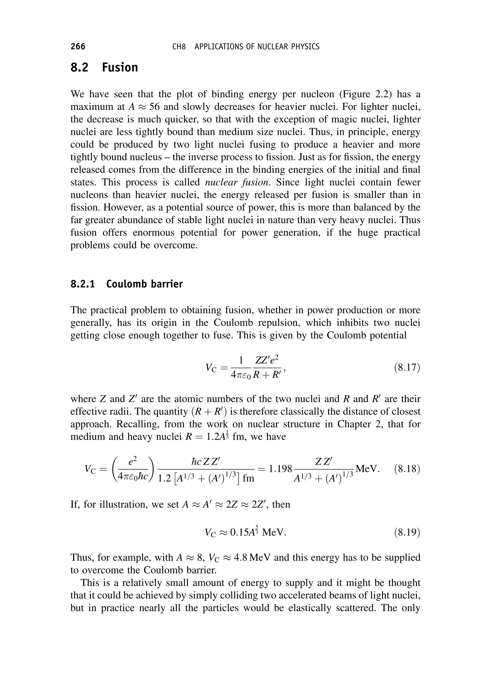 8.2 Fusion
We have seen that the plot of binding energy per nucleon (Figure 2.2) has a
maximum at A  56 and slowly decreases for heavier nuclei. For lighter nuclei,
the decrease is much quicker, so that with the exception of magic nuclei, lighter
nuclei are less tightly bound than medium size nuclei. Thus, in principle, energy
could be produced by two light nuclei fusing to produce a heavier and more
tightly bound nucleus – the inverse process to fission. Just as for fission, the energy
released comes from the difference in the binding energies of the initial and final
states. This process is called nuclear fusion. Since light nuclei contain fewer
nucleons than heavier nuclei, the energy released per fusion is smaller than in
fission. However, as a potential source of power, this is more than balanced by the
far greater abundance of stable light nuclei in nature than very heavy nuclei. Thus
fusion offers enormous potential for power generation, if the huge practical
problems could be overcome.
8.2.1 Coulomb barrier
The practical problem to obtaining fusion, whether in power production or more
generally, has its origin in the Coulomb repulsion, which inhibits two nuclei
getting close enough together to fuse. This is given by the Coulomb potential
VC ¼
1
4 0
ZZ0
e2
R þ R0
; ð8:17Þ
where Z and Z0
are the atomic numbers of the two nuclei and R and R0
are their
effective radii. The quantity ðR þ R0
Þ is therefore classically the distance of closest
approach. Recalling, from the work on nuclear structure in Chapter 2, that for
medium and heavy nuclei R ¼ 1:2A
1
3 fm, we have
VC ¼
e2
4 0
hc

hc Z Z0
1:2

A1=3 þ ðA0Þ1=3
fm
¼ 1:198
Z Z0
A1=3 þ ðA0Þ1=3
MeV: ð8:18Þ
If, for illustration, we set A  A0
 2Z  2Z0
, then
VC  0:15A
5
3 MeV: ð8:19Þ
Thus, for example, with A  8, VC  4:8 MeV and this energy has to be supplied
to overcome the Coulomb barrier.
This is a relatively small amount of energy to supply and it might be thought
that it could be achieved by simply colliding two accelerated beams of light nuclei,
but in practice nearly all the particles would be elastically scattered. The only
266 CH8 APPLICATIONS OF NUCLEAR PHYSICS
 