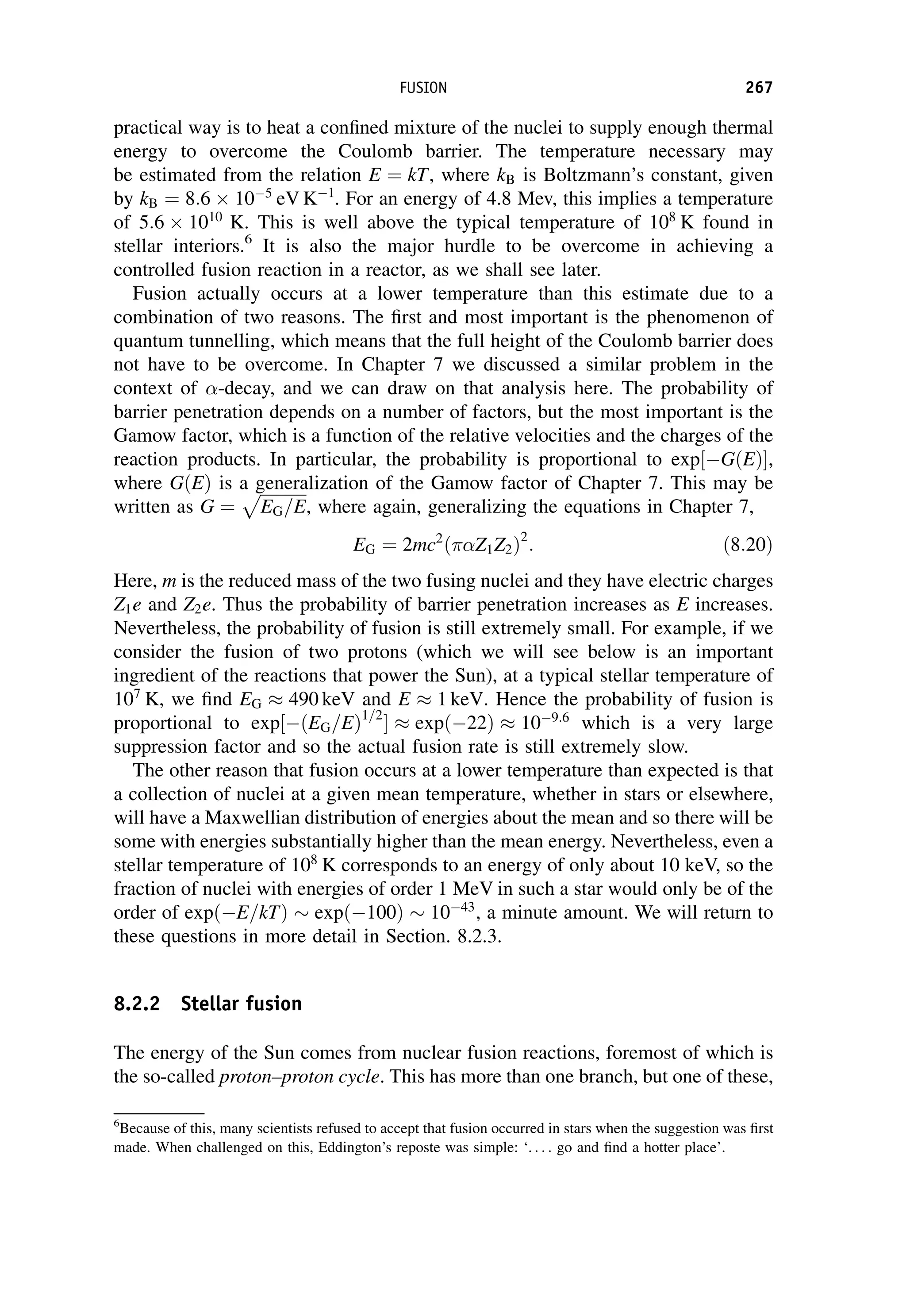 practical way is to heat a confined mixture of the nuclei to supply enough thermal
energy to overcome the Coulomb barrier. The temperature necessary may
be estimated from the relation E ¼ kT, where kB is Boltzmann’s constant, given
by kB ¼ 8:6 105
eV K1
. For an energy of 4.8 Mev, this implies a temperature
of 5:6 1010
K. This is well above the typical temperature of 108
K found in
stellar interiors.6
It is also the major hurdle to be overcome in achieving a
controlled fusion reaction in a reactor, as we shall see later.
Fusion actually occurs at a lower temperature than this estimate due to a
combination of two reasons. The first and most important is the phenomenon of
quantum tunnelling, which means that the full height of the Coulomb barrier does
not have to be overcome. In Chapter 7 we discussed a similar problem in the
context of -decay, and we can draw on that analysis here. The probability of
barrier penetration depends on a number of factors, but the most important is the
Gamow factor, which is a function of the relative velocities and the charges of the
reaction products. In particular, the probability is proportional to exp GðEÞ
½ ,
where GðEÞ is a generalization of the Gamow factor of Chapter 7. This may be
written as G ¼
ﬃﬃﬃﬃﬃﬃﬃﬃﬃﬃﬃﬃ
EG=E
p
, where again, generalizing the equations in Chapter 7,
EG ¼ 2mc2
Z1Z2
ð Þ2
: ð8:20Þ
Here, m is the reduced mass of the two fusing nuclei and they have electric charges
Z1e and Z2e. Thus the probability of barrier penetration increases as E increases.
Nevertheless, the probability of fusion is still extremely small. For example, if we
consider the fusion of two protons (which we will see below is an important
ingredient of the reactions that power the Sun), at a typical stellar temperature of
107
K, we find EG  490 keV and E  1 keV. Hence the probability of fusion is
proportional to exp½ðEG=EÞ1=2
  expð22Þ  109:6
which is a very large
suppression factor and so the actual fusion rate is still extremely slow.
The other reason that fusion occurs at a lower temperature than expected is that
a collection of nuclei at a given mean temperature, whether in stars or elsewhere,
will have a Maxwellian distribution of energies about the mean and so there will be
some with energies substantially higher than the mean energy. Nevertheless, even a
stellar temperature of 108
K corresponds to an energy of only about 10 keV, so the
fraction of nuclei with energies of order 1 MeV in such a star would only be of the
order of expðE=kTÞ  expð100Þ  1043
, a minute amount. We will return to
these questions in more detail in Section. 8.2.3.
8.2.2 Stellar fusion
The energy of the Sun comes from nuclear fusion reactions, foremost of which is
the so-called proton–proton cycle. This has more than one branch, but one of these,
6
Because of this, many scientists refused to accept that fusion occurred in stars when the suggestion was first
made. When challenged on this, Eddington’s reposte was simple: ‘. . . . go and find a hotter place’.
FUSION 267
 