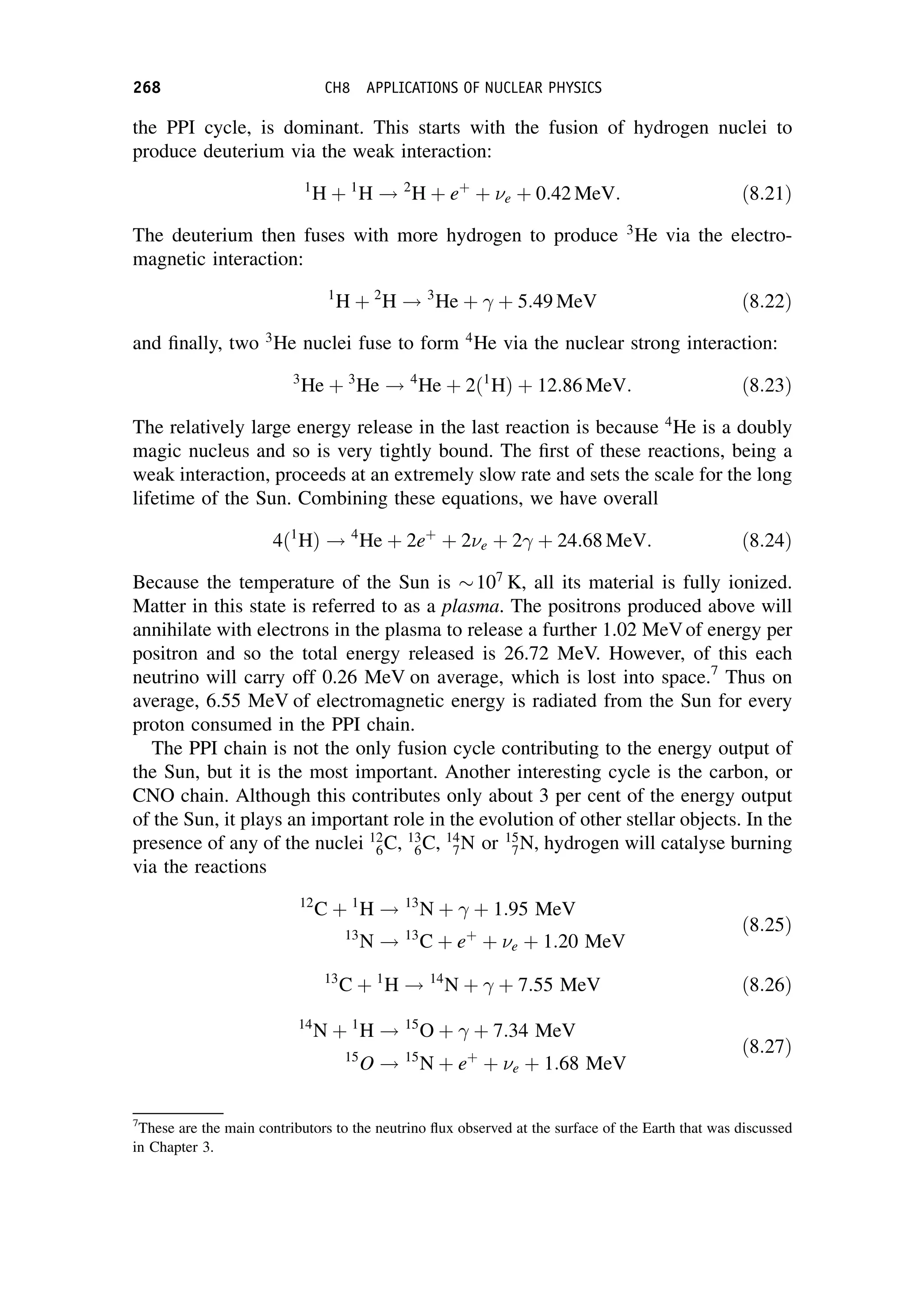 the PPI cycle, is dominant. This starts with the fusion of hydrogen nuclei to
produce deuterium via the weak interaction:
1
H þ 1
H ! 2
H þ eþ
þ e þ 0:42 MeV: ð8:21Þ
The deuterium then fuses with more hydrogen to produce 3
He via the electro-
magnetic interaction:
1
H þ 2
H ! 3
He þ  þ 5:49 MeV ð8:22Þ
and finally, two 3
He nuclei fuse to form 4
He via the nuclear strong interaction:
3
He þ 3
He ! 4
He þ 2ð1
HÞ þ 12:86 MeV: ð8:23Þ
The relatively large energy release in the last reaction is because 4
He is a doubly
magic nucleus and so is very tightly bound. The first of these reactions, being a
weak interaction, proceeds at an extremely slow rate and sets the scale for the long
lifetime of the Sun. Combining these equations, we have overall
4ð1
HÞ ! 4
He þ 2eþ
þ 2e þ 2 þ 24:68 MeV: ð8:24Þ
Because the temperature of the Sun is 107
K, all its material is fully ionized.
Matter in this state is referred to as a plasma. The positrons produced above will
annihilate with electrons in the plasma to release a further 1.02 MeVof energy per
positron and so the total energy released is 26.72 MeV. However, of this each
neutrino will carry off 0.26 MeV on average, which is lost into space.7
Thus on
average, 6.55 MeV of electromagnetic energy is radiated from the Sun for every
proton consumed in the PPI chain.
The PPI chain is not the only fusion cycle contributing to the energy output of
the Sun, but it is the most important. Another interesting cycle is the carbon, or
CNO chain. Although this contributes only about 3 per cent of the energy output
of the Sun, it plays an important role in the evolution of other stellar objects. In the
presence of any of the nuclei 12
6C, 13
6C, 14
7N or 15
7N, hydrogen will catalyse burning
via the reactions
12
C þ 1
H ! 13
N þ  þ 1:95 MeV
13
N ! 13
C þ eþ
þ e þ 1:20 MeV
ð8:25Þ
13
C þ 1
H ! 14
N þ  þ 7:55 MeV ð8:26Þ
14
N þ 1
H ! 15
O þ  þ 7:34 MeV
15
O ! 15
N þ eþ
þ e þ 1:68 MeV
ð8:27Þ
7
These are the main contributors to the neutrino flux observed at the surface of the Earth that was discussed
in Chapter 3.
268 CH8 APPLICATIONS OF NUCLEAR PHYSICS
 