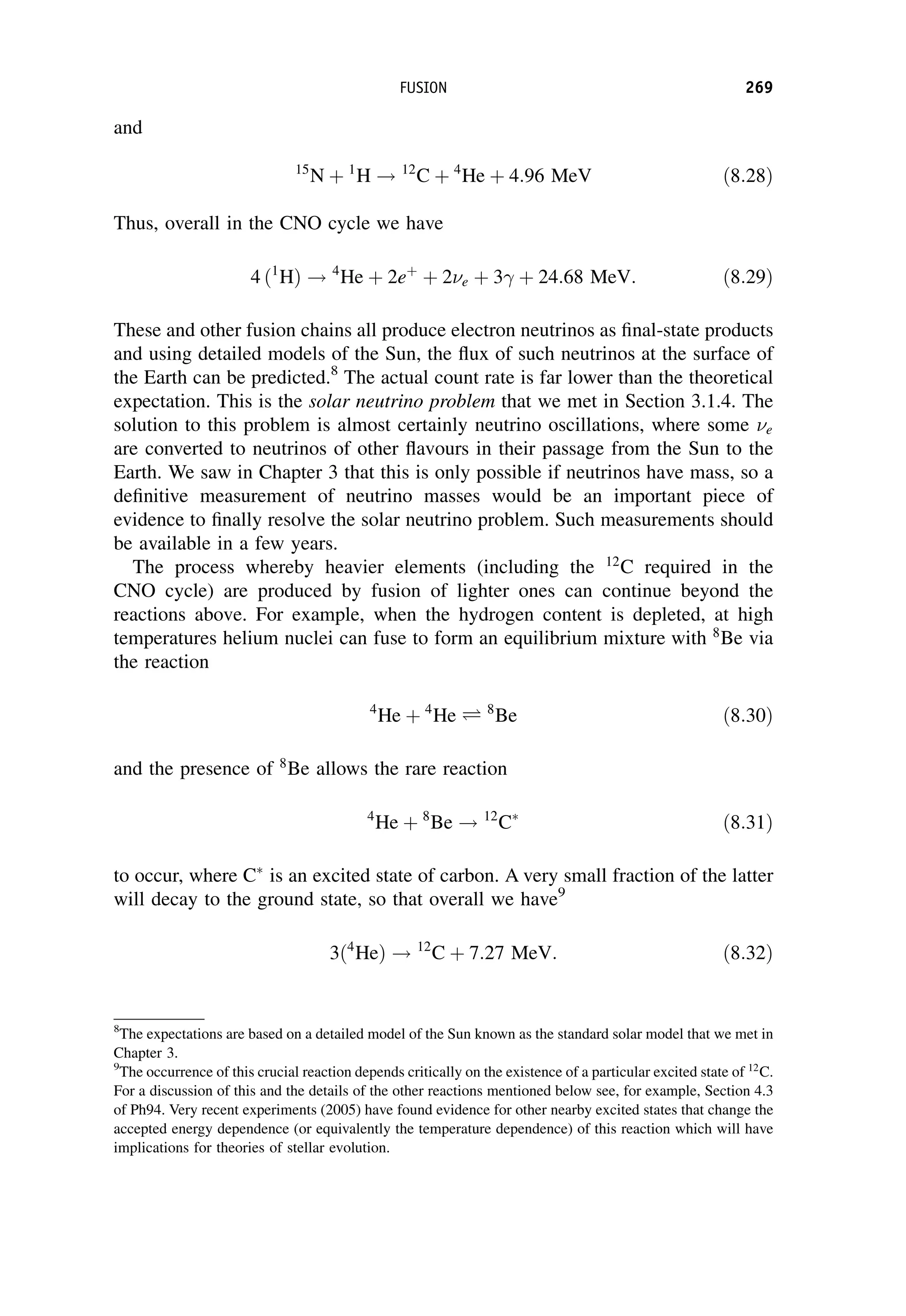 and
15
N þ 1
H ! 12
C þ 4
He þ 4:96 MeV ð8:28Þ
Thus, overall in the CNO cycle we have
4 ð1
HÞ ! 4
He þ 2eþ
þ 2e þ 3 þ 24:68 MeV: ð8:29Þ
These and other fusion chains all produce electron neutrinos as final-state products
and using detailed models of the Sun, the flux of such neutrinos at the surface of
the Earth can be predicted.8
The actual count rate is far lower than the theoretical
expectation. This is the solar neutrino problem that we met in Section 3.1.4. The
solution to this problem is almost certainly neutrino oscillations, where some e
are converted to neutrinos of other flavours in their passage from the Sun to the
Earth. We saw in Chapter 3 that this is only possible if neutrinos have mass, so a
definitive measurement of neutrino masses would be an important piece of
evidence to finally resolve the solar neutrino problem. Such measurements should
be available in a few years.
The process whereby heavier elements (including the 12
C required in the
CNO cycle) are produced by fusion of lighter ones can continue beyond the
reactions above. For example, when the hydrogen content is depleted, at high
temperatures helium nuclei can fuse to form an equilibrium mixture with 8
Be via
the reaction
4
He þ 4
He Ð 8
Be ð8:30Þ
and the presence of 8
Be allows the rare reaction
4
He þ 8
Be ! 12
C
ð8:31Þ
to occur, where C
is an excited state of carbon. A very small fraction of the latter
will decay to the ground state, so that overall we have9
3ð4
HeÞ ! 12
C þ 7:27 MeV: ð8:32Þ
8
The expectations are based on a detailed model of the Sun known as the standard solar model that we met in
Chapter 3.
9
The occurrence of this crucial reaction depends critically on the existence of a particular excited state of 12
C.
For a discussion of this and the details of the other reactions mentioned below see, for example, Section 4.3
of Ph94. Very recent experiments (2005) have found evidence for other nearby excited states that change the
accepted energy dependence (or equivalently the temperature dependence) of this reaction which will have
implications for theories of stellar evolution.
FUSION 269
 