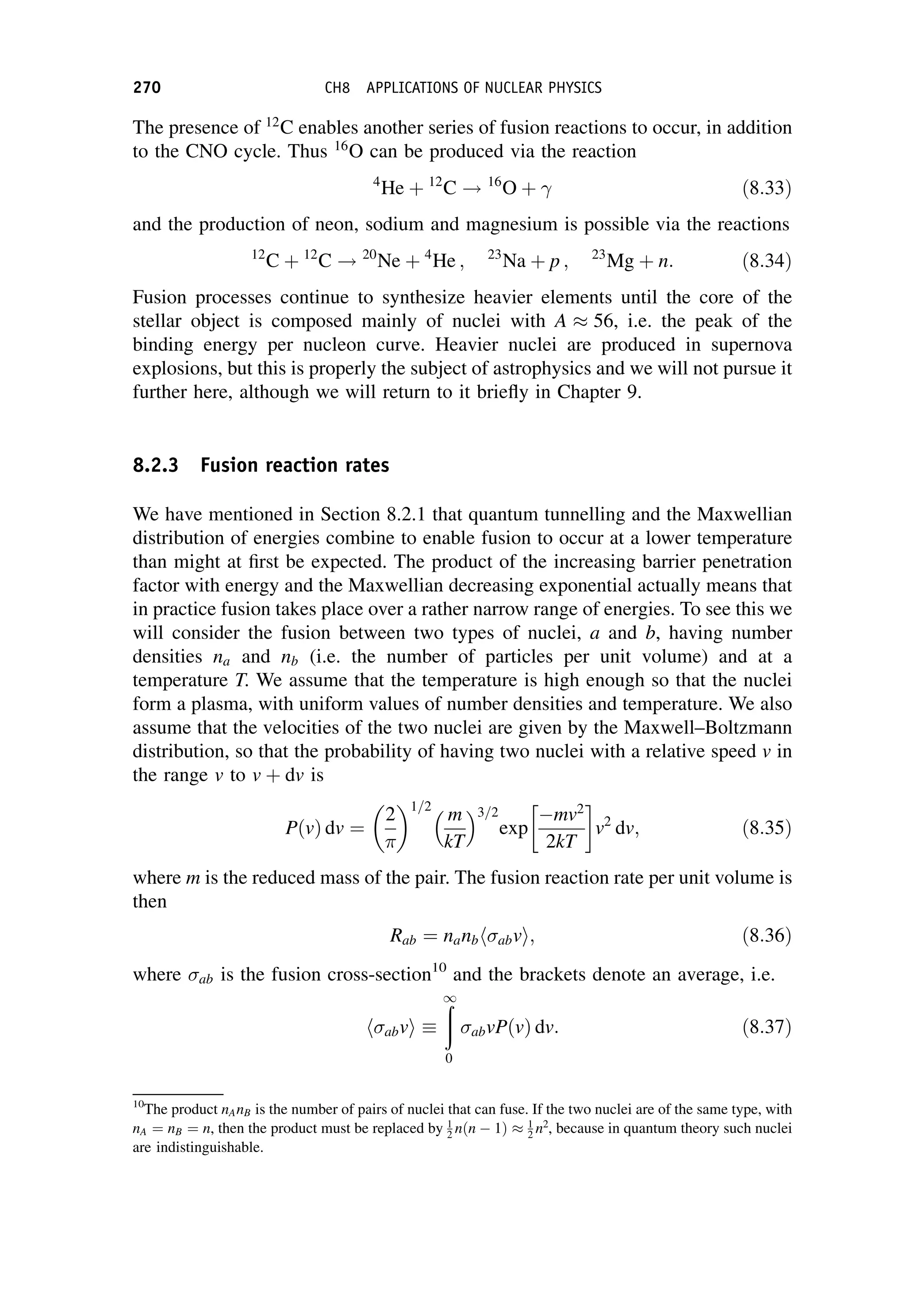 The presence of 12
C enables another series of fusion reactions to occur, in addition
to the CNO cycle. Thus 16
O can be produced via the reaction
4
He þ 12
C ! 16
O þ  ð8:33Þ
and the production of neon, sodium and magnesium is possible via the reactions
12
C þ 12
C ! 20
Ne þ 4
He ; 23
Na þ p ; 23
Mg þ n: ð8:34Þ
Fusion processes continue to synthesize heavier elements until the core of the
stellar object is composed mainly of nuclei with A  56, i.e. the peak of the
binding energy per nucleon curve. Heavier nuclei are produced in supernova
explosions, but this is properly the subject of astrophysics and we will not pursue it
further here, although we will return to it briefly in Chapter 9.
8.2.3 Fusion reaction rates
We have mentioned in Section 8.2.1 that quantum tunnelling and the Maxwellian
distribution of energies combine to enable fusion to occur at a lower temperature
than might at first be expected. The product of the increasing barrier penetration
factor with energy and the Maxwellian decreasing exponential actually means that
in practice fusion takes place over a rather narrow range of energies. To see this we
will consider the fusion between two types of nuclei, a and b, having number
densities na and nb (i.e. the number of particles per unit volume) and at a
temperature T. We assume that the temperature is high enough so that the nuclei
form a plasma, with uniform values of number densities and temperature. We also
assume that the velocities of the two nuclei are given by the Maxwell–Boltzmann
distribution, so that the probability of having two nuclei with a relative speed v in
the range v to v þ dv is
PðvÞ dv ¼
2 1=2
m
kT
3=2
exp
mv2
2kT
 
v2
dv; ð8:35Þ
where m is the reduced mass of the pair. The fusion reaction rate per unit volume is
then
Rab ¼ nanb abv
h i; ð8:36Þ
where ab is the fusion cross-section10
and the brackets denote an average, i.e.
abv
h i 
ð
1
0
abvPðvÞ dv: ð8:37Þ
10
The product nAnB is the number of pairs of nuclei that can fuse. If the two nuclei are of the same type, with
nA ¼ nB ¼ n, then the product must be replaced by 1
2 nðn  1Þ  1
2 n2
, because in quantum theory such nuclei
are indistinguishable.
270 CH8 APPLICATIONS OF NUCLEAR PHYSICS
 