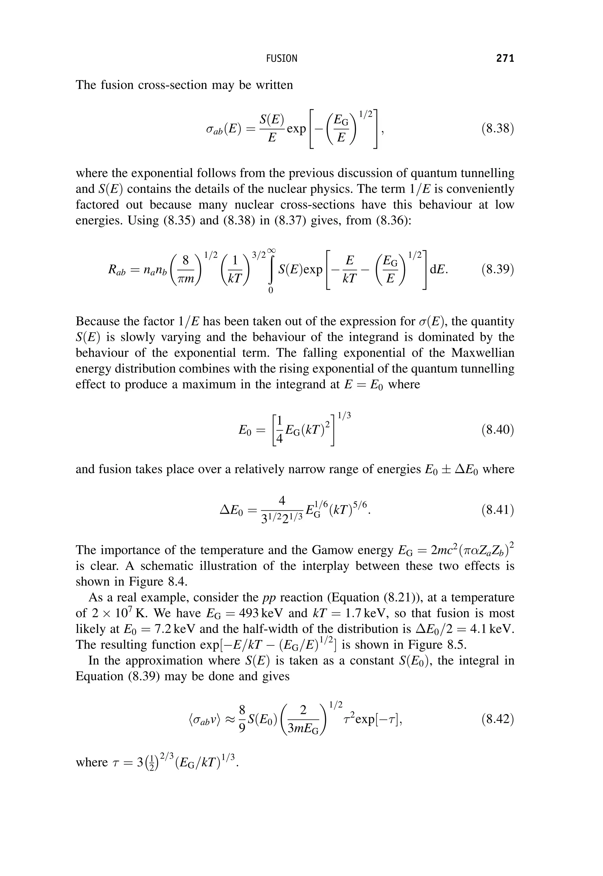 The fusion cross-section may be written
abðEÞ ¼
SðEÞ
E
exp 
EG
E
1=2
 #
; ð8:38Þ
where the exponential follows from the previous discussion of quantum tunnelling
and SðEÞ contains the details of the nuclear physics. The term 1=E is conveniently
factored out because many nuclear cross-sections have this behaviour at low
energies. Using (8.35) and (8.38) in (8.37) gives, from (8.36):
Rab ¼ nanb
8
m
1=2
1
kT
3=2 ð
1
0
SðEÞexp 
E
kT

EG
E
1=2
 #
dE: ð8:39Þ
Because the factor 1=E has been taken out of the expression for ðEÞ, the quantity
SðEÞ is slowly varying and the behaviour of the integrand is dominated by the
behaviour of the exponential term. The falling exponential of the Maxwellian
energy distribution combines with the rising exponential of the quantum tunnelling
effect to produce a maximum in the integrand at E ¼ E0 where
E0 ¼
1
4
EGðkTÞ2
 1=3
ð8:40Þ
and fusion takes place over a relatively narrow range of energies E0  E0 where
E0 ¼
4
31=221=3
E
1=6
G ðkTÞ5=6
: ð8:41Þ
The importance of the temperature and the Gamow energy EG ¼ 2mc2
ð ZaZbÞ2
is clear. A schematic illustration of the interplay between these two effects is
shown in Figure 8.4.
As a real example, consider the pp reaction (Equation (8.21)), at a temperature
of 2 107
K. We have EG ¼ 493 keV and kT ¼ 1:7 keV, so that fusion is most
likely at E0 ¼ 7:2 keV and the half-width of the distribution is E0=2 ¼ 4:1 keV.
The resulting function exp½E=kT  ðEG=EÞ1=2
 is shown in Figure 8.5.
In the approximation where SðEÞ is taken as a constant SðE0Þ, the integral in
Equation (8.39) may be done and gives
abv
h i 
8
9
SðE0Þ
2
3mEG
1=2
2
exp 
½ ; ð8:42Þ
where  ¼ 3 1
2
 2=3
ðEG=kTÞ1=3
:
FUSION 271
 