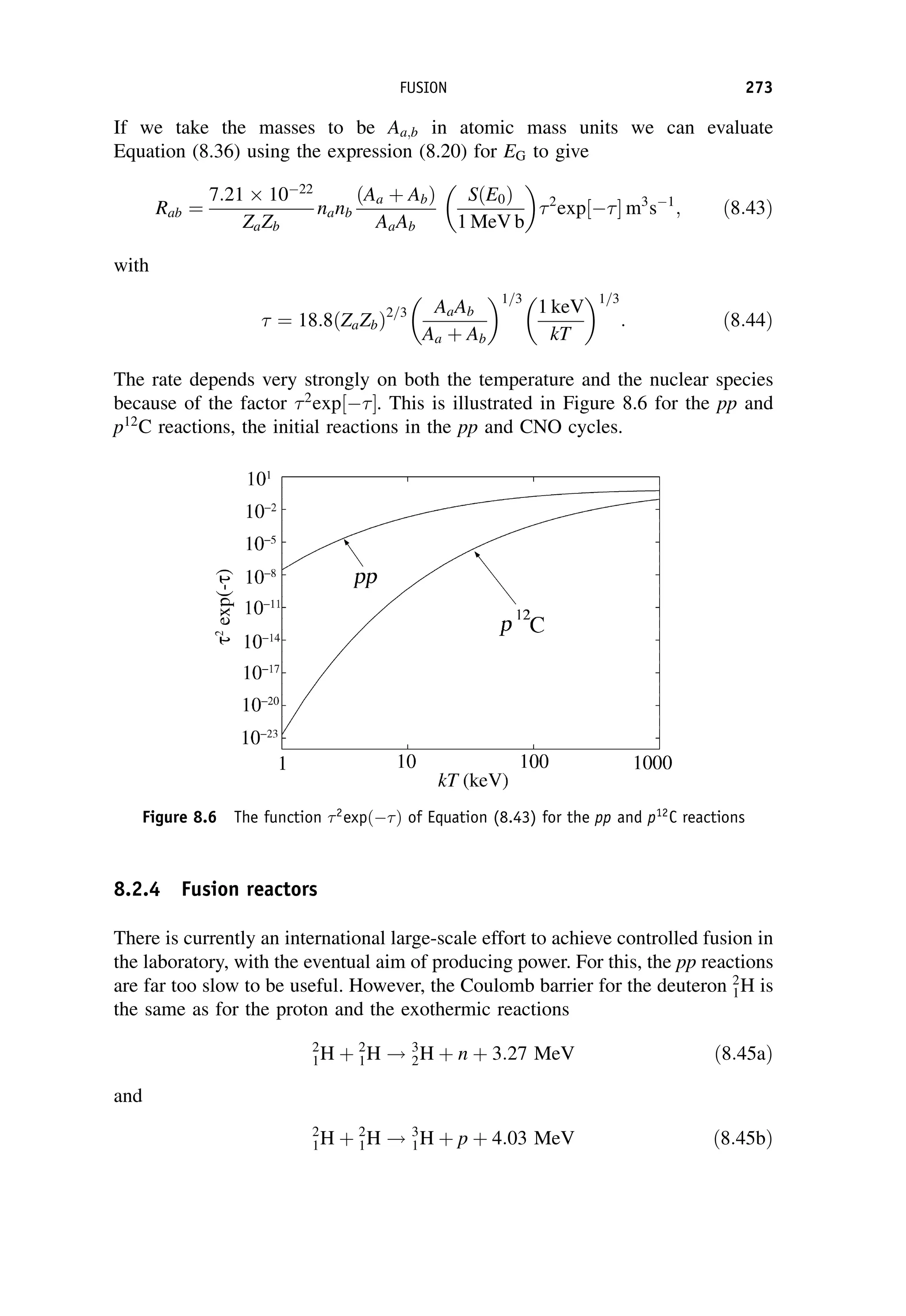If we take the masses to be Aa;b in atomic mass units we can evaluate
Equation (8.36) using the expression (8.20) for EG to give
Rab ¼
7:21 1022
ZaZb
nanb
ðAa þ AbÞ
AaAb
SðE0Þ
1 MeV b
2
exp 
½  m3
s1
; ð8:43Þ
with
 ¼ 18:8 ZaZb
ð Þ2=3 AaAb
Aa þ Ab
1=3
1 keV
kT
1=3
: ð8:44Þ
The rate depends very strongly on both the temperature and the nuclear species
because of the factor 2
exp 
½ . This is illustrated in Figure 8.6 for the pp and
p12
C reactions, the initial reactions in the pp and CNO cycles.
8.2.4 Fusion reactors
There is currently an international large-scale effort to achieve controlled fusion in
the laboratory, with the eventual aim of producing power. For this, the pp reactions
are far too slow to be useful. However, the Coulomb barrier for the deuteron 2
1H is
the same as for the proton and the exothermic reactions
2
1H þ 2
1H ! 3
2H þ n þ 3:27 MeV ð8:45aÞ
and
2
1H þ 2
1H ! 3
1H þ p þ 4:03 MeV ð8:45bÞ
Figure 8.6 The function 2
expðÞ of Equation (8.43) for the pp and p12
C reactions
FUSION 273
 