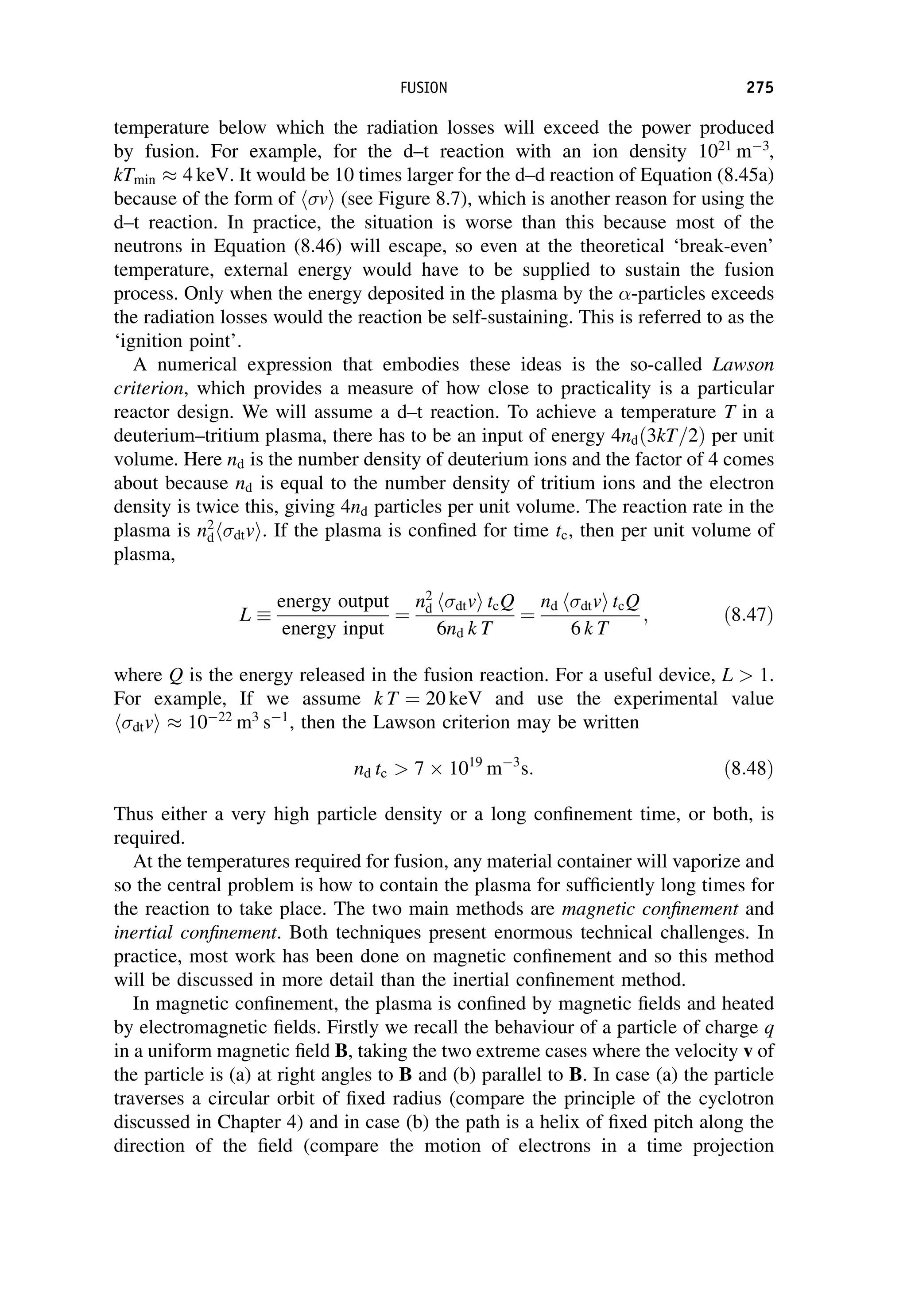 temperature below which the radiation losses will exceed the power produced
by fusion. For example, for the d–t reaction with an ion density 1021
m3
,
kTmin  4 keV. It would be 10 times larger for the d–d reaction of Equation (8.45a)
because of the form of v
h i (see Figure 8.7), which is another reason for using the
d–t reaction. In practice, the situation is worse than this because most of the
neutrons in Equation (8.46) will escape, so even at the theoretical ‘break-even’
temperature, external energy would have to be supplied to sustain the fusion
process. Only when the energy deposited in the plasma by the -particles exceeds
the radiation losses would the reaction be self-sustaining. This is referred to as the
‘ignition point’.
A numerical expression that embodies these ideas is the so-called Lawson
criterion, which provides a measure of how close to practicality is a particular
reactor design. We will assume a d–t reaction. To achieve a temperature T in a
deuterium–tritium plasma, there has to be an input of energy 4ndð3kT=2Þ per unit
volume. Here nd is the number density of deuterium ions and the factor of 4 comes
about because nd is equal to the number density of tritium ions and the electron
density is twice this, giving 4nd particles per unit volume. The reaction rate in the
plasma is n2
d dtv
h i. If the plasma is confined for time tc, then per unit volume of
plasma,
L 
energy output
energy input
¼
n2
d dtv
h i tcQ
6nd k T
¼
nd dtv
h i tcQ
6 k T
; ð8:47Þ
where Q is the energy released in the fusion reaction. For a useful device, L  1.
For example, If we assume k T ¼ 20 keV and use the experimental value
dtv
h i  1022
m3
s1
, then the Lawson criterion may be written
nd tc  7 1019
m3
s: ð8:48Þ
Thus either a very high particle density or a long confinement time, or both, is
required.
At the temperatures required for fusion, any material container will vaporize and
so the central problem is how to contain the plasma for sufficiently long times for
the reaction to take place. The two main methods are magnetic confinement and
inertial confinement. Both techniques present enormous technical challenges. In
practice, most work has been done on magnetic confinement and so this method
will be discussed in more detail than the inertial confinement method.
In magnetic confinement, the plasma is confined by magnetic fields and heated
by electromagnetic fields. Firstly we recall the behaviour of a particle of charge q
in a uniform magnetic field B, taking the two extreme cases where the velocity v of
the particle is (a) at right angles to B and (b) parallel to B. In case (a) the particle
traverses a circular orbit of fixed radius (compare the principle of the cyclotron
discussed in Chapter 4) and in case (b) the path is a helix of fixed pitch along the
direction of the field (compare the motion of electrons in a time projection
FUSION 275
 
