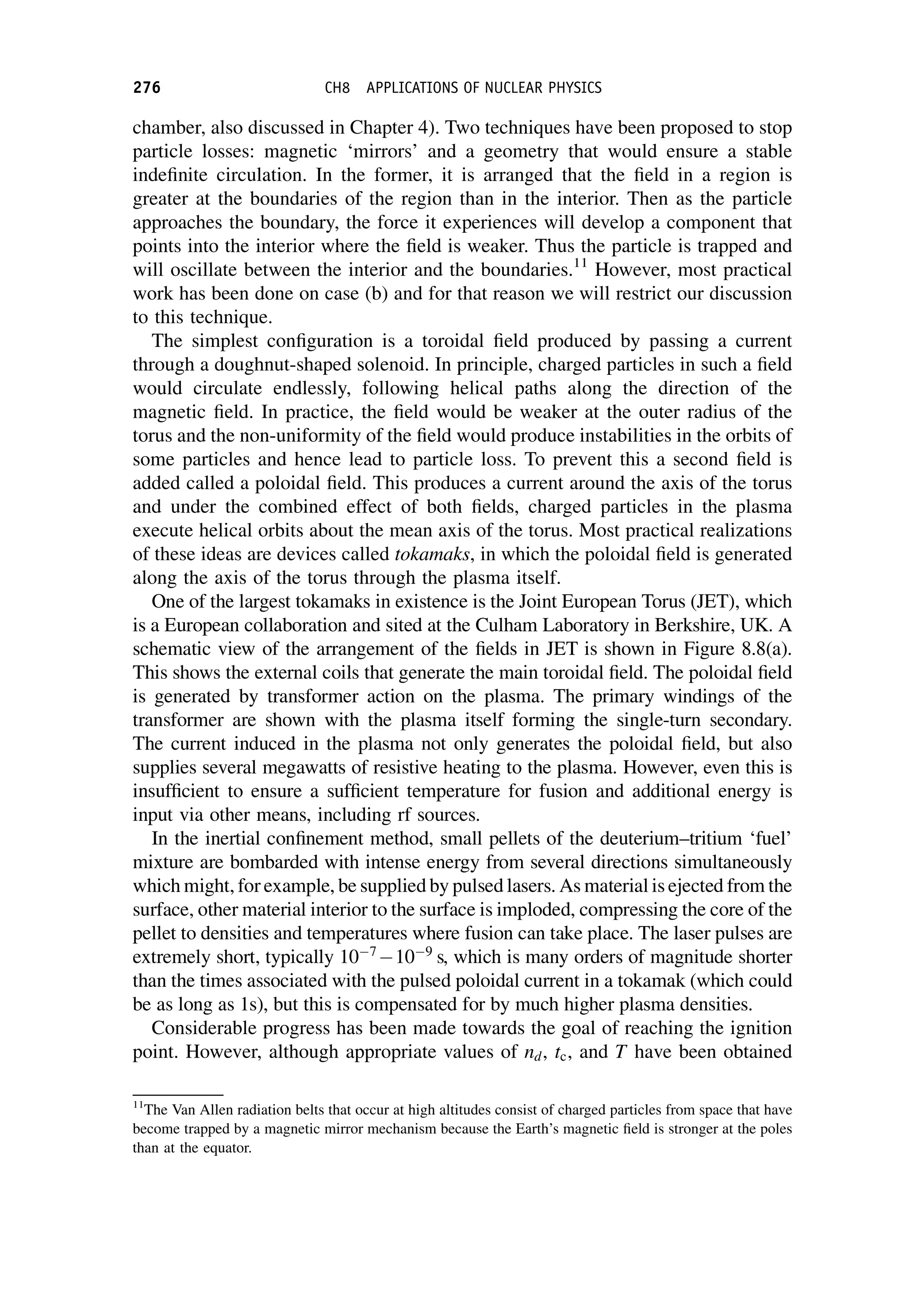 chamber, also discussed in Chapter 4). Two techniques have been proposed to stop
particle losses: magnetic ‘mirrors’ and a geometry that would ensure a stable
indefinite circulation. In the former, it is arranged that the field in a region is
greater at the boundaries of the region than in the interior. Then as the particle
approaches the boundary, the force it experiences will develop a component that
points into the interior where the field is weaker. Thus the particle is trapped and
will oscillate between the interior and the boundaries.11
However, most practical
work has been done on case (b) and for that reason we will restrict our discussion
to this technique.
The simplest configuration is a toroidal field produced by passing a current
through a doughnut-shaped solenoid. In principle, charged particles in such a field
would circulate endlessly, following helical paths along the direction of the
magnetic field. In practice, the field would be weaker at the outer radius of the
torus and the non-uniformity of the field would produce instabilities in the orbits of
some particles and hence lead to particle loss. To prevent this a second field is
added called a poloidal field. This produces a current around the axis of the torus
and under the combined effect of both fields, charged particles in the plasma
execute helical orbits about the mean axis of the torus. Most practical realizations
of these ideas are devices called tokamaks, in which the poloidal field is generated
along the axis of the torus through the plasma itself.
One of the largest tokamaks in existence is the Joint European Torus (JET), which
is a European collaboration and sited at the Culham Laboratory in Berkshire, UK. A
schematic view of the arrangement of the fields in JET is shown in Figure 8.8(a).
This shows the external coils that generate the main toroidal field. The poloidal field
is generated by transformer action on the plasma. The primary windings of the
transformer are shown with the plasma itself forming the single-turn secondary.
The current induced in the plasma not only generates the poloidal field, but also
supplies several megawatts of resistive heating to the plasma. However, even this is
insufficient to ensure a sufficient temperature for fusion and additional energy is
input via other means, including rf sources.
In the inertial confinement method, small pellets of the deuterium–tritium ‘fuel’
mixture are bombarded with intense energy from several directions simultaneously
which might, for example, be supplied by pulsed lasers. As material is ejected from the
surface, other material interior to the surface is imploded, compressing the core of the
pellet to densities and temperatures where fusion can take place. The laser pulses are
extremely short, typically 107
109
s, which is many orders of magnitude shorter
than the times associated with the pulsed poloidal current in a tokamak (which could
be as long as 1s), but this is compensated for by much higher plasma densities.
Considerable progress has been made towards the goal of reaching the ignition
point. However, although appropriate values of nd, tc, and T have been obtained
11
The Van Allen radiation belts that occur at high altitudes consist of charged particles from space that have
become trapped by a magnetic mirror mechanism because the Earth’s magnetic field is stronger at the poles
than at the equator.
276 CH8 APPLICATIONS OF NUCLEAR PHYSICS
 