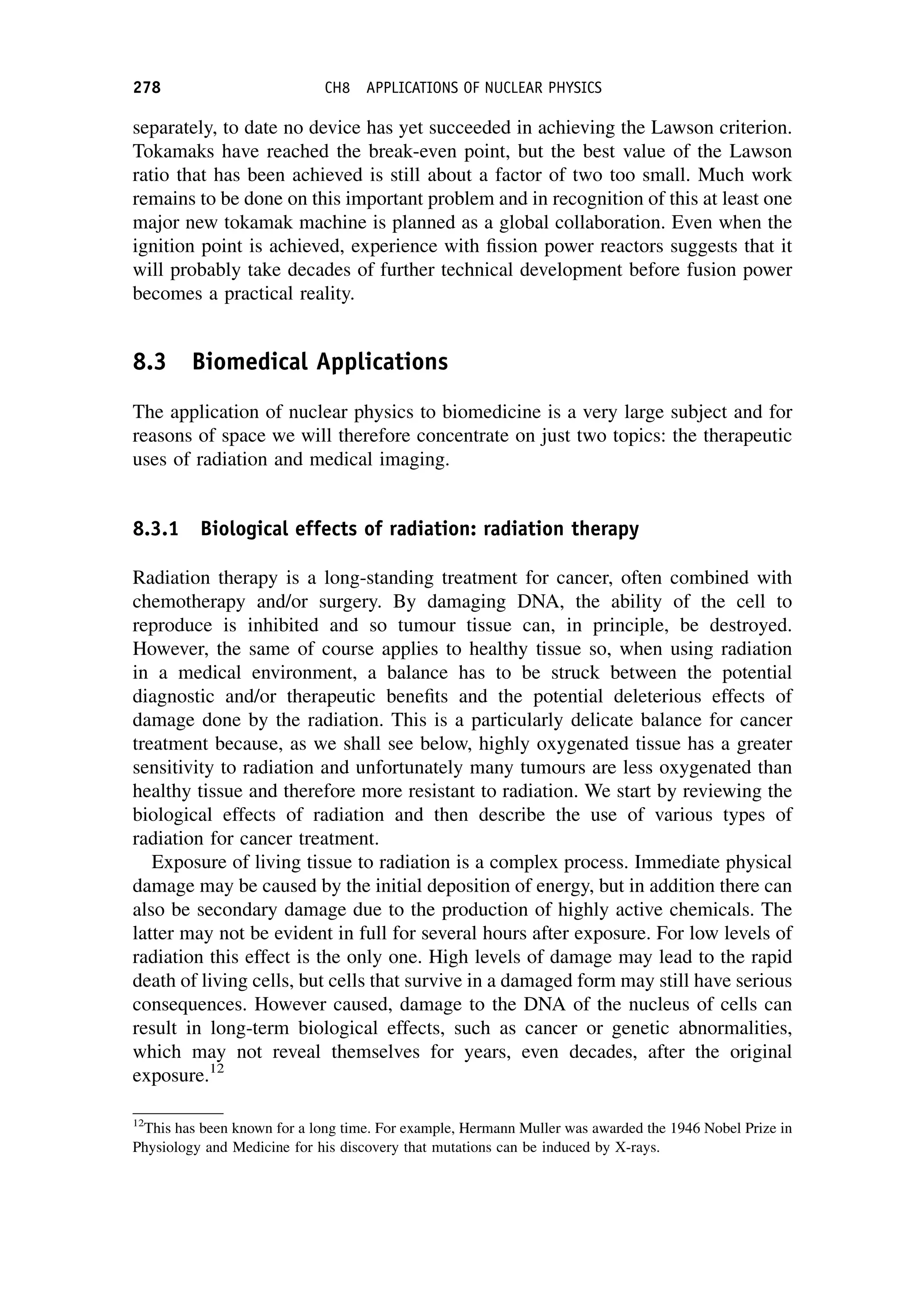 separately, to date no device has yet succeeded in achieving the Lawson criterion.
Tokamaks have reached the break-even point, but the best value of the Lawson
ratio that has been achieved is still about a factor of two too small. Much work
remains to be done on this important problem and in recognition of this at least one
major new tokamak machine is planned as a global collaboration. Even when the
ignition point is achieved, experience with fission power reactors suggests that it
will probably take decades of further technical development before fusion power
becomes a practical reality.
8.3 Biomedical Applications
The application of nuclear physics to biomedicine is a very large subject and for
reasons of space we will therefore concentrate on just two topics: the therapeutic
uses of radiation and medical imaging.
8.3.1 Biological effects of radiation: radiation therapy
Radiation therapy is a long-standing treatment for cancer, often combined with
chemotherapy and/or surgery. By damaging DNA, the ability of the cell to
reproduce is inhibited and so tumour tissue can, in principle, be destroyed.
However, the same of course applies to healthy tissue so, when using radiation
in a medical environment, a balance has to be struck between the potential
diagnostic and/or therapeutic benefits and the potential deleterious effects of
damage done by the radiation. This is a particularly delicate balance for cancer
treatment because, as we shall see below, highly oxygenated tissue has a greater
sensitivity to radiation and unfortunately many tumours are less oxygenated than
healthy tissue and therefore more resistant to radiation. We start by reviewing the
biological effects of radiation and then describe the use of various types of
radiation for cancer treatment.
Exposure of living tissue to radiation is a complex process. Immediate physical
damage may be caused by the initial deposition of energy, but in addition there can
also be secondary damage due to the production of highly active chemicals. The
latter may not be evident in full for several hours after exposure. For low levels of
radiation this effect is the only one. High levels of damage may lead to the rapid
death of living cells, but cells that survive in a damaged form may still have serious
consequences. However caused, damage to the DNA of the nucleus of cells can
result in long-term biological effects, such as cancer or genetic abnormalities,
which may not reveal themselves for years, even decades, after the original
exposure.12
12
This has been known for a long time. For example, Hermann Muller was awarded the 1946 Nobel Prize in
Physiology and Medicine for his discovery that mutations can be induced by X-rays.
278 CH8 APPLICATIONS OF NUCLEAR PHYSICS
 