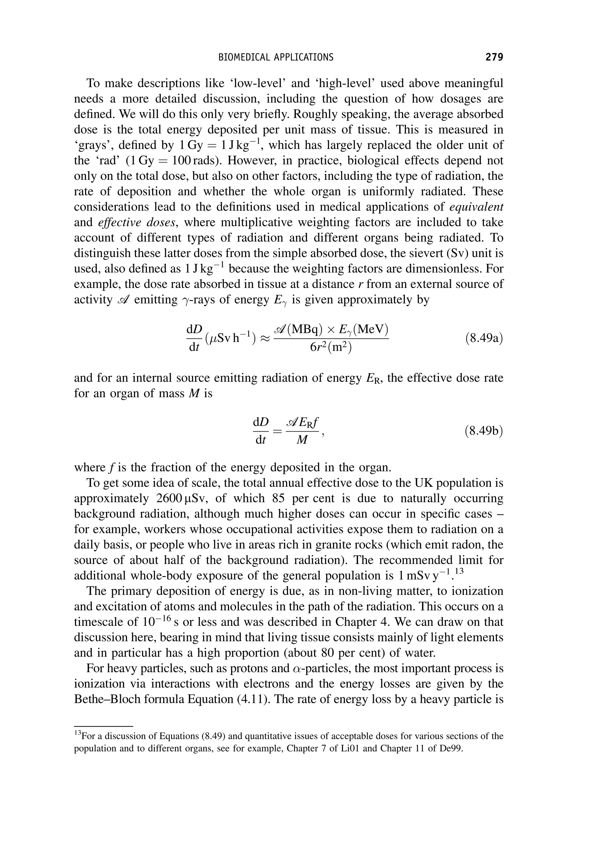 To make descriptions like ‘low-level’ and ‘high-level’ used above meaningful
needs a more detailed discussion, including the question of how dosages are
defined. We will do this only very briefly. Roughly speaking, the average absorbed
dose is the total energy deposited per unit mass of tissue. This is measured in
‘grays’, defined by 1 Gy ¼ 1 J kg1
, which has largely replaced the older unit of
the ‘rad’ (1 Gy ¼ 100 rads). However, in practice, biological effects depend not
only on the total dose, but also on other factors, including the type of radiation, the
rate of deposition and whether the whole organ is uniformly radiated. These
considerations lead to the definitions used in medical applications of equivalent
and effective doses, where multiplicative weighting factors are included to take
account of different types of radiation and different organs being radiated. To
distinguish these latter doses from the simple absorbed dose, the sievert (Sv) unit is
used, also defined as 1 J kg1
because the weighting factors are dimensionless. For
example, the dose rate absorbed in tissue at a distance r from an external source of
activity A emitting -rays of energy E is given approximately by
dD
dt
ðSv h1
Þ 
AðMBqÞ EðMeVÞ
6r2ðm2Þ
ð8:49aÞ
and for an internal source emitting radiation of energy ER, the effective dose rate
for an organ of mass M is
dD
dt
¼
AERf
M
; ð8:49bÞ
where f is the fraction of the energy deposited in the organ.
To get some idea of scale, the total annual effective dose to the UK population is
approximately 2600 mSv, of which 85 per cent is due to naturally occurring
background radiation, although much higher doses can occur in specific cases –
for example, workers whose occupational activities expose them to radiation on a
daily basis, or people who live in areas rich in granite rocks (which emit radon, the
source of about half of the background radiation). The recommended limit for
additional whole-body exposure of the general population is 1 mSv y1
.13
The primary deposition of energy is due, as in non-living matter, to ionization
and excitation of atoms and molecules in the path of the radiation. This occurs on a
timescale of 1016
s or less and was described in Chapter 4. We can draw on that
discussion here, bearing in mind that living tissue consists mainly of light elements
and in particular has a high proportion (about 80 per cent) of water.
For heavy particles, such as protons and -particles, the most important process is
ionization via interactions with electrons and the energy losses are given by the
Bethe–Bloch formula Equation (4.11). The rate of energy loss by a heavy particle is
13
For a discussion of Equations (8.49) and quantitative issues of acceptable doses for various sections of the
population and to different organs, see for example, Chapter 7 of Li01 and Chapter 11 of De99.
BIOMEDICAL APPLICATIONS 279
 