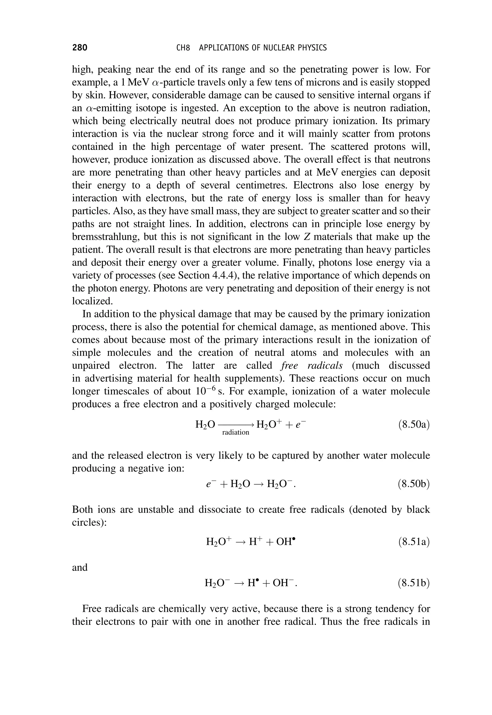 high, peaking near the end of its range and so the penetrating power is low. For
example, a 1 MeV -particle travels only a few tens of microns and is easily stopped
by skin. However, considerable damage can be caused to sensitive internal organs if
an -emitting isotope is ingested. An exception to the above is neutron radiation,
which being electrically neutral does not produce primary ionization. Its primary
interaction is via the nuclear strong force and it will mainly scatter from protons
contained in the high percentage of water present. The scattered protons will,
however, produce ionization as discussed above. The overall effect is that neutrons
are more penetrating than other heavy particles and at MeV energies can deposit
their energy to a depth of several centimetres. Electrons also lose energy by
interaction with electrons, but the rate of energy loss is smaller than for heavy
particles. Also, as they have small mass, they are subject to greater scatter and so their
paths are not straight lines. In addition, electrons can in principle lose energy by
bremsstrahlung, but this is not significant in the low Z materials that make up the
patient. The overall result is that electrons are more penetrating than heavy particles
and deposit their energy over a greater volume. Finally, photons lose energy via a
variety of processes (see Section 4.4.4), the relative importance of which depends on
the photon energy. Photons are very penetrating and deposition of their energy is not
localized.
In addition to the physical damage that may be caused by the primary ionization
process, there is also the potential for chemical damage, as mentioned above. This
comes about because most of the primary interactions result in the ionization of
simple molecules and the creation of neutral atoms and molecules with an
unpaired electron. The latter are called free radicals (much discussed
in advertising material for health supplements). These reactions occur on much
longer timescales of about 106
s. For example, ionization of a water molecule
produces a free electron and a positively charged molecule:
H2O 




!
radiation
H2Oþ
þ e
ð8:50aÞ
and the released electron is very likely to be captured by another water molecule
producing a negative ion:
e
þ H2O ! H2O
: ð8:50bÞ
Both ions are unstable and dissociate to create free radicals (denoted by black
circles):
H2Oþ
! Hþ
þ OH
ð8:51aÞ
and
H2O
! H
þ OH
: ð8:51bÞ
Free radicals are chemically very active, because there is a strong tendency for
their electrons to pair with one in another free radical. Thus the free radicals in
280 CH8 APPLICATIONS OF NUCLEAR PHYSICS
 