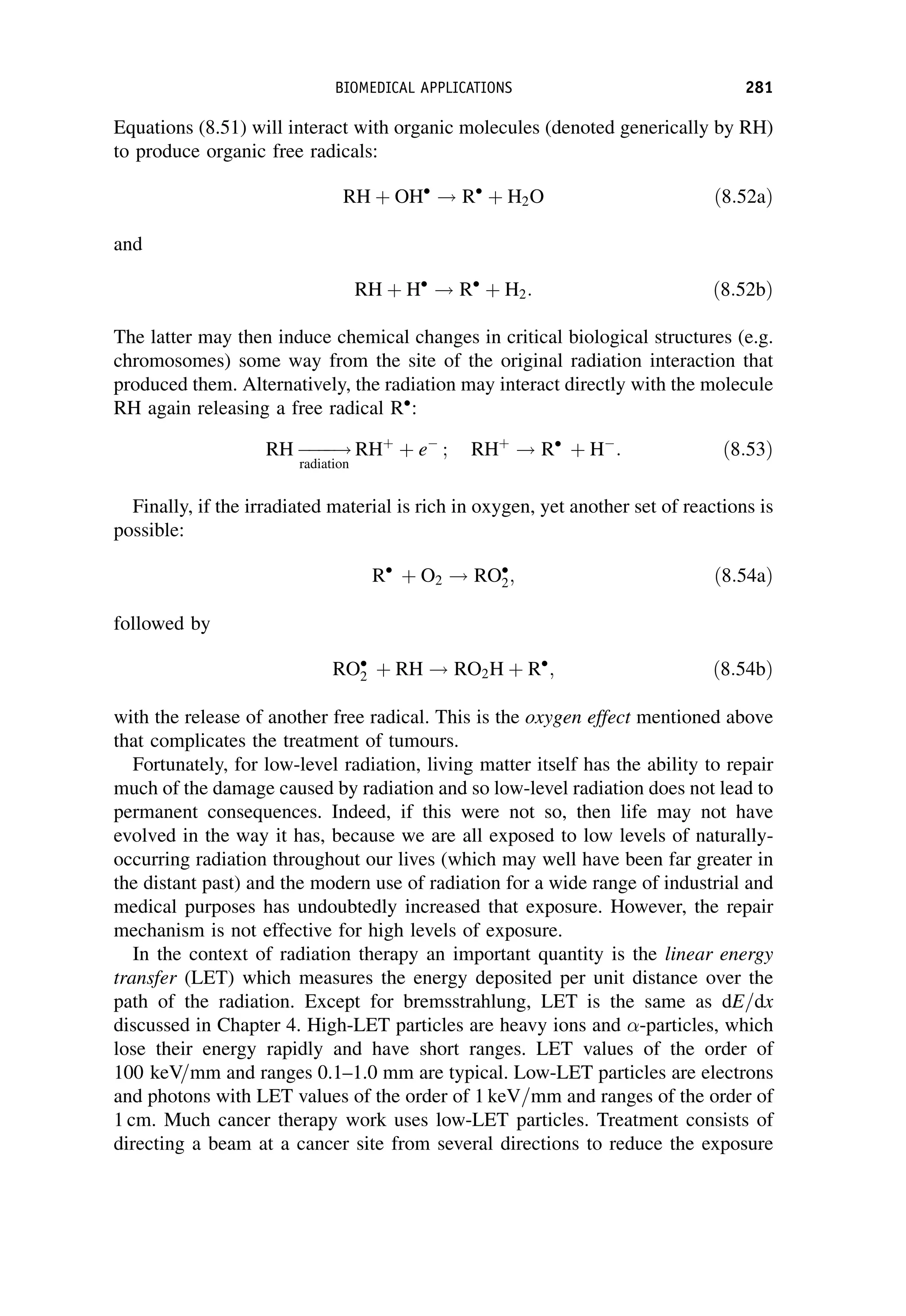 Equations (8.51) will interact with organic molecules (denoted generically by RH)
to produce organic free radicals:
RH þ OH
! R
þ H2O ð8:52aÞ
and
RH þ H
! R
þ H2: ð8:52bÞ
The latter may then induce chemical changes in critical biological structures (e.g.
chromosomes) some way from the site of the original radiation interaction that
produced them. Alternatively, the radiation may interact directly with the molecule
RH again releasing a free radical R
:
RH 



!
radiation
RHþ
þ e
; RHþ
! R
þ H
: ð8:53Þ
Finally, if the irradiated material is rich in oxygen, yet another set of reactions is
possible:
R
þ O2 ! RO
2; ð8:54aÞ
followed by
RO
2 þ RH ! RO2H þ R
; ð8:54bÞ
with the release of another free radical. This is the oxygen effect mentioned above
that complicates the treatment of tumours.
Fortunately, for low-level radiation, living matter itself has the ability to repair
much of the damage caused by radiation and so low-level radiation does not lead to
permanent consequences. Indeed, if this were not so, then life may not have
evolved in the way it has, because we are all exposed to low levels of naturally-
occurring radiation throughout our lives (which may well have been far greater in
the distant past) and the modern use of radiation for a wide range of industrial and
medical purposes has undoubtedly increased that exposure. However, the repair
mechanism is not effective for high levels of exposure.
In the context of radiation therapy an important quantity is the linear energy
transfer (LET) which measures the energy deposited per unit distance over the
path of the radiation. Except for bremsstrahlung, LET is the same as dE=dx
discussed in Chapter 4. High-LET particles are heavy ions and -particles, which
lose their energy rapidly and have short ranges. LET values of the order of
100 keV=mm and ranges 0.1–1.0 mm are typical. Low-LET particles are electrons
and photons with LET values of the order of 1 keV=mm and ranges of the order of
1 cm. Much cancer therapy work uses low-LET particles. Treatment consists of
directing a beam at a cancer site from several directions to reduce the exposure
BIOMEDICAL APPLICATIONS 281
 