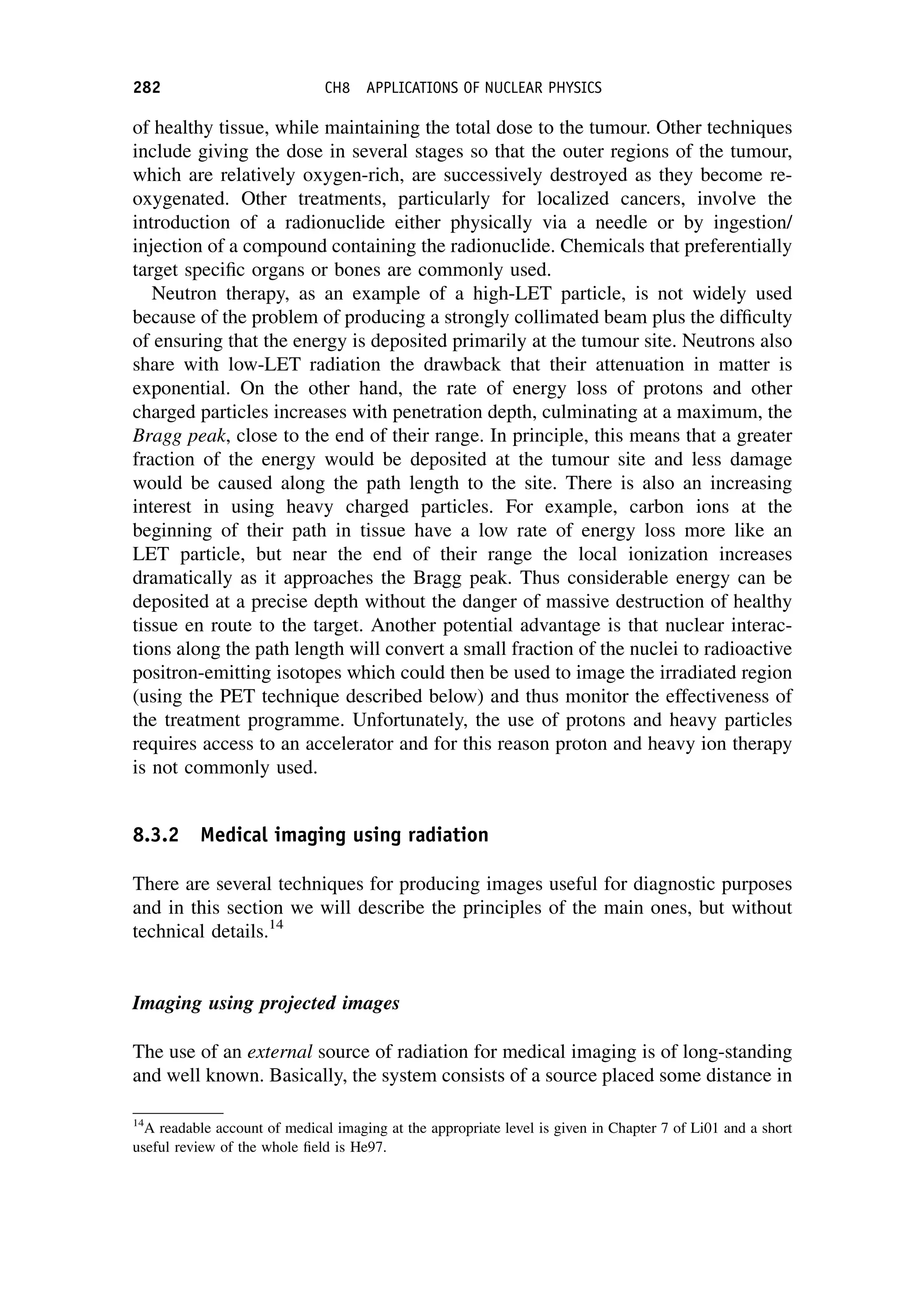 of healthy tissue, while maintaining the total dose to the tumour. Other techniques
include giving the dose in several stages so that the outer regions of the tumour,
which are relatively oxygen-rich, are successively destroyed as they become re-
oxygenated. Other treatments, particularly for localized cancers, involve the
introduction of a radionuclide either physically via a needle or by ingestion/
injection of a compound containing the radionuclide. Chemicals that preferentially
target specific organs or bones are commonly used.
Neutron therapy, as an example of a high-LET particle, is not widely used
because of the problem of producing a strongly collimated beam plus the difficulty
of ensuring that the energy is deposited primarily at the tumour site. Neutrons also
share with low-LET radiation the drawback that their attenuation in matter is
exponential. On the other hand, the rate of energy loss of protons and other
charged particles increases with penetration depth, culminating at a maximum, the
Bragg peak, close to the end of their range. In principle, this means that a greater
fraction of the energy would be deposited at the tumour site and less damage
would be caused along the path length to the site. There is also an increasing
interest in using heavy charged particles. For example, carbon ions at the
beginning of their path in tissue have a low rate of energy loss more like an
LET particle, but near the end of their range the local ionization increases
dramatically as it approaches the Bragg peak. Thus considerable energy can be
deposited at a precise depth without the danger of massive destruction of healthy
tissue en route to the target. Another potential advantage is that nuclear interac-
tions along the path length will convert a small fraction of the nuclei to radioactive
positron-emitting isotopes which could then be used to image the irradiated region
(using the PET technique described below) and thus monitor the effectiveness of
the treatment programme. Unfortunately, the use of protons and heavy particles
requires access to an accelerator and for this reason proton and heavy ion therapy
is not commonly used.
8.3.2 Medical imaging using radiation
There are several techniques for producing images useful for diagnostic purposes
and in this section we will describe the principles of the main ones, but without
technical details.14
Imaging using projected images
The use of an external source of radiation for medical imaging is of long-standing
and well known. Basically, the system consists of a source placed some distance in
14
A readable account of medical imaging at the appropriate level is given in Chapter 7 of Li01 and a short
useful review of the whole field is He97.
282 CH8 APPLICATIONS OF NUCLEAR PHYSICS
 