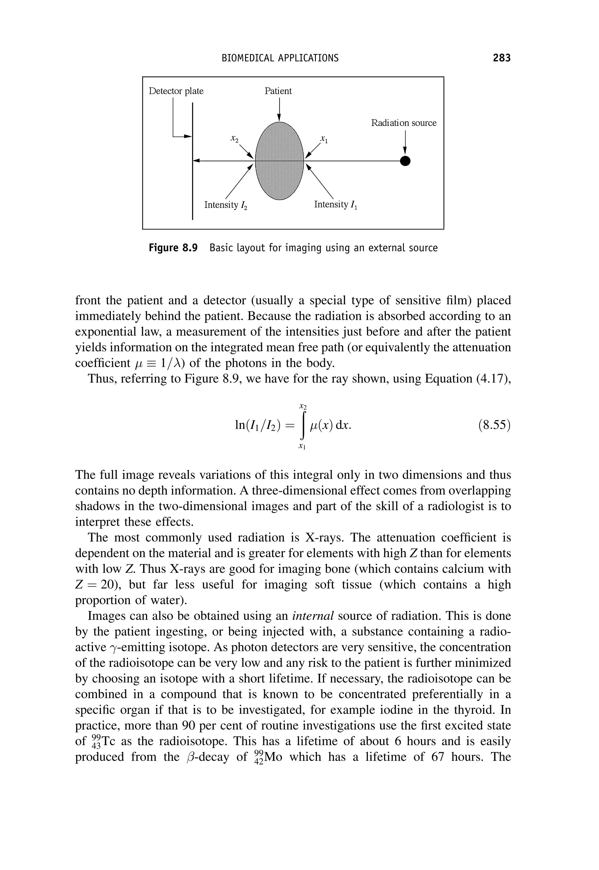 front the patient and a detector (usually a special type of sensitive film) placed
immediately behind the patient. Because the radiation is absorbed according to an
exponential law, a measurement of the intensities just before and after the patient
yields information on the integrated mean free path (or equivalently the attenuation
coefficient   1=) of the photons in the body.
Thus, referring to Figure 8.9, we have for the ray shown, using Equation (4.17),
ln I1=I2
ð Þ ¼
ð
x2
x1
ðxÞ dx: ð8:55Þ
The full image reveals variations of this integral only in two dimensions and thus
contains no depth information. A three-dimensional effect comes from overlapping
shadows in the two-dimensional images and part of the skill of a radiologist is to
interpret these effects.
The most commonly used radiation is X-rays. The attenuation coefficient is
dependent on the material and is greater for elements with high Z than for elements
with low Z. Thus X-rays are good for imaging bone (which contains calcium with
Z ¼ 20), but far less useful for imaging soft tissue (which contains a high
proportion of water).
Images can also be obtained using an internal source of radiation. This is done
by the patient ingesting, or being injected with, a substance containing a radio-
active -emitting isotope. As photon detectors are very sensitive, the concentration
of the radioisotope can be very low and any risk to the patient is further minimized
by choosing an isotope with a short lifetime. If necessary, the radioisotope can be
combined in a compound that is known to be concentrated preferentially in a
specific organ if that is to be investigated, for example iodine in the thyroid. In
practice, more than 90 per cent of routine investigations use the first excited state
of 99
43Tc as the radioisotope. This has a lifetime of about 6 hours and is easily
produced from the -decay of 99
42Mo which has a lifetime of 67 hours. The
Figure 8.9 Basic layout for imaging using an external source
BIOMEDICAL APPLICATIONS 283
 