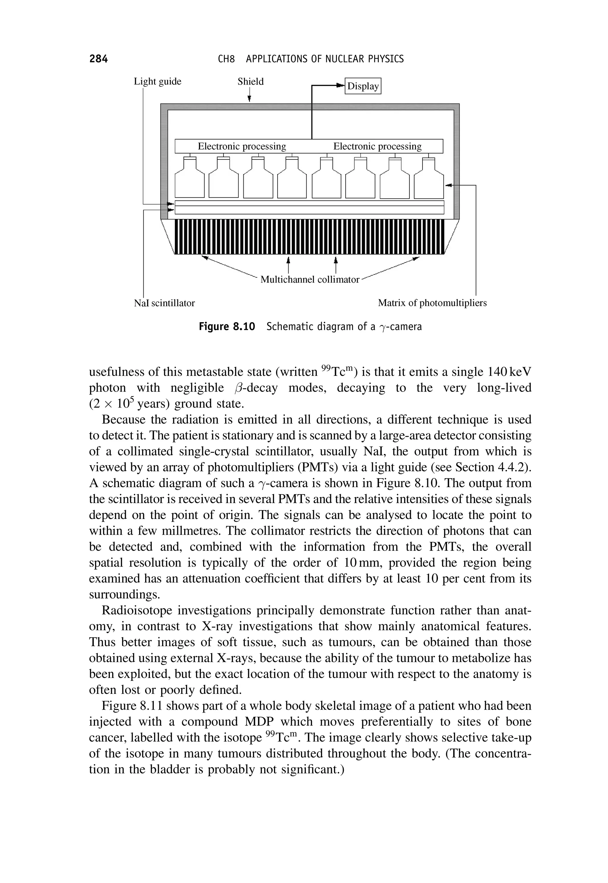 usefulness of this metastable state (written 99
Tcm
) is that it emits a single 140 keV
photon with negligible -decay modes, decaying to the very long-lived
(2 105
years) ground state.
Because the radiation is emitted in all directions, a different technique is used
to detect it. The patient is stationary and is scanned by a large-area detector consisting
of a collimated single-crystal scintillator, usually NaI, the output from which is
viewed by an array of photomultipliers (PMTs) via a light guide (see Section 4.4.2).
A schematic diagram of such a -camera is shown in Figure 8.10. The output from
the scintillator is received in several PMTs and the relative intensities of these signals
depend on the point of origin. The signals can be analysed to locate the point to
within a few millmetres. The collimator restricts the direction of photons that can
be detected and, combined with the information from the PMTs, the overall
spatial resolution is typically of the order of 10 mm, provided the region being
examined has an attenuation coefficient that differs by at least 10 per cent from its
surroundings.
Radioisotope investigations principally demonstrate function rather than anat-
omy, in contrast to X-ray investigations that show mainly anatomical features.
Thus better images of soft tissue, such as tumours, can be obtained than those
obtained using external X-rays, because the ability of the tumour to metabolize has
been exploited, but the exact location of the tumour with respect to the anatomy is
often lost or poorly defined.
Figure 8.11 shows part of a whole body skeletal image of a patient who had been
injected with a compound MDP which moves preferentially to sites of bone
cancer, labelled with the isotope 99
Tcm
. The image clearly shows selective take-up
of the isotope in many tumours distributed throughout the body. (The concentra-
tion in the bladder is probably not significant.)
Figure 8.10 Schematic diagram of a -camera
284 CH8 APPLICATIONS OF NUCLEAR PHYSICS
 