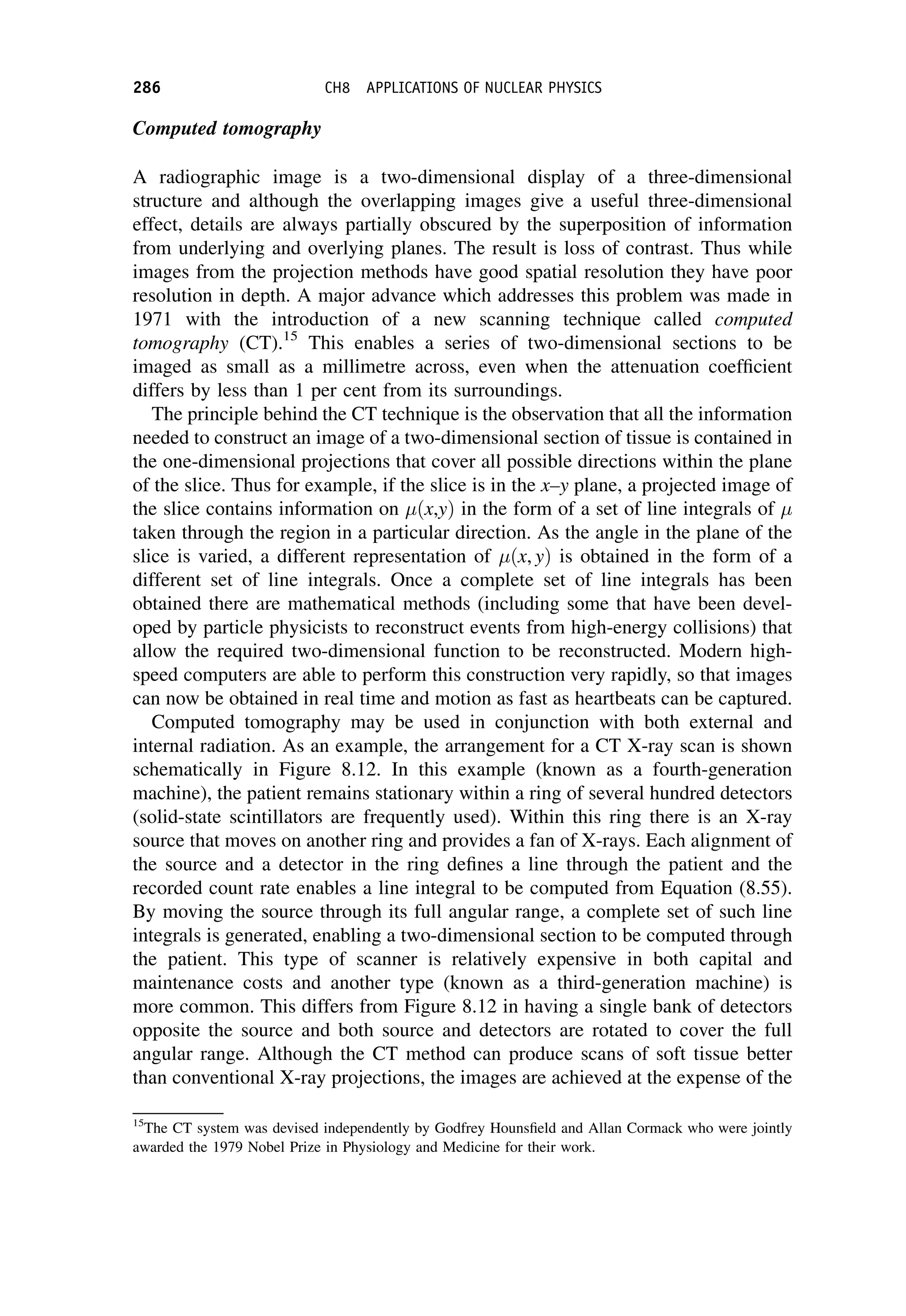 Computed tomography
A radiographic image is a two-dimensional display of a three-dimensional
structure and although the overlapping images give a useful three-dimensional
effect, details are always partially obscured by the superposition of information
from underlying and overlying planes. The result is loss of contrast. Thus while
images from the projection methods have good spatial resolution they have poor
resolution in depth. A major advance which addresses this problem was made in
1971 with the introduction of a new scanning technique called computed
tomography (CT).15
This enables a series of two-dimensional sections to be
imaged as small as a millimetre across, even when the attenuation coefficient
differs by less than 1 per cent from its surroundings.
The principle behind the CT technique is the observation that all the information
needed to construct an image of a two-dimensional section of tissue is contained in
the one-dimensional projections that cover all possible directions within the plane
of the slice. Thus for example, if the slice is in the x–y plane, a projected image of
the slice contains information on ðx,yÞ in the form of a set of line integrals of 
taken through the region in a particular direction. As the angle in the plane of the
slice is varied, a different representation of ðx, yÞ is obtained in the form of a
different set of line integrals. Once a complete set of line integrals has been
obtained there are mathematical methods (including some that have been devel-
oped by particle physicists to reconstruct events from high-energy collisions) that
allow the required two-dimensional function to be reconstructed. Modern high-
speed computers are able to perform this construction very rapidly, so that images
can now be obtained in real time and motion as fast as heartbeats can be captured.
Computed tomography may be used in conjunction with both external and
internal radiation. As an example, the arrangement for a CT X-ray scan is shown
schematically in Figure 8.12. In this example (known as a fourth-generation
machine), the patient remains stationary within a ring of several hundred detectors
(solid-state scintillators are frequently used). Within this ring there is an X-ray
source that moves on another ring and provides a fan of X-rays. Each alignment of
the source and a detector in the ring defines a line through the patient and the
recorded count rate enables a line integral to be computed from Equation (8.55).
By moving the source through its full angular range, a complete set of such line
integrals is generated, enabling a two-dimensional section to be computed through
the patient. This type of scanner is relatively expensive in both capital and
maintenance costs and another type (known as a third-generation machine) is
more common. This differs from Figure 8.12 in having a single bank of detectors
opposite the source and both source and detectors are rotated to cover the full
angular range. Although the CT method can produce scans of soft tissue better
than conventional X-ray projections, the images are achieved at the expense of the
15
The CT system was devised independently by Godfrey Hounsfield and Allan Cormack who were jointly
awarded the 1979 Nobel Prize in Physiology and Medicine for their work.
286 CH8 APPLICATIONS OF NUCLEAR PHYSICS
 