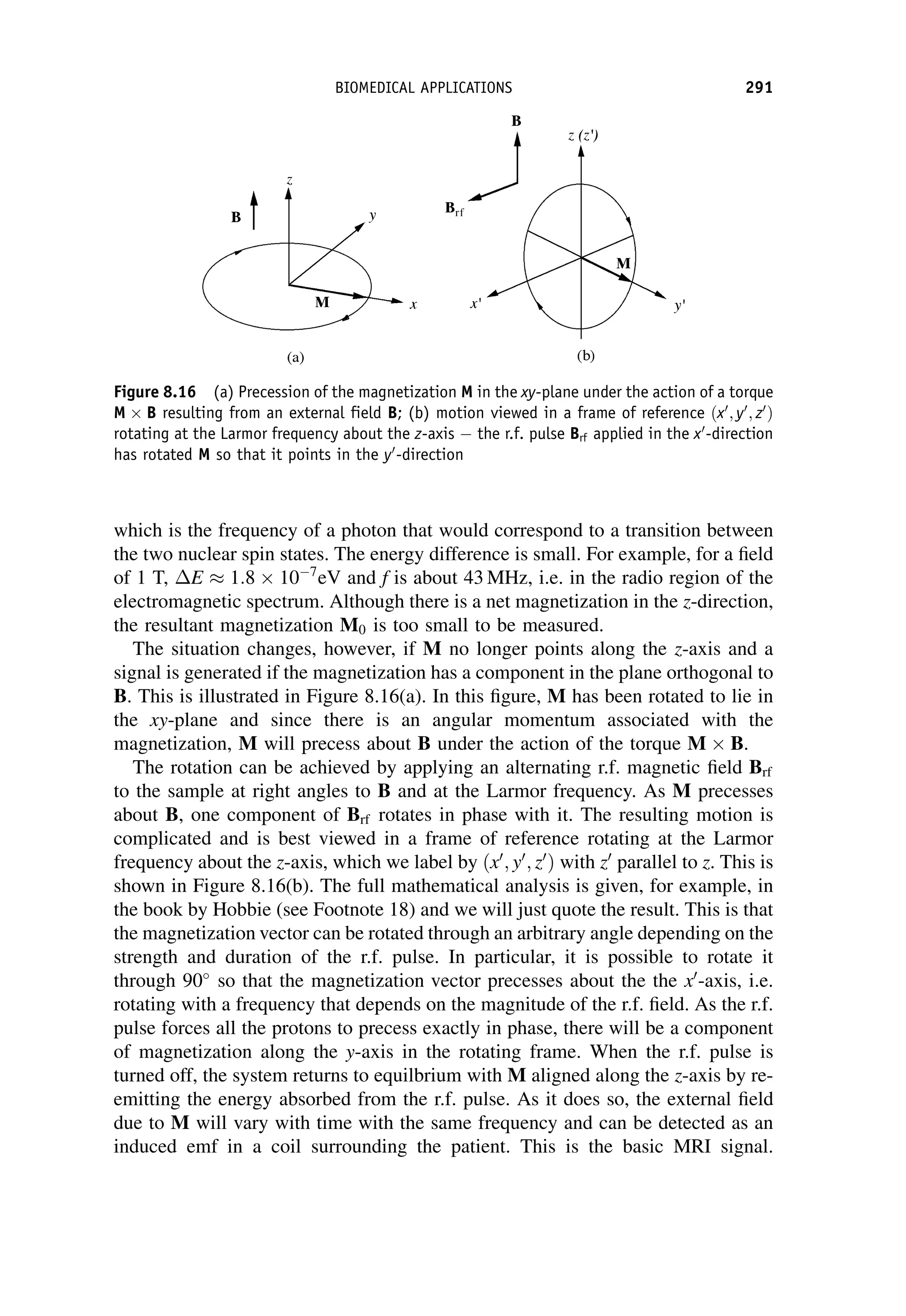 which is the frequency of a photon that would correspond to a transition between
the two nuclear spin states. The energy difference is small. For example, for a field
of 1 T, E  1:8 107
eV and f is about 43 MHz, i.e. in the radio region of the
electromagnetic spectrum. Although there is a net magnetization in the z-direction,
the resultant magnetization M0 is too small to be measured.
The situation changes, however, if M no longer points along the z-axis and a
signal is generated if the magnetization has a component in the plane orthogonal to
B. This is illustrated in Figure 8.16(a). In this figure, M has been rotated to lie in
the xy-plane and since there is an angular momentum associated with the
magnetization, M will precess about B under the action of the torque M B.
The rotation can be achieved by applying an alternating r.f. magnetic field Brf
to the sample at right angles to B and at the Larmor frequency. As M precesses
about B, one component of Brf rotates in phase with it. The resulting motion is
complicated and is best viewed in a frame of reference rotating at the Larmor
frequency about the z-axis, which we label by ðx0
; y0
; z0
Þ with z0
parallel to z. This is
shown in Figure 8.16(b). The full mathematical analysis is given, for example, in
the book by Hobbie (see Footnote 18) and we will just quote the result. This is that
the magnetization vector can be rotated through an arbitrary angle depending on the
strength and duration of the r.f. pulse. In particular, it is possible to rotate it
through 90
so that the magnetization vector precesses about the the x0
-axis, i.e.
rotating with a frequency that depends on the magnitude of the r.f. field. As the r.f.
pulse forces all the protons to precess exactly in phase, there will be a component
of magnetization along the y-axis in the rotating frame. When the r.f. pulse is
turned off, the system returns to equilbrium with M aligned along the z-axis by re-
emitting the energy absorbed from the r.f. pulse. As it does so, the external field
due to M will vary with time with the same frequency and can be detected as an
induced emf in a coil surrounding the patient. This is the basic MRI signal.
Figure 8.16 (a) Precession of the magnetization M in the xy-plane under the action of a torque
M B resulting from an external field B; (b) motion viewed in a frame of reference ðx0
; y0
; z0
Þ
rotating at the Larmor frequency about the z-axis  the r.f. pulse Brf applied in the x0
-direction
has rotated M so that it points in the y0
-direction
BIOMEDICAL APPLICATIONS 291
 