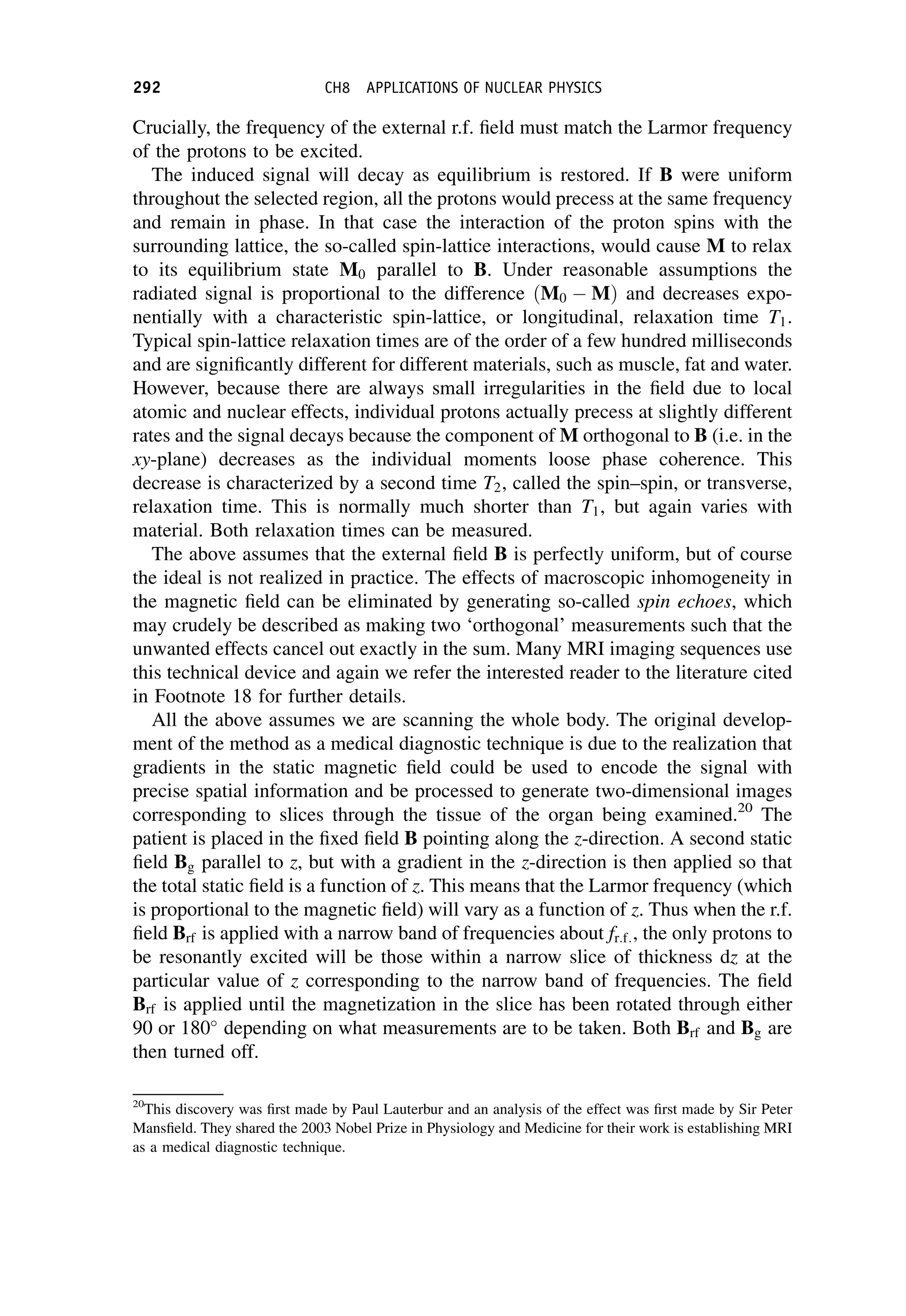 Crucially, the frequency of the external r.f. field must match the Larmor frequency
of the protons to be excited.
The induced signal will decay as equilibrium is restored. If B were uniform
throughout the selected region, all the protons would precess at the same frequency
and remain in phase. In that case the interaction of the proton spins with the
surrounding lattice, the so-called spin-lattice interactions, would cause M to relax
to its equilibrium state M0 parallel to B. Under reasonable assumptions the
radiated signal is proportional to the difference ðM0  MÞ and decreases expo-
nentially with a characteristic spin-lattice, or longitudinal, relaxation time T1.
Typical spin-lattice relaxation times are of the order of a few hundred milliseconds
and are significantly different for different materials, such as muscle, fat and water.
However, because there are always small irregularities in the field due to local
atomic and nuclear effects, individual protons actually precess at slightly different
rates and the signal decays because the component of M orthogonal to B (i.e. in the
xy-plane) decreases as the individual moments loose phase coherence. This
decrease is characterized by a second time T2, called the spin–spin, or transverse,
relaxation time. This is normally much shorter than T1, but again varies with
material. Both relaxation times can be measured.
The above assumes that the external field B is perfectly uniform, but of course
the ideal is not realized in practice. The effects of macroscopic inhomogeneity in
the magnetic field can be eliminated by generating so-called spin echoes, which
may crudely be described as making two ‘orthogonal’ measurements such that the
unwanted effects cancel out exactly in the sum. Many MRI imaging sequences use
this technical device and again we refer the interested reader to the literature cited
in Footnote 18 for further details.
All the above assumes we are scanning the whole body. The original develop-
ment of the method as a medical diagnostic technique is due to the realization that
gradients in the static magnetic field could be used to encode the signal with
precise spatial information and be processed to generate two-dimensional images
corresponding to slices through the tissue of the organ being examined.20
The
patient is placed in the fixed field B pointing along the z-direction. A second static
field Bg parallel to z, but with a gradient in the z-direction is then applied so that
the total static field is a function of z. This means that the Larmor frequency (which
is proportional to the magnetic field) will vary as a function of z. Thus when the r.f.
field Brf is applied with a narrow band of frequencies about fr:f:, the only protons to
be resonantly excited will be those within a narrow slice of thickness dz at the
particular value of z corresponding to the narrow band of frequencies. The field
Brf is applied until the magnetization in the slice has been rotated through either
90 or 180
depending on what measurements are to be taken. Both Brf and Bg are
then turned off.
20
This discovery was first made by Paul Lauterbur and an analysis of the effect was first made by Sir Peter
Mansfield. They shared the 2003 Nobel Prize in Physiology and Medicine for their work is establishing MRI
as a medical diagnostic technique.
292 CH8 APPLICATIONS OF NUCLEAR PHYSICS
 