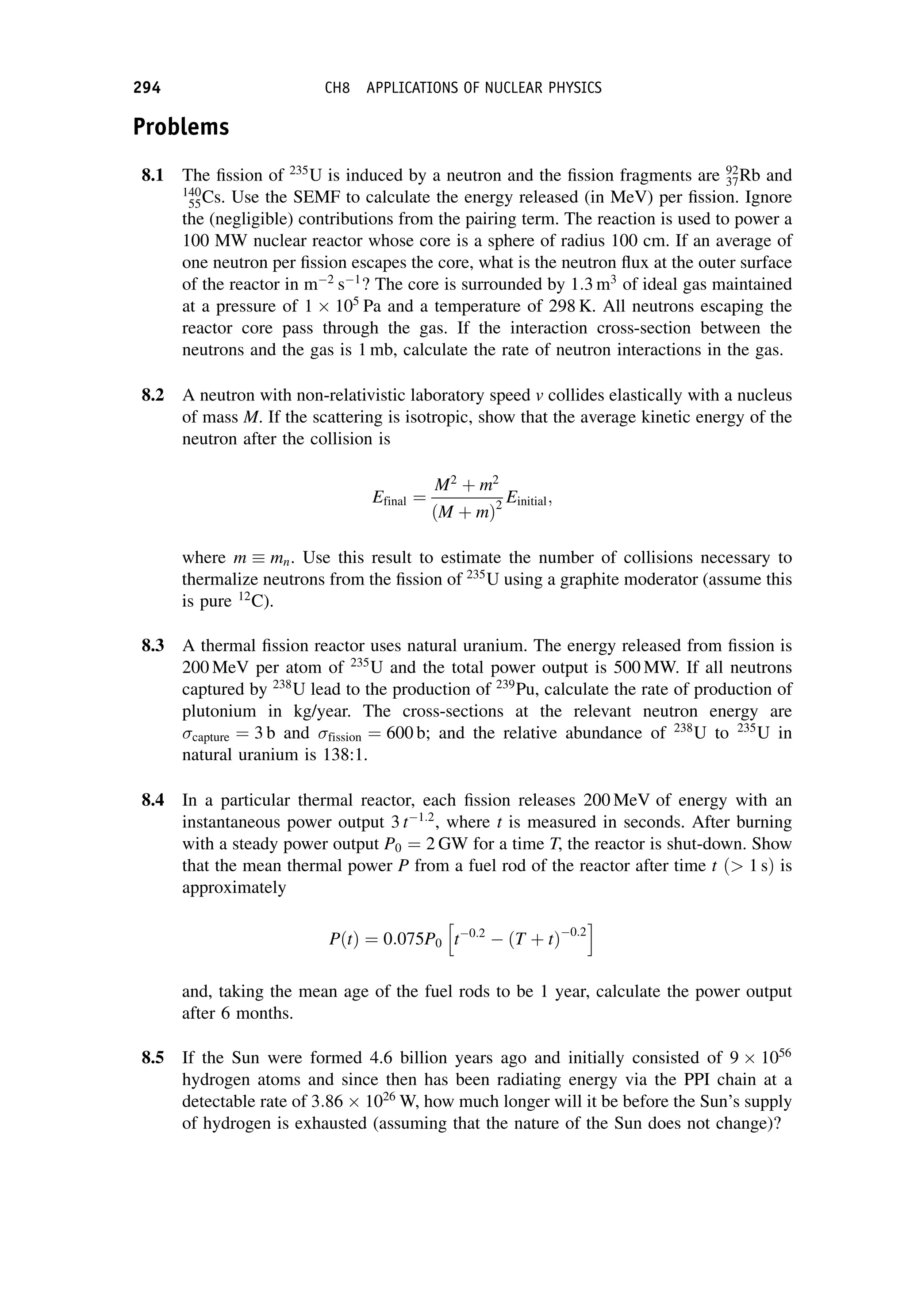 Problems
8.1 The fission of 235
U is induced by a neutron and the fission fragments are 92
37Rb and
140
55Cs. Use the SEMF to calculate the energy released (in MeV) per fission. Ignore
the (negligible) contributions from the pairing term. The reaction is used to power a
100 MW nuclear reactor whose core is a sphere of radius 100 cm. If an average of
one neutron per fission escapes the core, what is the neutron flux at the outer surface
of the reactor in m2
s1
? The core is surrounded by 1:3 m3
of ideal gas maintained
at a pressure of 1 105
Pa and a temperature of 298 K. All neutrons escaping the
reactor core pass through the gas. If the interaction cross-section between the
neutrons and the gas is 1 mb, calculate the rate of neutron interactions in the gas.
8.2 A neutron with non-relativistic laboratory speed v collides elastically with a nucleus
of mass M. If the scattering is isotropic, show that the average kinetic energy of the
neutron after the collision is
Efinal ¼
M2
þ m2
ðM þ mÞ2
Einitial;
where m  mn. Use this result to estimate the number of collisions necessary to
thermalize neutrons from the fission of 235
U using a graphite moderator (assume this
is pure 12
C).
8.3 A thermal fission reactor uses natural uranium. The energy released from fission is
200 MeV per atom of 235
U and the total power output is 500 MW. If all neutrons
captured by 238
U lead to the production of 239
Pu, calculate the rate of production of
plutonium in kg/year. The cross-sections at the relevant neutron energy are
capture ¼ 3 b and fission ¼ 600 b; and the relative abundance of 238
U to 235
U in
natural uranium is 138:1.
8.4 In a particular thermal reactor, each fission releases 200 MeV of energy with an
instantaneous power output 3 t1:2
, where t is measured in seconds. After burning
with a steady power output P0 ¼ 2 GW for a time T, the reactor is shut-down. Show
that the mean thermal power P from a fuel rod of the reactor after time t ð 1 sÞ is
approximately
PðtÞ ¼ 0:075P0 t0:2
 ðT þ tÞ0:2
h i
and, taking the mean age of the fuel rods to be 1 year, calculate the power output
after 6 months.
8.5 If the Sun were formed 4.6 billion years ago and initially consisted of 9 1056
hydrogen atoms and since then has been radiating energy via the PPI chain at a
detectable rate of 3:86 1026
W, how much longer will it be before the Sun’s supply
of hydrogen is exhausted (assuming that the nature of the Sun does not change)?
294 CH8 APPLICATIONS OF NUCLEAR PHYSICS
 