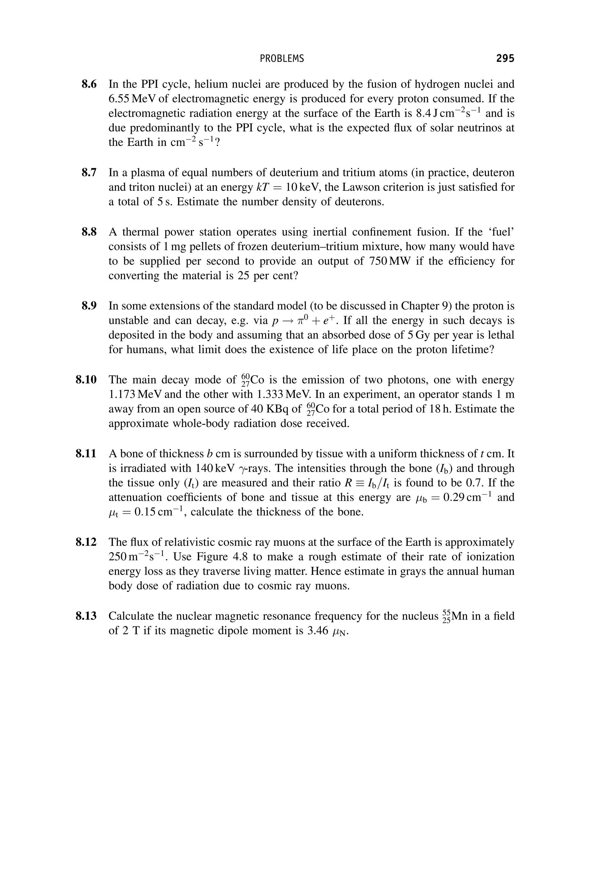 8.6 In the PPI cycle, helium nuclei are produced by the fusion of hydrogen nuclei and
6.55 MeV of electromagnetic energy is produced for every proton consumed. If the
electromagnetic radiation energy at the surface of the Earth is 8:4 J cm2
s1
and is
due predominantly to the PPI cycle, what is the expected flux of solar neutrinos at
the Earth in cm2
s1
?
8.7 In a plasma of equal numbers of deuterium and tritium atoms (in practice, deuteron
and triton nuclei) at an energy kT ¼ 10 keV, the Lawson criterion is just satisfied for
a total of 5 s. Estimate the number density of deuterons.
8.8 A thermal power station operates using inertial confinement fusion. If the ‘fuel’
consists of 1 mg pellets of frozen deuterium–tritium mixture, how many would have
to be supplied per second to provide an output of 750 MW if the efficiency for
converting the material is 25 per cent?
8.9 In some extensions of the standard model (to be discussed in Chapter 9) the proton is
unstable and can decay, e.g. via p ! 0
þ eþ
. If all the energy in such decays is
deposited in the body and assuming that an absorbed dose of 5 Gy per year is lethal
for humans, what limit does the existence of life place on the proton lifetime?
8.10 The main decay mode of 60
27Co is the emission of two photons, one with energy
1.173 MeV and the other with 1.333 MeV. In an experiment, an operator stands 1 m
away from an open source of 40 KBq of 60
27Co for a total period of 18 h. Estimate the
approximate whole-body radiation dose received.
8.11 A bone of thickness b cm is surrounded by tissue with a uniform thickness of t cm. It
is irradiated with 140 keV -rays. The intensities through the bone (Ib) and through
the tissue only (It) are measured and their ratio R  Ib=It is found to be 0.7. If the
attenuation coefficients of bone and tissue at this energy are b ¼ 0:29 cm1
and
t ¼ 0:15 cm1
, calculate the thickness of the bone.
8.12 The flux of relativistic cosmic ray muons at the surface of the Earth is approximately
250 m2
s1
. Use Figure 4.8 to make a rough estimate of their rate of ionization
energy loss as they traverse living matter. Hence estimate in grays the annual human
body dose of radiation due to cosmic ray muons.
8.13 Calculate the nuclear magnetic resonance frequency for the nucleus 55
25Mn in a field
of 2 T if its magnetic dipole moment is 3.46 N.
PROBLEMS 295
 